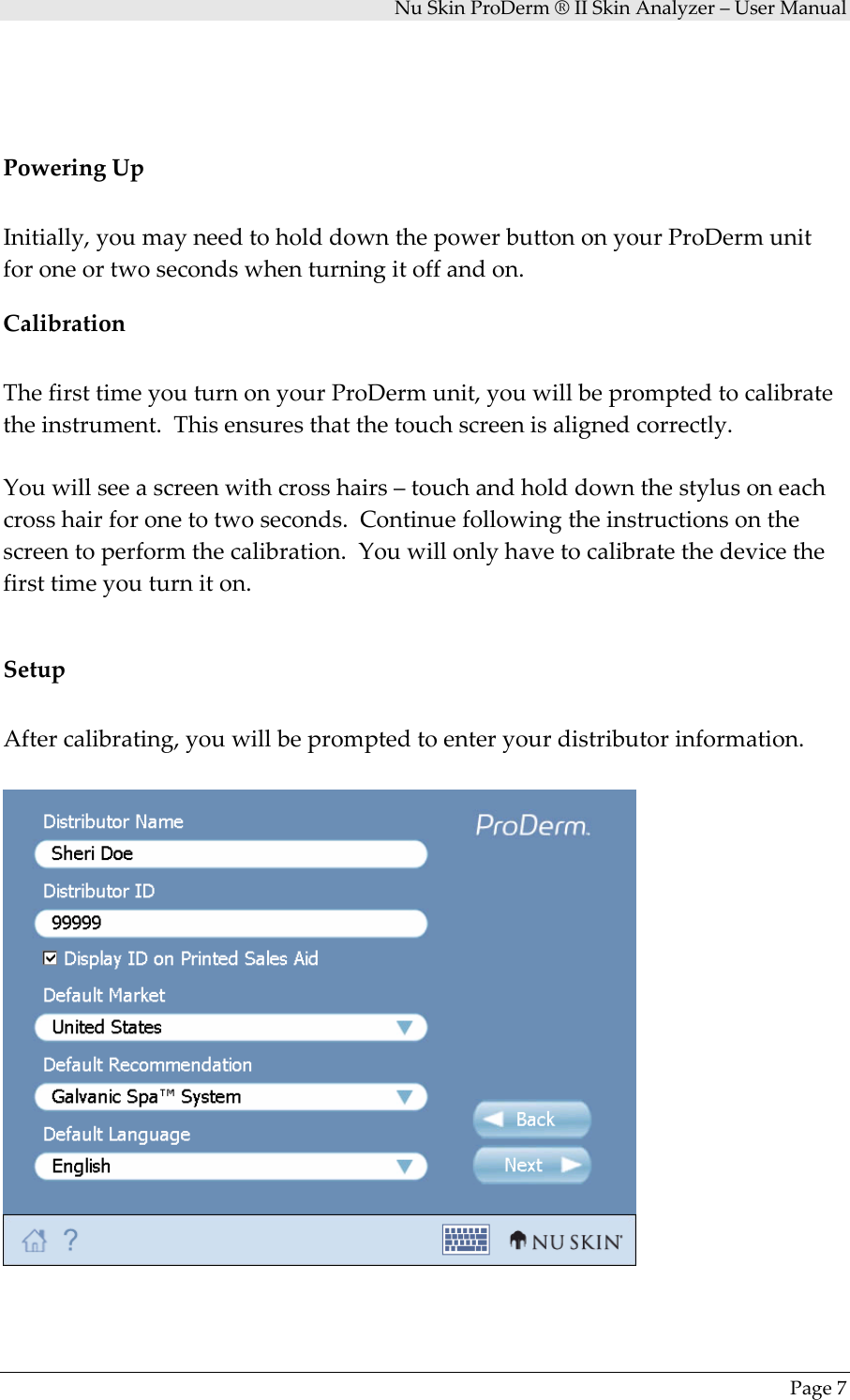 NuSkinProDerm®IISkinAnalyzer–UserManualPage7PoweringUpInitially,youmayneedtoholddownthepowerbuttononyourProDermunitforoneortwosecondswhenturningitoffandon.CalibrationThefirsttimeyouturnonyourProDermunit,youwillbepromptedtocalibratetheinstrument.Thisensuresthatthetouchscreenisalignedcorrectly.Youwillseeascreenwithcrosshairs–touchandholddownthestylusoneachcrosshairforonetotwoseconds.Continuefollowingtheinstructionsonthescreentoperformthecalibration.Youwillonlyhavetocalibratethedevicethefirsttimeyouturniton.SetupAftercalibrating,youwillbepromptedtoenteryourdistributorinformation.