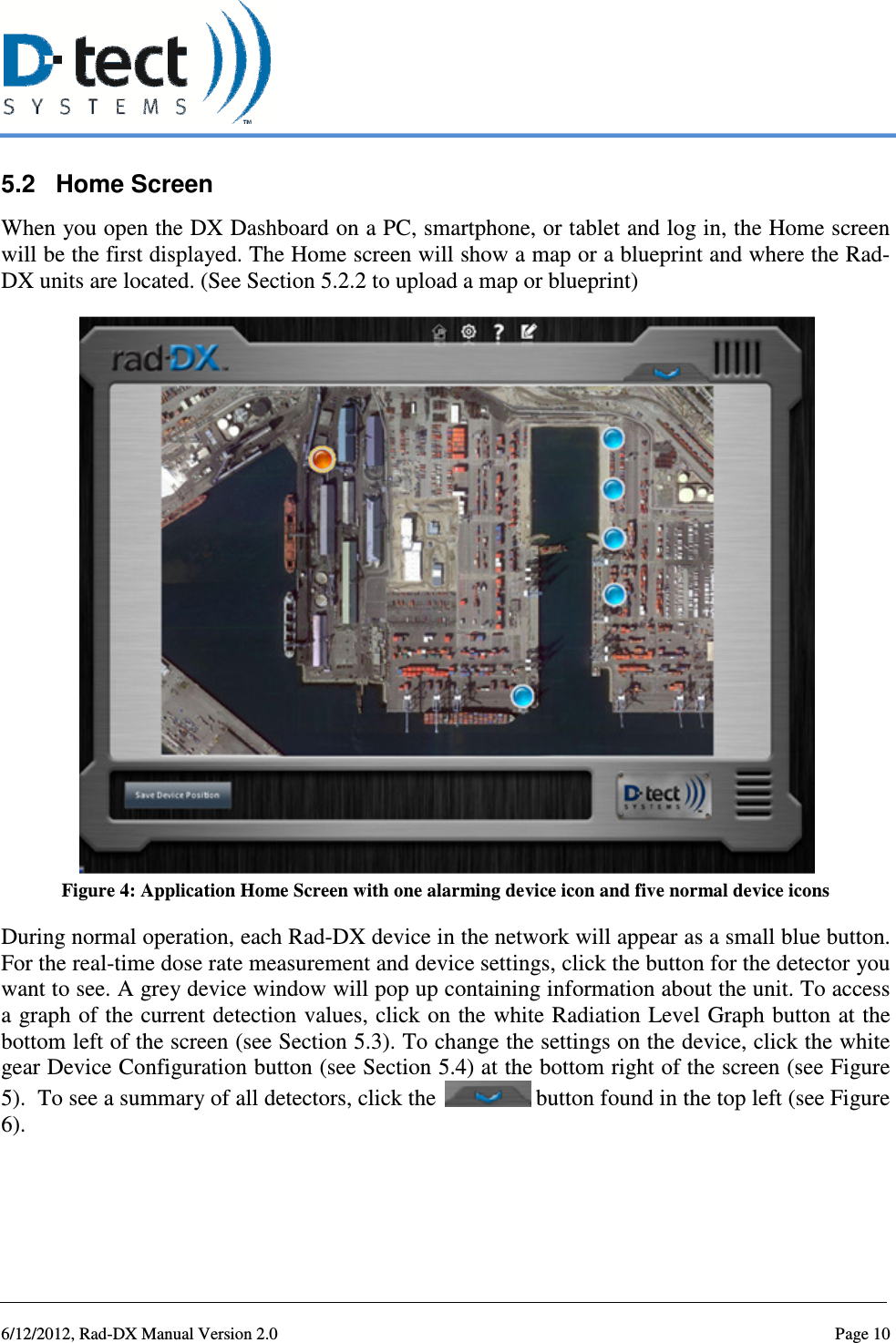   6/12/2012, Rad-DX Manual Version 2.0  Page 10 5.2  Home Screen When you open the DX Dashboard on a PC, smartphone, or tablet and log in, the Home screen will be the first displayed. The Home screen will show a map or a blueprint and where the Rad-DX units are located. (See Section 5.2.2 to upload a map or blueprint)  Figure 4: Application Home Screen with one alarming device icon and five normal device icons During normal operation, each Rad-DX device in the network will appear as a small blue button. For the real-time dose rate measurement and device settings, click the button for the detector you want to see. A grey device window will pop up containing information about the unit. To access a graph of the current detection values, click on the white Radiation Level Graph button at the bottom left of the screen (see Section 5.3). To change the settings on the device, click the white gear Device Configuration button (see Section 5.4) at the bottom right of the screen (see Figure 5).  To see a summary of all detectors, click the   button found in the top left (see Figure 6).   