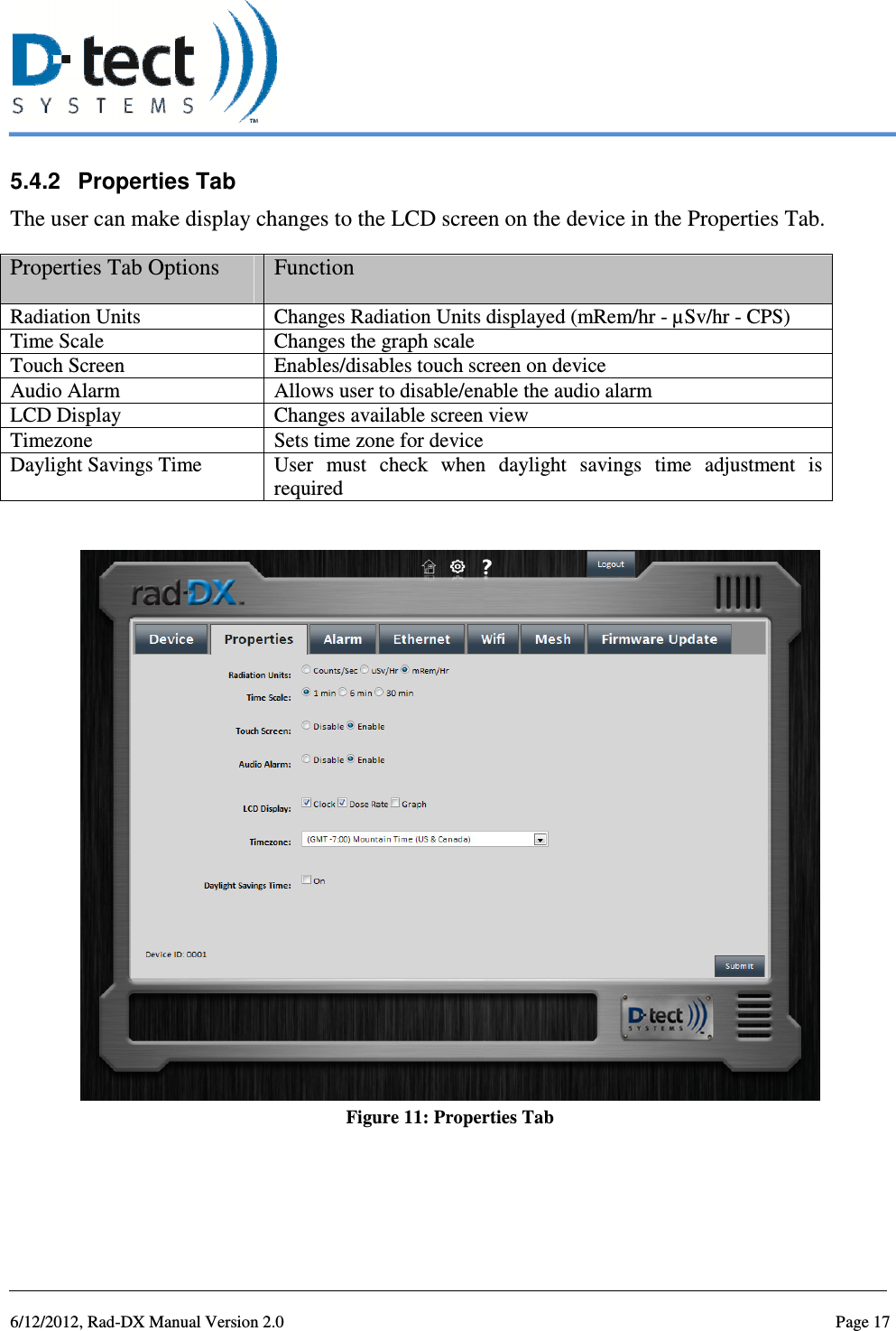   6/12/2012, Rad-DX Manual Version 2.0  Page 17 5.4.2  Properties Tab The user can make display changes to the LCD screen on the device in the Properties Tab. Properties Tab Options  Function Radiation Units  Changes Radiation Units displayed (mRem/hr - µSv/hr - CPS) Time Scale  Changes the graph scale Touch Screen  Enables/disables touch screen on device Audio Alarm  Allows user to disable/enable the audio alarm LCD Display  Changes available screen view Timezone  Sets time zone for device Daylight Savings Time  User  must  check  when  daylight  savings  time  adjustment  is required   Figure 11: Properties Tab   