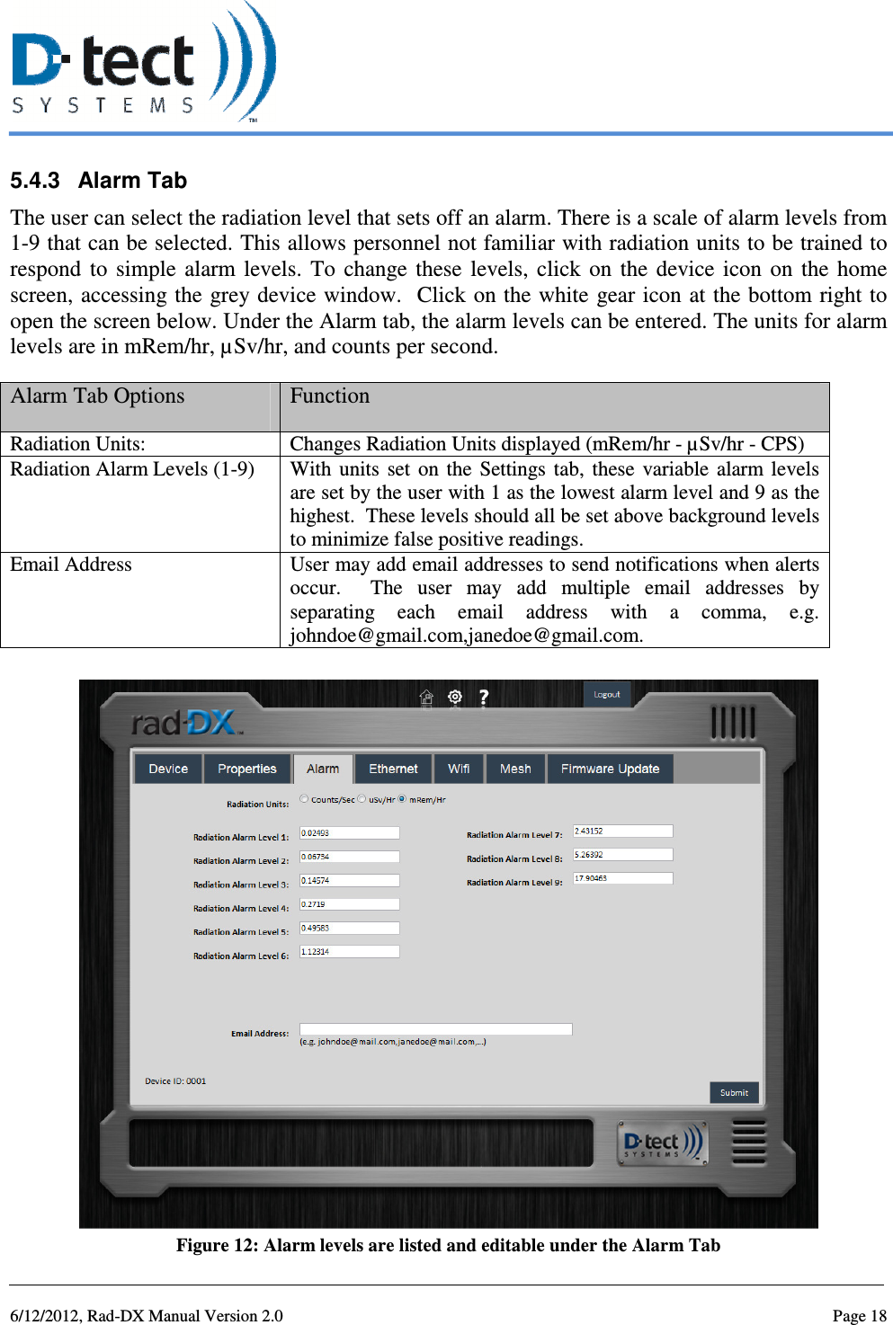   6/12/2012, Rad-DX Manual Version 2.0  Page 18 5.4.3  Alarm Tab  The user can select the radiation level that sets off an alarm. There is a scale of alarm levels from 1-9 that can be selected. This allows personnel not familiar with radiation units to be trained to respond  to  simple  alarm  levels.  To  change  these  levels,  click  on  the  device  icon  on  the  home screen, accessing the grey device window.  Click on the white gear icon at the bottom right to open the screen below. Under the Alarm tab, the alarm levels can be entered. The units for alarm levels are in mRem/hr, µSv/hr, and counts per second. Alarm Tab Options  Function Radiation Units:  Changes Radiation Units displayed (mRem/hr - µSv/hr - CPS) Radiation Alarm Levels (1-9)  With  units  set  on  the  Settings  tab,  these  variable  alarm levels are set by the user with 1 as the lowest alarm level and 9 as the highest.  These levels should all be set above background levels to minimize false positive readings. Email Address  User may add email addresses to send notifications when alerts occur.    The  user  may  add  multiple  email  addresses  by separating  each  email  address  with  a  comma,  e.g. johndoe@gmail.com,janedoe@gmail.com.   Figure 12: Alarm levels are listed and editable under the Alarm Tab 