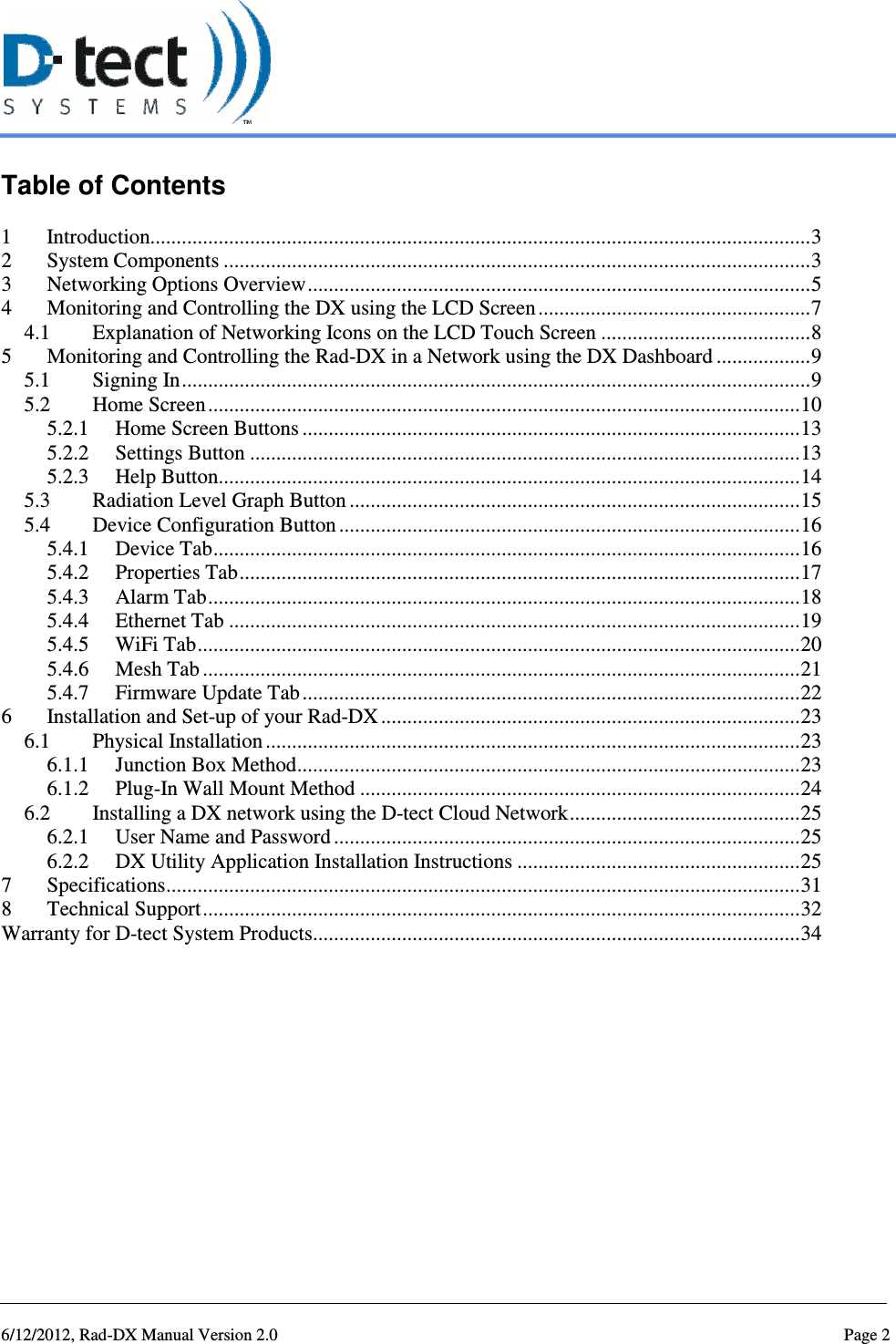   6/12/2012, Rad-DX Manual Version 2.0  Page 2 Table of Contents  1 Introduction.............................................................................................................................. 3 2 System Components ................................................................................................................ 3 3 Networking Options Overview ................................................................................................ 5 4 Monitoring and Controlling the DX using the LCD Screen .................................................... 7 4.1 Explanation of Networking Icons on the LCD Touch Screen ........................................ 8 5 Monitoring and Controlling the Rad-DX in a Network using the DX Dashboard .................. 9 5.1 Signing In ........................................................................................................................ 9 5.2 Home Screen ................................................................................................................. 10 5.2.1 Home Screen Buttons ............................................................................................... 13 5.2.2 Settings Button ......................................................................................................... 13 5.2.3 Help Button ............................................................................................................... 14 5.3 Radiation Level Graph Button ...................................................................................... 15 5.4 Device Configuration Button ........................................................................................ 16 5.4.1 Device Tab ................................................................................................................ 16 5.4.2 Properties Tab ........................................................................................................... 17 5.4.3 Alarm Tab ................................................................................................................. 18 5.4.4 Ethernet Tab ............................................................................................................. 19 5.4.5 WiFi Tab ................................................................................................................... 20 5.4.6 Mesh Tab .................................................................................................................. 21 5.4.7 Firmware Update Tab ............................................................................................... 22 6 Installation and Set-up of your Rad-DX ................................................................................ 23 6.1 Physical Installation ...................................................................................................... 23 6.1.1 Junction Box Method ................................................................................................ 23 6.1.2 Plug-In Wall Mount Method .................................................................................... 24 6.2 Installing a DX network using the D-tect Cloud Network ............................................ 25 6.2.1 User Name and Password ......................................................................................... 25 6.2.2 DX Utility Application Installation Instructions ...................................................... 25 7 Specifications ......................................................................................................................... 31 8 Technical Support .................................................................................................................. 32 Warranty for D-tect System Products ............................................................................................. 34    