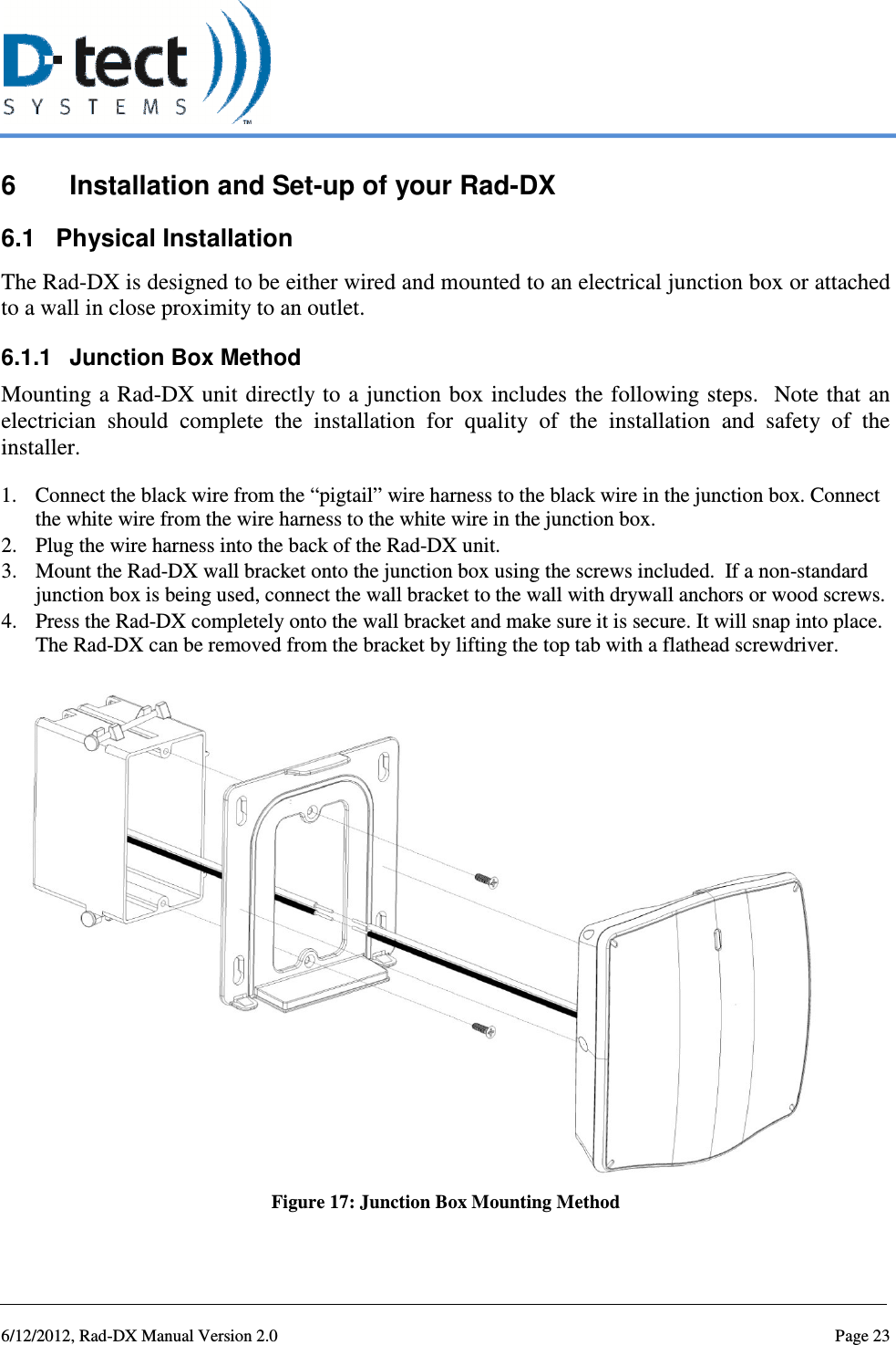   6/12/2012, Rad-DX Manual Version 2.0  Page 23 6  Installation and Set-up of your Rad-DX 6.1  Physical Installation The Rad-DX is designed to be either wired and mounted to an electrical junction box or attached to a wall in close proximity to an outlet.   6.1.1  Junction Box Method Mounting a Rad-DX unit directly to  a junction  box includes  the following steps.   Note that  an electrician  should  complete  the  installation  for  quality  of  the  installation  and  safety  of  the installer. 1. Connect the black wire from the “pigtail” wire harness to the black wire in the junction box. Connect the white wire from the wire harness to the white wire in the junction box. 2. Plug the wire harness into the back of the Rad-DX unit.   3. Mount the Rad-DX wall bracket onto the junction box using the screws included.  If a non-standard junction box is being used, connect the wall bracket to the wall with drywall anchors or wood screws. 4. Press the Rad-DX completely onto the wall bracket and make sure it is secure. It will snap into place. The Rad-DX can be removed from the bracket by lifting the top tab with a flathead screwdriver.   Figure 17: Junction Box Mounting Method 