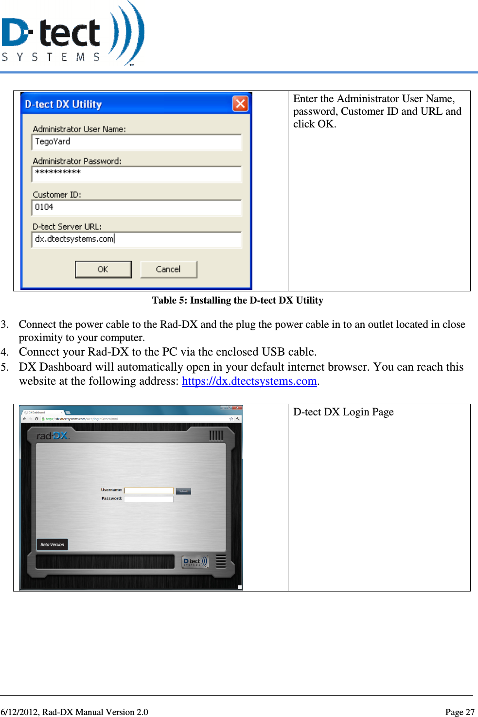   6/12/2012, Rad-DX Manual Version 2.0  Page 27  Enter the Administrator User Name, password, Customer ID and URL and click OK. Table 5: Installing the D-tect DX Utility 3. Connect the power cable to the Rad-DX and the plug the power cable in to an outlet located in close proximity to your computer. 4. Connect your Rad-DX to the PC via the enclosed USB cable. 5. DX Dashboard will automatically open in your default internet browser. You can reach this website at the following address: https://dx.dtectsystems.com.   D-tect DX Login Page 