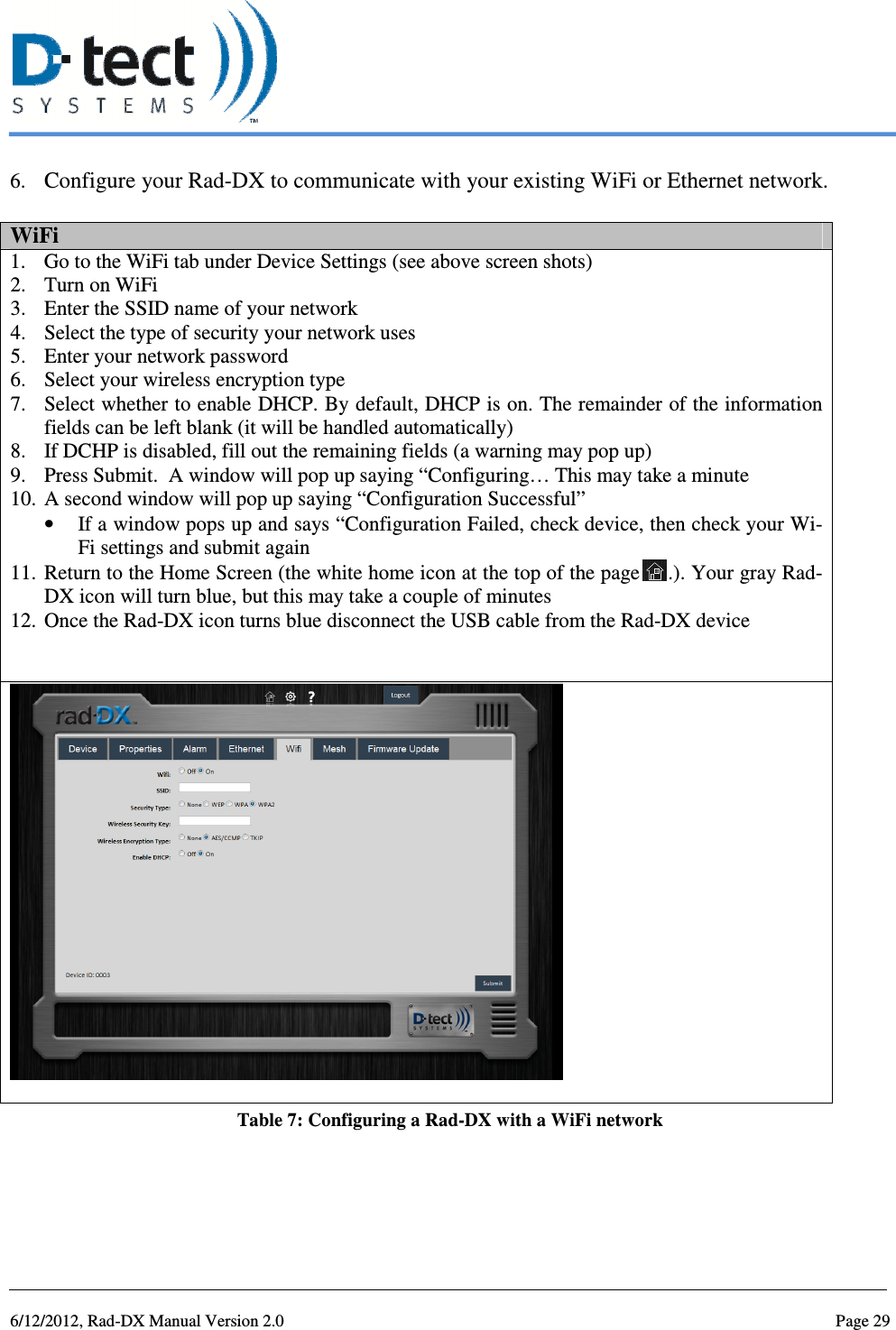   6/12/2012, Rad-DX Manual Version 2.0  Page 29 6. Configure your Rad-DX to communicate with your existing WiFi or Ethernet network.  WiFi 1. Go to the WiFi tab under Device Settings (see above screen shots) 2. Turn on WiFi 3. Enter the SSID name of your network 4. Select the type of security your network uses 5. Enter your network password 6. Select your wireless encryption type  7. Select whether to enable DHCP. By default, DHCP is on. The remainder of the information fields can be left blank (it will be handled automatically)  8. If DCHP is disabled, fill out the remaining fields (a warning may pop up) 9. Press Submit.  A window will pop up saying “Configuring… This may take a minute 10. A second window will pop up saying “Configuration Successful” • If a window pops up and says “Configuration Failed, check device, then check your Wi-Fi settings and submit again 11. Return to the Home Screen (the white home icon at the top of the page .). Your gray Rad-DX icon will turn blue, but this may take a couple of minutes 12. Once the Rad-DX icon turns blue disconnect the USB cable from the Rad-DX device   Table 7: Configuring a Rad-DX with a WiFi network    