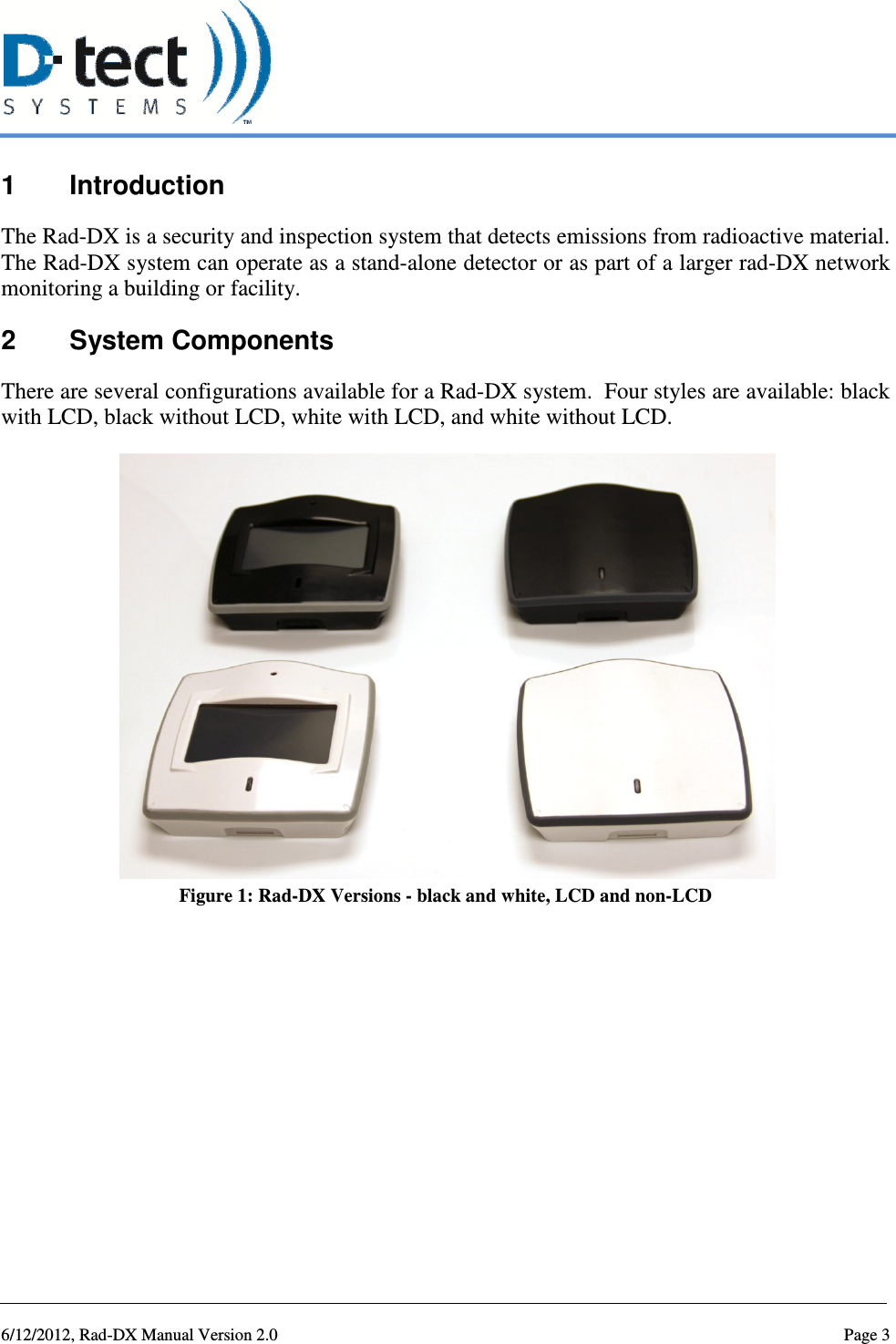   6/12/2012, Rad-DX Manual Version 2.0  Page 3 1  Introduction The Rad-DX is a security and inspection system that detects emissions from radioactive material.  The Rad-DX system can operate as a stand-alone detector or as part of a larger rad-DX network monitoring a building or facility.  2  System Components There are several configurations available for a Rad-DX system.  Four styles are available: black with LCD, black without LCD, white with LCD, and white without LCD.  Figure 1: Rad-DX Versions - black and white, LCD and non-LCD   