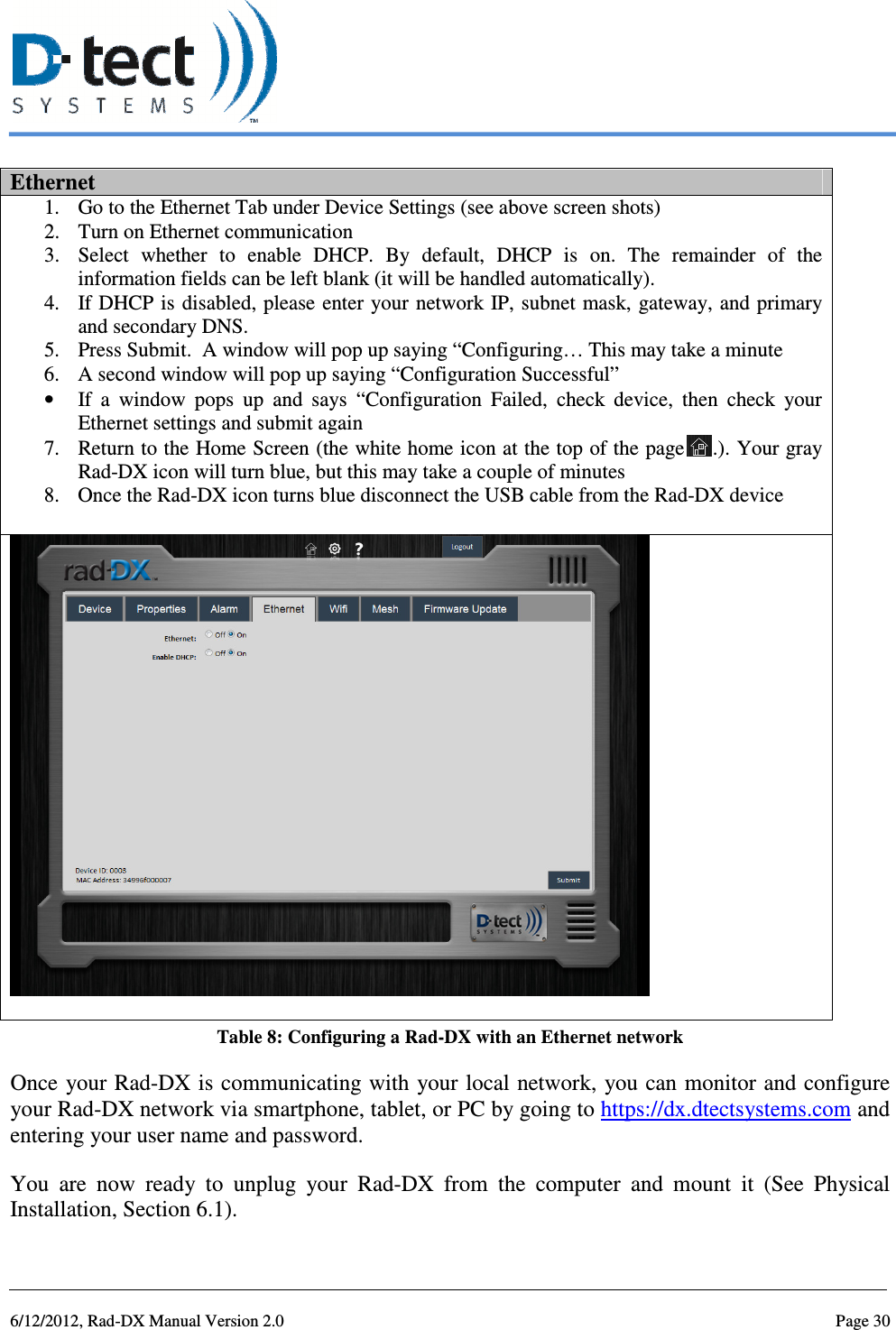   6/12/2012, Rad-DX Manual Version 2.0  Page 30 Ethernet 1. Go to the Ethernet Tab under Device Settings (see above screen shots) 2. Turn on Ethernet communication 3. Select  whether  to  enable  DHCP.  By  default,  DHCP  is  on.  The  remainder  of  the information fields can be left blank (it will be handled automatically).  4. If DHCP is disabled, please enter your network IP, subnet mask, gateway, and primary and secondary DNS. 5. Press Submit.  A window will pop up saying “Configuring… This may take a minute 6. A second window will pop up saying “Configuration Successful” • If  a  window  pops  up  and  says  “Configuration  Failed,  check  device,  then  check  your Ethernet settings and submit again 7. Return to the Home Screen (the white home icon at the top of the page .). Your gray Rad-DX icon will turn blue, but this may take a couple of minutes 8. Once the Rad-DX icon turns blue disconnect the USB cable from the Rad-DX device   Table 8: Configuring a Rad-DX with an Ethernet network Once your Rad-DX is communicating with  your local network,  you can monitor and configure your Rad-DX network via smartphone, tablet, or PC by going to https://dx.dtectsystems.com and entering your user name and password. You  are  now  ready  to  unplug  your  Rad-DX  from  the  computer  and  mount  it  (See  Physical Installation, Section 6.1). 