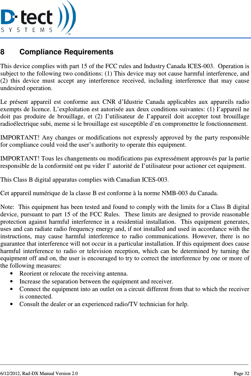   6/12/2012, Rad-DX Manual Version 2.0  Page 32 8  Compliance Requirements This device complies with part 15 of the FCC rules and Industry Canada ICES-003.  Operation is subject to the following two conditions: (1) This device may not cause harmful interference, and (2)  this  device  must  accept  any  interference  received,  including  interference  that  may  cause undesired operation.  Le  présent  appareil  est  conforme  aux  CNR  d’Idustrie  Canada  applicables  aux  appareils  radio exempts de licence. L’exploitation est autorisée aux deux conditions suivantes: (1) I’appareil ne doit  pas  produire  de  brouillage,  et  (2)  I’utilisateur  de  I’appareil  doit  accepter  tout  brouillage radioélectrique subi, meme si le brouillage est susceptible d’en compromettre le fonctionnement. IMPORTANT!  Any changes or modifications  not expressly approved  by  the party responsible for compliance could void the user’s authority to operate this equipment. IMPORTANT! Tous les changements ou modifications pas expressément approuvés par la partie responsible de la conformité ont pu vider I’ autorité de I’utilisateur pour actioner cet equipment. This Class B digital apparatus complies with Canadian ICES-003. Cet appareil numérique de la classe B est conforme à la norme NMB-003 du Canada. Note:  This equipment has been tested and found to comply with the limits for a Class B digital device, pursuant to part 15 of the FCC Rules.  These limits are designed to provide reasonable protection  against  harmful  interference  in  a  residential  installation.   This equipment  generates, uses and can radiate radio frequency energy and, if not installed and used in accordance with the instructions,  may  cause  harmful  interference  to  radio  communications.  However,  there  is  no guarantee that interference will not occur in a particular installation. If this equipment does cause harmful  interference  to  radio  or  television  reception,  which  can  be  determined  by  turning  the equipment off and on, the user is encouraged to try to correct the interference by one or more of the following measures: • Reorient or relocate the receiving antenna. • Increase the separation between the equipment and receiver. • Connect the equipment into an outlet on a circuit different from that to which the receiver is connected. • Consult the dealer or an experienced radio/TV technician for help.      