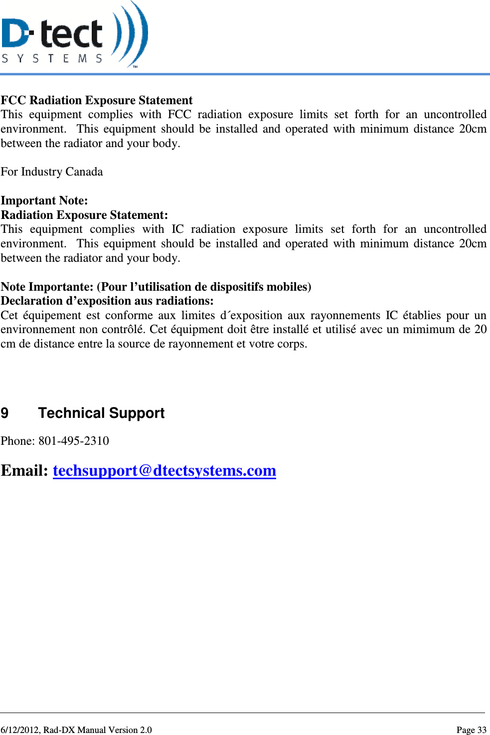   6/12/2012, Rad-DX Manual Version 2.0  Page 33 FCC Radiation Exposure Statement This  equipment  complies  with  FCC  radiation  exposure  limits  set  forth  for  an  uncontrolled environment.    This  equipment  should  be  installed  and  operated  with  minimum  distance  20cm between the radiator and your body.    For Industry Canada  Important Note: Radiation Exposure Statement: This  equipment  complies  with  IC  radiation  exposure  limits  set  forth  for  an  uncontrolled environment.    This  equipment  should  be  installed  and  operated  with  minimum  distance  20cm between the radiator and your body.  Note Importante: (Pour l’utilisation de dispositifs mobiles) Declaration d’exposition aus radiations: Cet  équipement  est  conforme  aux  limites  d´exposition  aux  rayonnements  IC  établies  pour  un environnement non contrôlé. Cet équipment doit être installé et utilisé avec un mimimum de 20 cm de distance entre la source de rayonnement et votre corps.   9  Technical Support Phone: 801-495-2310 Email: techsupport@dtectsystems.com     