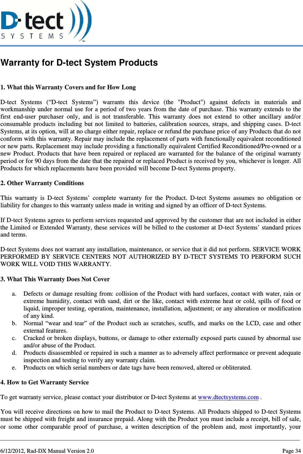   6/12/2012, Rad-DX Manual Version 2.0  Page 34 Warranty for D-tect System Products  1. What this Warranty Covers and for How Long  D-tect  Systems  (“D-tect  Systems”)  warrants  this  device  (the  &quot;Product&quot;)  against  defects  in  materials  and workmanship  under  normal use for a period of two years  from the date of purchase. This warranty extends to the first  end-user  purchaser  only,  and  is  not  transferable.  This  warranty  does  not  extend  to  other  ancillary  and/or consumable  products  including  but  not  limited  to  batteries,  calibration  sources,  straps,  and  shipping  cases.  D-tect Systems, at its option, will at no charge either repair, replace or refund the purchase price of any Products that do not conform with this warranty. Repair may include the replacement of parts with functionally equivalent reconditioned or new parts. Replacement may include providing a functionally equivalent Certified Reconditioned/Pre-owned or a new Product.  Products that  have  been repaired  or  replaced  are  warranted  for  the balance  of the  original  warranty period or for 90 days from the date that the repaired or replaced Product is received by you, whichever is longer. All Products for which replacements have been provided will become D-tect Systems property.  2. Other Warranty Conditions  This  warranty  is  D-tect  Systems’  complete  warranty  for  the  Product.  D-tect  Systems  assumes  no  obligation  or liability for changes to this warranty unless made in writing and signed by an officer of D-tect Systems.  If D-tect Systems agrees to perform services requested and approved by the customer that are not included in either the Limited or Extended Warranty, these services will be billed to the customer at D-tect Systems’ standard prices and terms.   D-tect Systems does not warrant any installation, maintenance, or service that it did not perform. SERVICE WORK PERFORMED  BY  SERVICE  CENTERS  NOT  AUTHORIZED  BY  D-TECT  SYSTEMS  TO  PERFORM  SUCH WORK WILL VOID THIS WARRANTY.  3. What This Warranty Does Not Cover  a. Defects or damage resulting from: collision of the Product with hard surfaces, contact with water, rain or extreme  humidity,  contact  with sand, dirt or the like,  contact  with extreme  heat  or  cold,  spills of food or liquid, improper testing, operation, maintenance, installation, adjustment; or any alteration or modification of any kind. b. Normal  “wear and  tear”  of  the  Product  such as  scratches,  scuffs, and  marks  on  the  LCD, case  and  other external features. c. Cracked or broken displays, buttons, or damage to other externally exposed parts caused by abnormal use and/or abuse of the Product. d. Products disassembled or repaired in such a manner as to adversely affect performance or prevent adequate inspection and testing to verify any warranty claim. e. Products on which serial numbers or date tags have been removed, altered or obliterated.  4. How to Get Warranty Service  To get warranty service, please contact your distributor or D-tect Systems at www.dtectsystems.com .  You will receive directions on how to mail the Product to D-tect Systems. All Products shipped to D-tect Systems must be shipped with freight and insurance prepaid. Along with the Product you must include a receipt, bill of sale, or  some  other  comparable  proof  of  purchase,  a  written  description  of  the  problem  and,  most  importantly,  your 