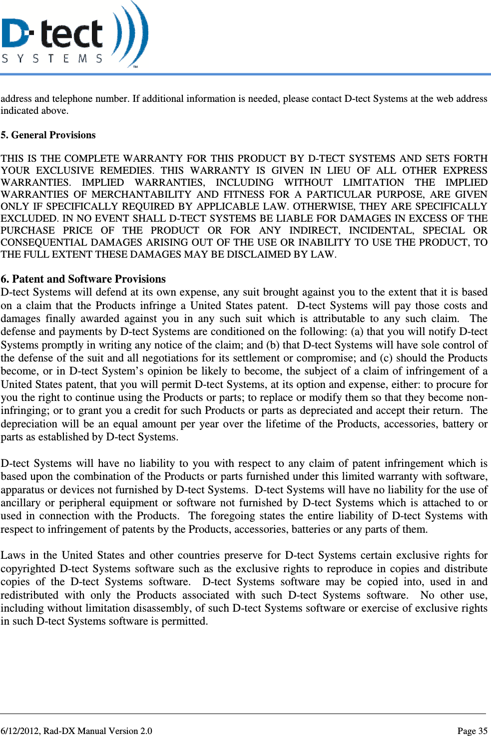   6/12/2012, Rad-DX Manual Version 2.0  Page 35 address and telephone number. If additional information is needed, please contact D-tect Systems at the web address indicated above.   5. General Provisions  THIS  IS THE COMPLETE WARRANTY  FOR  THIS  PRODUCT  BY  D-TECT  SYSTEMS  AND  SETS  FORTH YOUR  EXCLUSIVE  REMEDIES.  THIS  WARRANTY  IS  GIVEN  IN  LIEU  OF  ALL  OTHER  EXPRESS WARRANTIES.  IMPLIED  WARRANTIES,  INCLUDING  WITHOUT  LIMITATION  THE  IMPLIED WARRANTIES  OF  MERCHANTABILITY  AND  FITNESS  FOR  A  PARTICULAR  PURPOSE,  ARE  GIVEN ONLY IF  SPECIFICALLY  REQUIRED  BY  APPLICABLE  LAW. OTHERWISE, THEY ARE SPECIFICALLY EXCLUDED. IN NO EVENT SHALL D-TECT SYSTEMS BE LIABLE FOR DAMAGES IN EXCESS OF THE PURCHASE  PRICE  OF  THE  PRODUCT  OR  FOR  ANY  INDIRECT,  INCIDENTAL,  SPECIAL  OR CONSEQUENTIAL DAMAGES ARISING  OUT OF THE USE OR INABILITY TO USE THE PRODUCT, TO THE FULL EXTENT THESE DAMAGES MAY BE DISCLAIMED BY LAW.   6. Patent and Software Provisions D-tect Systems will defend at its own expense, any suit brought against you to the extent that it is based on  a  claim  that  the  Products  infringe  a  United  States  patent.    D-tect  Systems  will  pay  those  costs  and damages  finally  awarded  against  you  in  any  such  suit  which  is  attributable  to  any  such  claim.    The defense and payments by D-tect Systems are conditioned on the following: (a) that you will notify D-tect Systems promptly in writing any notice of the claim; and (b) that D-tect Systems will have sole control of the defense of the suit and all negotiations for its settlement or compromise; and (c) should the Products become, or in D-tect System’s opinion be likely to become, the subject of a claim of infringement of a United States patent, that you will permit D-tect Systems, at its option and expense, either: to procure for you the right to continue using the Products or parts; to replace or modify them so that they become non-infringing; or to grant you a credit for such Products or parts as depreciated and accept their return.  The depreciation will be  an equal  amount per  year  over the lifetime of  the Products, accessories,  battery or parts as established by D-tect Systems.   D-tect  Systems will  have no  liability to  you  with respect  to any  claim of  patent  infringement  which is based upon the combination of the Products or parts furnished under this limited warranty with software, apparatus or devices not furnished by D-tect Systems.  D-tect Systems will have no liability for the use of ancillary  or  peripheral  equipment  or  software  not  furnished  by  D-tect  Systems  which  is  attached  to  or used  in  connection  with  the  Products.    The  foregoing  states  the  entire  liability  of  D-tect  Systems  with respect to infringement of patents by the Products, accessories, batteries or any parts of them.   Laws  in  the  United  States  and  other  countries  preserve  for  D-tect  Systems  certain  exclusive  rights  for copyrighted  D-tect  Systems  software  such  as  the  exclusive  rights  to  reproduce in  copies  and distribute copies  of  the  D-tect  Systems  software.    D-tect  Systems  software  may  be  copied  into,  used  in  and redistributed  with  only  the  Products  associated  with  such  D-tect  Systems  software.    No  other  use, including without limitation disassembly, of such D-tect Systems software or exercise of exclusive rights in such D-tect Systems software is permitted.   