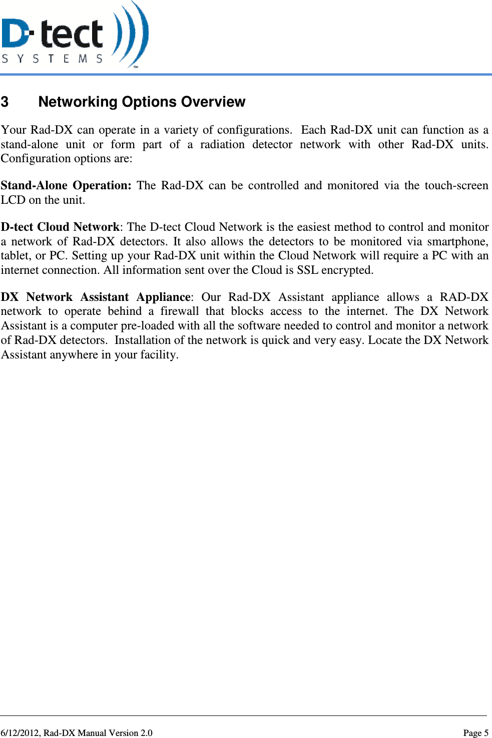   6/12/2012, Rad-DX Manual Version 2.0  Page 5 3  Networking Options Overview Your Rad-DX can operate in a variety of configurations.  Each Rad-DX  unit can function as a stand-alone  unit  or  form  part  of  a  radiation  detector  network  with  other  Rad-DX  units. Configuration options are: Stand-Alone  Operation:  The  Rad-DX  can  be  controlled  and  monitored  via  the  touch-screen LCD on the unit.  D-tect Cloud Network: The D-tect Cloud Network is the easiest method to control and monitor a  network  of  Rad-DX  detectors.  It  also  allows  the  detectors  to  be  monitored  via  smartphone, tablet, or PC. Setting up your Rad-DX unit within the Cloud Network will require a PC with an internet connection. All information sent over the Cloud is SSL encrypted. DX  Network  Assistant  Appliance:  Our  Rad-DX  Assistant  appliance  allows  a  RAD-DX network  to  operate  behind  a  firewall  that  blocks  access  to  the  internet.  The  DX  Network Assistant is a computer pre-loaded with all the software needed to control and monitor a network of Rad-DX detectors.  Installation of the network is quick and very easy. Locate the DX Network Assistant anywhere in your facility.     