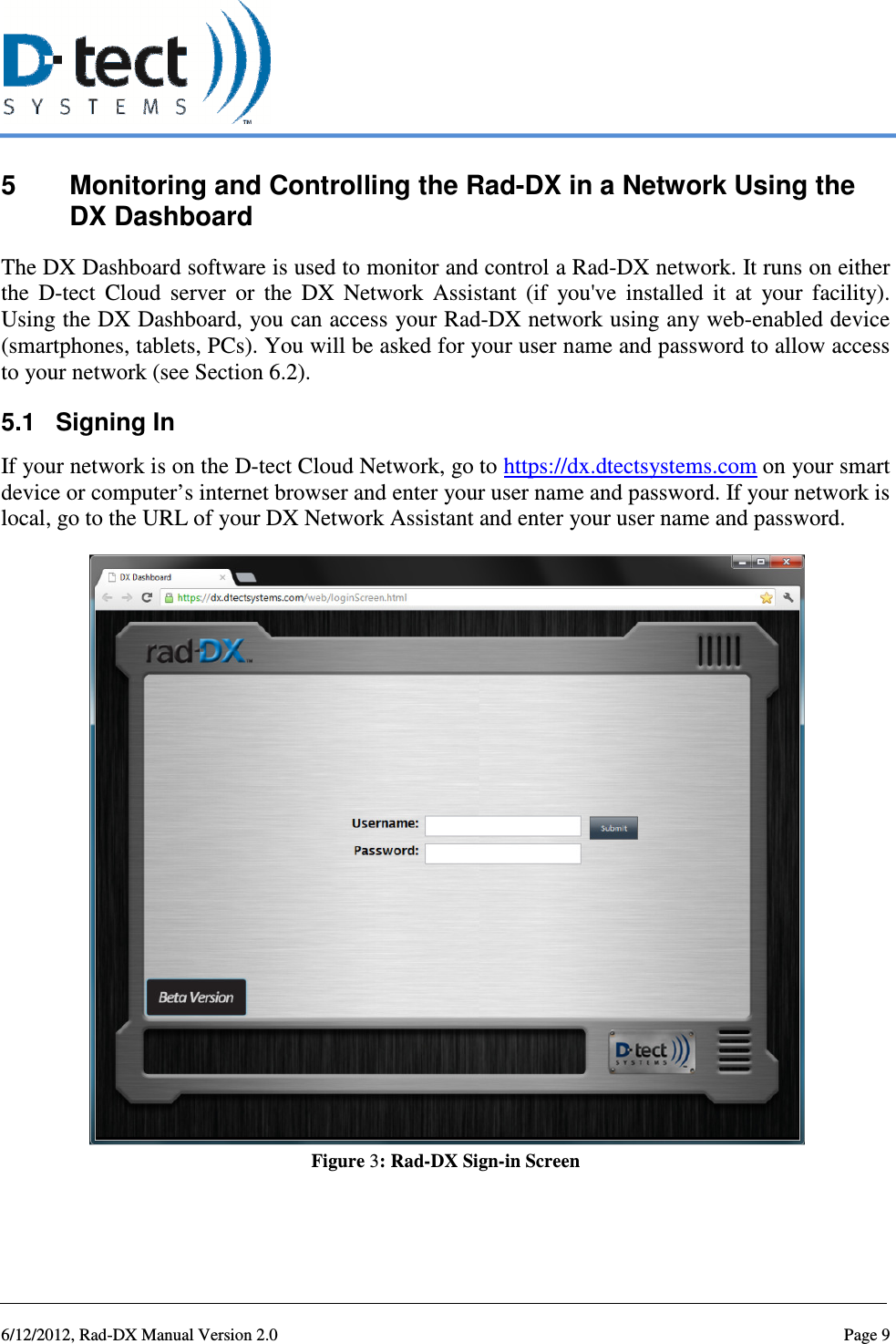   6/12/2012, Rad-DX Manual Version 2.0  Page 9 5  Monitoring and Controlling the Rad-DX in a Network Using the DX Dashboard The DX Dashboard software is used to monitor and control a Rad-DX network. It runs on either the  D-tect  Cloud  server  or  the  DX  Network  Assistant  (if  you&apos;ve  installed  it  at  your  facility). Using the DX Dashboard, you can access your Rad-DX network using any web-enabled device (smartphones, tablets, PCs). You will be asked for your user name and password to allow access to your network (see Section 6.2). 5.1  Signing In If your network is on the D-tect Cloud Network, go to https://dx.dtectsystems.com on your smart device or computer’s internet browser and enter your user name and password. If your network is local, go to the URL of your DX Network Assistant and enter your user name and password.  Figure 3: Rad-DX Sign-in Screen   