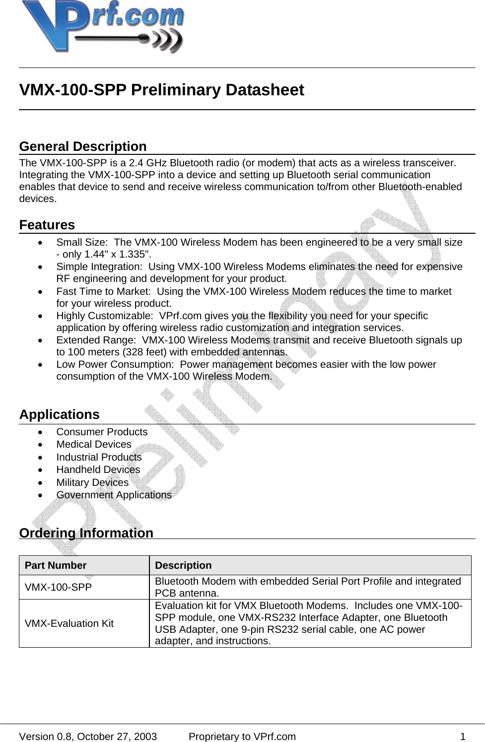  Version 0.8, October 27, 2003  Proprietary to VPrf.com 1 VMX-100-SPP Preliminary Datasheet   General Description The VMX-100-SPP is a 2.4 GHz Bluetooth radio (or modem) that acts as a wireless transceiver.  Integrating the VMX-100-SPP into a device and setting up Bluetooth serial communication enables that device to send and receive wireless communication to/from other Bluetooth-enabled devices.   Features •  Small Size:  The VMX-100 Wireless Modem has been engineered to be a very small size - only 1.44&quot; x 1.335&quot;. •  Simple Integration:  Using VMX-100 Wireless Modems eliminates the need for expensive RF engineering and development for your product. •  Fast Time to Market:  Using the VMX-100 Wireless Modem reduces the time to market for your wireless product. •  Highly Customizable:  VPrf.com gives you the flexibility you need for your specific application by offering wireless radio customization and integration services. •  Extended Range:  VMX-100 Wireless Modems transmit and receive Bluetooth signals up to 100 meters (328 feet) with embedded antennas. •  Low Power Consumption:  Power management becomes easier with the low power consumption of the VMX-100 Wireless Modem.  Applications • Consumer Products • Medical Devices • Industrial Products • Handheld Devices • Military Devices • Government Applications  Ordering Information  Part Number  Description VMX-100-SPP  Bluetooth Modem with embedded Serial Port Profile and integrated PCB antenna. VMX-Evaluation Kit Evaluation kit for VMX Bluetooth Modems.  Includes one VMX-100-SPP module, one VMX-RS232 Interface Adapter, one Bluetooth USB Adapter, one 9-pin RS232 serial cable, one AC power adapter, and instructions.  