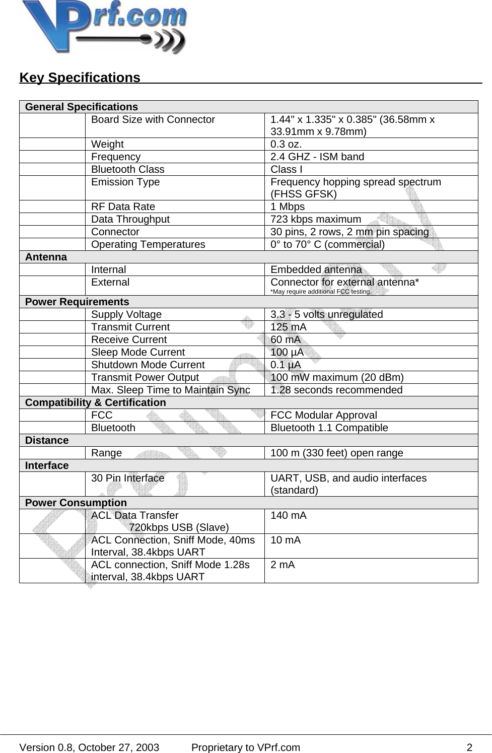  Version 0.8, October 27, 2003  Proprietary to VPrf.com 2Key Specifications  General Specifications   Board Size with Connector  1.44&quot; x 1.335&quot; x 0.385&quot; (36.58mm x 33.91mm x 9.78mm)  Weight  0.3 oz.   Frequency  2.4 GHZ - ISM band   Bluetooth Class  Class I   Emission Type  Frequency hopping spread spectrum (FHSS GFSK)   RF Data Rate  1 Mbps   Data Throughput  723 kbps maximum   Connector  30 pins, 2 rows, 2 mm pin spacing   Operating Temperatures  0° to 70° C (commercial) Antenna   Internal  Embedded antenna   External  Connector for external antenna* *May require additional FCC testing. Power Requirements   Supply Voltage      3.3 - 5 volts unregulated   Transmit Current  125 mA   Receive Current  60 mA   Sleep Mode Current  100 µA   Shutdown Mode Current  0.1 µA   Transmit Power Output  100 mW maximum (20 dBm)   Max. Sleep Time to Maintain Sync  1.28 seconds recommended Compatibility &amp; Certification   FCC    FCC Modular Approval   Bluetooth  Bluetooth 1.1 Compatible Distance    Range  100 m (330 feet) open range Interface    30 Pin Interface  UART, USB, and audio interfaces (standard) Power Consumption   ACL Data Transfer    720kbps USB (Slave)  140 mA   ACL Connection, Sniff Mode, 40ms Interval, 38.4kbps UART  10 mA    ACL connection, Sniff Mode 1.28s interval, 38.4kbps UART  2 mA  