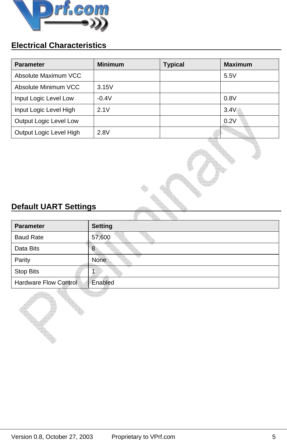  Version 0.8, October 27, 2003  Proprietary to VPrf.com 5Electrical Characteristics  Parameter  Minimum  Typical  Maximum Absolute Maximum VCC      5.5V Absolute Minimum VCC  3.15V     Input Logic Level Low  -0.4V    0.8V Input Logic Level High  2.1V    3.4V Output Logic Level Low      0.2V Output Logic Level High  2.8V             Default UART Settings  Parameter  Setting Baud Rate  57,600 Data Bits  8 Parity None Stop Bits  1 Hardware Flow Control  Enabled  