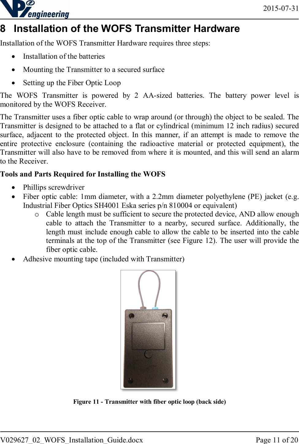   2015-07-31 V029627_02_WOFS_Installation_Guide.docx  Page 11 of 20  8  Installation of the WOFS Transmitter Hardware Installation of the WOFS Transmitter Hardware requires three steps:   Installation of the batteries  Mounting the Transmitter to a secured surface  Setting up the Fiber Optic Loop The  WOFS  Transmitter  is  powered  by  2  AA-sized  batteries.  The  battery  power  level  is monitored by the WOFS Receiver.  The Transmitter uses a fiber optic cable to wrap around (or through) the object to be sealed. The Transmitter is designed to be attached to a flat or cylindrical (minimum 12 inch radius) secured surface,  adjacent  to  the protected  object.  In  this  manner,  if  an  attempt  is  made  to  remove  the entire  protective  enclosure  (containing  the  radioactive  material  or  protected  equipment),  the Transmitter will also have to be removed from where it is mounted, and this will send an alarm to the Receiver. Tools and Parts Required for Installing the WOFS  Phillips screwdriver  Fiber optic cable: 1mm diameter, with a 2.2mm diameter polyethylene (PE) jacket (e.g. Industrial Fiber Optics SH4001 Eska series p/n 810004 or equivalent) o Cable length must be sufficient to secure the protected device, AND allow enough cable  to  attach  the  Transmitter  to  a  nearby,  secured  surface.  Additionally,  the length must include enough cable to allow the cable to be inserted into the cable terminals at the top of the Transmitter (see Figure 12). The user will provide the fiber optic cable.  Adhesive mounting tape (included with Transmitter)  Figure 11 - Transmitter with fiber optic loop (back side) 