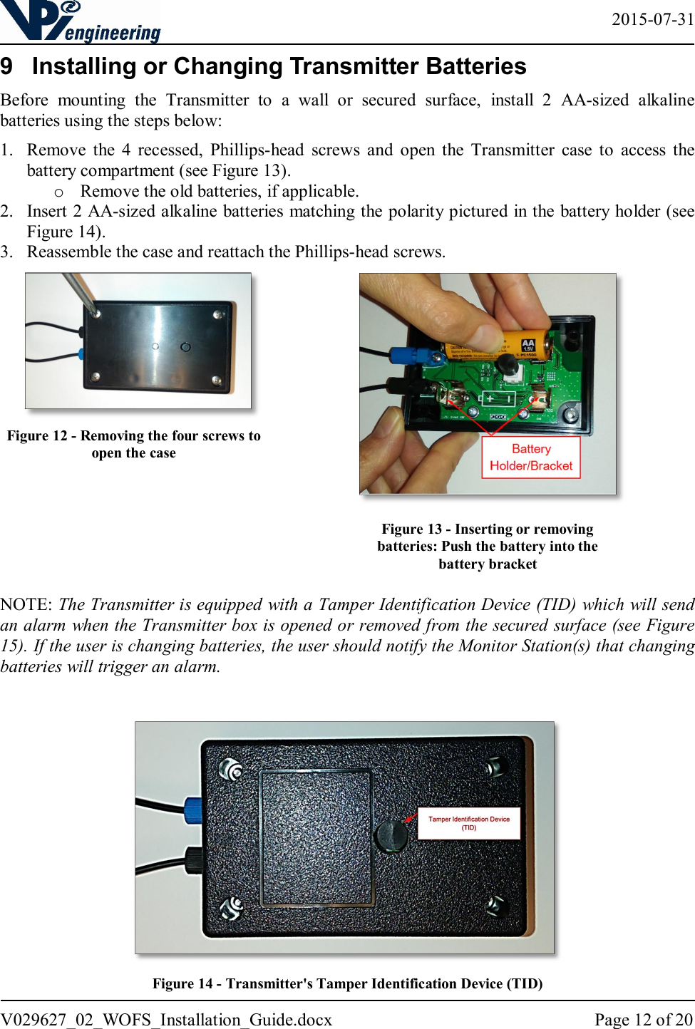   2015-07-31 V029627_02_WOFS_Installation_Guide.docx  Page 12 of 20  9  Installing or Changing Transmitter Batteries Before  mounting  the  Transmitter  to  a  wall  or  secured  surface,  install  2  AA-sized  alkaline batteries using the steps below:  1. Remove  the  4  recessed,  Phillips-head  screws  and  open  the  Transmitter  case  to  access  the battery compartment (see Figure 13). o Remove the old batteries, if applicable. 2. Insert 2 AA-sized alkaline batteries matching the polarity pictured in the battery holder (see Figure 14). 3. Reassemble the case and reattach the Phillips-head screws.                   NOTE: The Transmitter is equipped with a Tamper Identification Device (TID) which will send an alarm when the Transmitter box is opened or removed from the secured surface (see Figure 15). If the user is changing batteries, the user should notify the Monitor Station(s) that changing batteries will trigger an alarm.   Figure 14 - Transmitter&apos;s Tamper Identification Device (TID) Figure 13 - Inserting or removing batteries: Push the battery into the battery bracket Figure 12 - Removing the four screws to open the case  