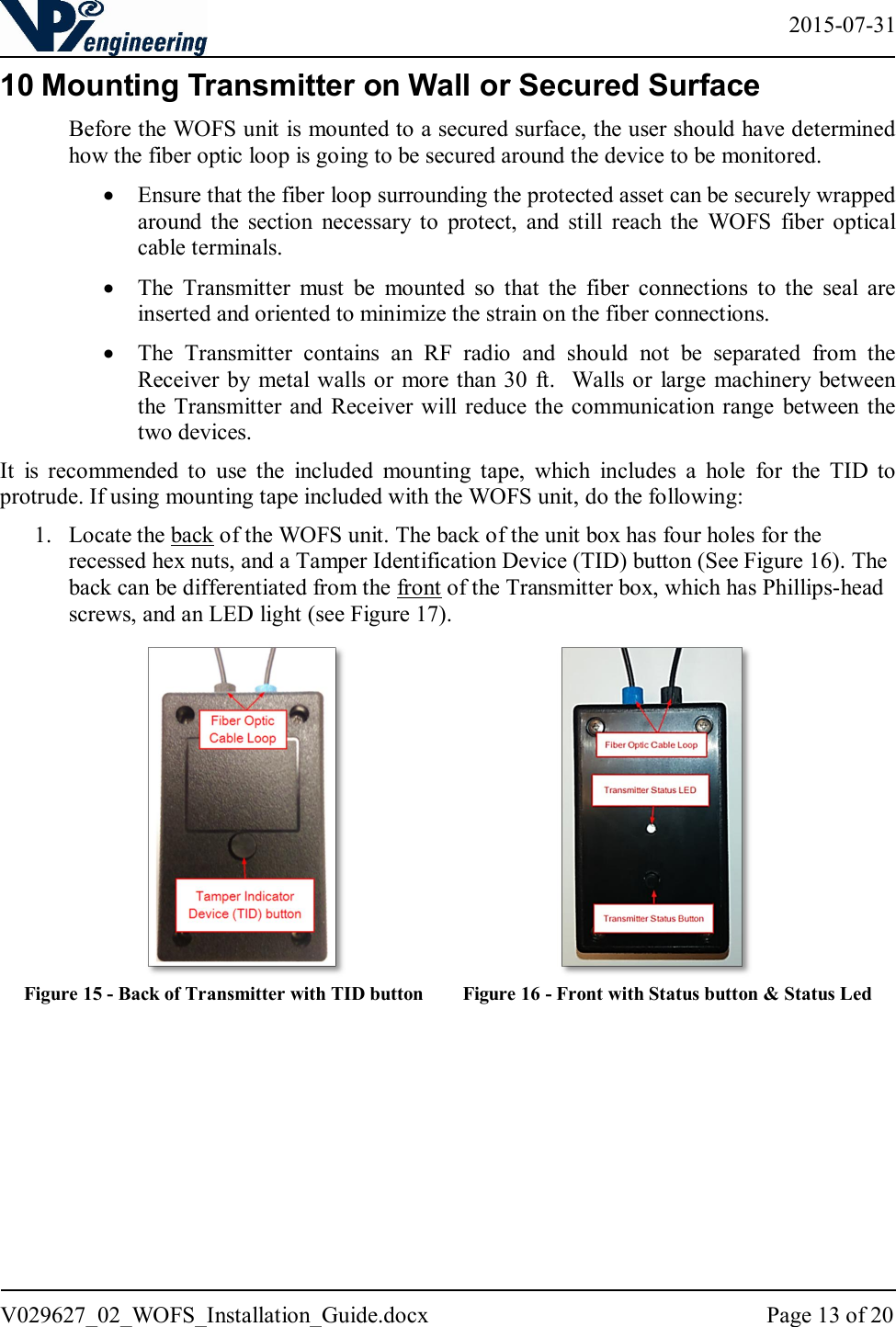   2015-07-31 V029627_02_WOFS_Installation_Guide.docx  Page 13 of 20  10 Mounting Transmitter on Wall or Secured Surface Before the WOFS unit is mounted to a secured surface, the user should have determined how the fiber optic loop is going to be secured around the device to be monitored.   Ensure that the fiber loop surrounding the protected asset can be securely wrapped around  the  section  necessary  to  protect,  and  still  reach  the  WOFS  fiber  optical cable terminals.   The  Transmitter  must  be  mounted  so  that  the  fiber  connections  to  the  seal  are inserted and oriented to minimize the strain on the fiber connections.   The  Transmitter  contains  an  RF  radio  and  should  not  be  separated  from  the Receiver by metal walls or  more than 30  ft.   Walls or large  machinery  between the Transmitter  and Receiver will  reduce the communication range  between the two devices. It  is  recommended  to  use  the  included  mounting  tape,  which  includes  a  hole  for  the  TID  to protrude. If using mounting tape included with the WOFS unit, do the following:  1. Locate the back of the WOFS unit. The back of the unit box has four holes for the recessed hex nuts, and a Tamper Identification Device (TID) button (See Figure 16). The back can be differentiated from the front of the Transmitter box, which has Phillips-head screws, and an LED light (see Figure 17).                                      Figure 15 - Back of Transmitter with TID button        Figure 16 - Front with Status button &amp; Status Led     