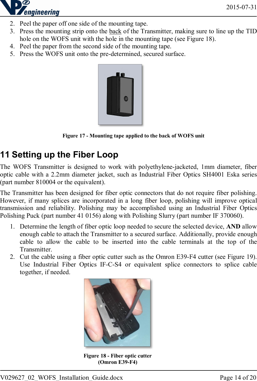   2015-07-31 V029627_02_WOFS_Installation_Guide.docx  Page 14 of 20  2. Peel the paper off one side of the mounting tape. 3. Press the mounting strip onto the back of the Transmitter, making sure to line up the TID hole on the WOFS unit with the hole in the mounting tape (see Figure 18).  4. Peel the paper from the second side of the mounting tape. 5. Press the WOFS unit onto the pre-determined, secured surface.        11 Setting up the Fiber Loop The  WOFS  Transmitter  is  designed  to  work  with  polyethylene-jacketed,  1mm  diameter,  fiber optic cable with a  2.2mm diameter  jacket,  such  as Industrial  Fiber Optics SH4001 Eska series (part number 810004 or the equivalent).  The Transmitter has been designed for fiber optic connectors that do not require fiber polishing.  However,  if  many splices are  incorporated in a  long  fiber loop, polishing will  improve optical transmission  and  reliability.  Polishing  may  be  accomplished  using  an  Industrial  Fiber  Optics Polishing Puck (part number 41 0156) along with Polishing Slurry (part number IF 370060). 1. Determine the length of fiber optic loop needed to secure the selected device, AND allow enough cable to attach the Transmitter to a secured surface. Additionally, provide enough cable  to  allow  the  cable  to  be  inserted  into  the  cable  terminals  at  the  top  of  the Transmitter. 2. Cut the cable using a fiber optic cutter such as the Omron E39-F4 cutter (see Figure 19). Use  Industrial  Fiber  Optics  IF-C-S4  or  equivalent  splice  connectors  to  splice  cable together, if needed.              Figure 18 - Fiber optic cutter (Omron E39-F4) Figure 17 - Mounting tape applied to the back of WOFS unit 