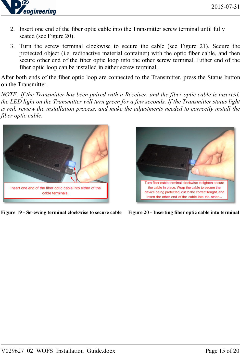   2015-07-31 V029627_02_WOFS_Installation_Guide.docx  Page 15 of 20   2. Insert one end of the fiber optic cable into the Transmitter screw terminal until fully seated (see Figure 20).  3. Turn  the  screw  terminal  clockwise  to  secure  the  cable  (see  Figure  21).  Secure  the protected object (i.e. radioactive material container) with the optic fiber cable, and then secure other end of the fiber optic  loop  into the other screw terminal. Either end of the fiber optic loop can be installed in either screw terminal.  After both ends of the fiber optic loop are connected to the Transmitter, press the Status button on the Transmitter.  NOTE: If the Transmitter has been paired with a Receiver, and the fiber optic cable is inserted, the LED light on the Transmitter will turn green for a few seconds. If the Transmitter status light is red, review the installation process, and make the adjustments needed to correctly install the fiber optic cable.                 Figure 19 - Screwing terminal clockwise to secure cable     Figure 20 - Inserting fiber optic cable into terminal   