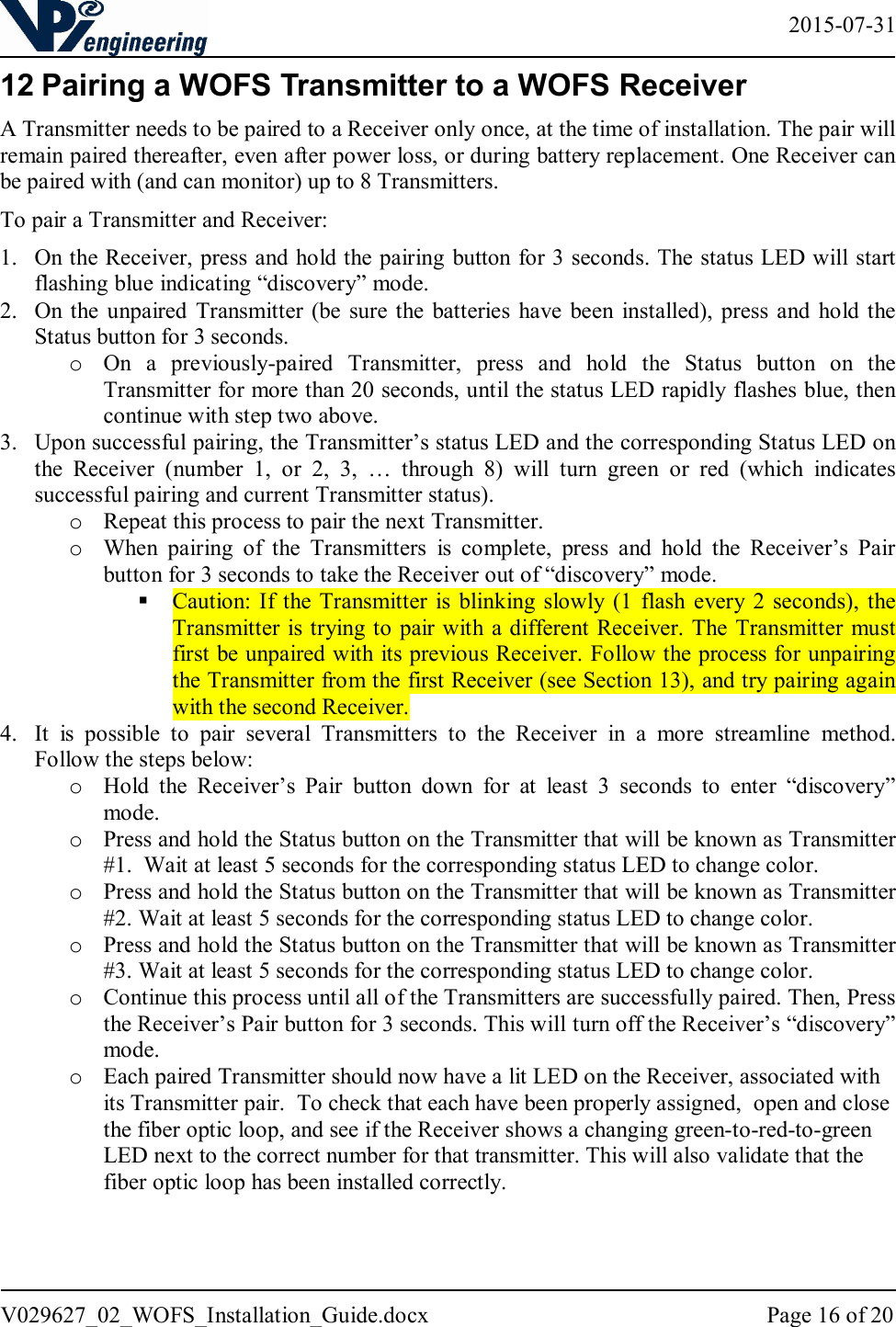   2015-07-31 V029627_02_WOFS_Installation_Guide.docx  Page 16 of 20  12 Pairing a WOFS Transmitter to a WOFS Receiver A Transmitter needs to be paired to a Receiver only once, at the time of installation. The pair will remain paired thereafter, even after power loss, or during battery replacement. One Receiver can be paired with (and can monitor) up to 8 Transmitters. To pair a Transmitter and Receiver: 1. On the Receiver, press and hold the pairing button for 3 seconds. The status LED will start flashing blue indicating “discovery” mode. 2. On the  unpaired  Transmitter  (be  sure the batteries  have  been  installed),  press  and  hold the Status button for 3 seconds. o On  a  previously-paired  Transmitter,  press  and  hold  the  Status  button  on  the Transmitter for more than 20 seconds, until the status LED rapidly flashes blue, then continue with step two above. 3. Upon successful pairing, the Transmitter’s status LED and the corresponding Status LED on the  Receiver  (number  1,  or  2,  3,  …  through  8)  will  turn  green  or  red  (which  indicates successful pairing and current Transmitter status). o Repeat this process to pair the next Transmitter. o When  pairing  of  the  Transmitters  is  complete,  press  and  hold  the  Receiver’s  Pair button for 3 seconds to take the Receiver out of “discovery” mode.   Caution: If the Transmitter is blinking slowly (1  flash  every 2  seconds), the Transmitter is trying to pair  with a different Receiver. The Transmitter  must first be unpaired with its previous Receiver. Follow the process for unpairing the Transmitter from the first Receiver (see Section 13), and try pairing again with the second Receiver. 4. It  is  possible  to  pair  several  Transmitters  to  the  Receiver  in  a  more  streamline  method.  Follow the steps below: o Hold  the  Receiver’s  Pair  button  down  for  at  least  3  seconds  to  enter  “discovery” mode.  o Press and hold the Status button on the Transmitter that will be known as Transmitter #1.  Wait at least 5 seconds for the corresponding status LED to change color. o Press and hold the Status button on the Transmitter that will be known as Transmitter #2. Wait at least 5 seconds for the corresponding status LED to change color. o Press and hold the Status button on the Transmitter that will be known as Transmitter #3. Wait at least 5 seconds for the corresponding status LED to change color. o Continue this process until all of the Transmitters are successfully paired. Then, Press the Receiver’s Pair button for 3 seconds. This will turn off the Receiver’s “discovery” mode.  o Each paired Transmitter should now have a lit LED on the Receiver, associated with its Transmitter pair.  To check that each have been properly assigned,  open and close the fiber optic loop, and see if the Receiver shows a changing green-to-red-to-green LED next to the correct number for that transmitter. This will also validate that the fiber optic loop has been installed correctly.   