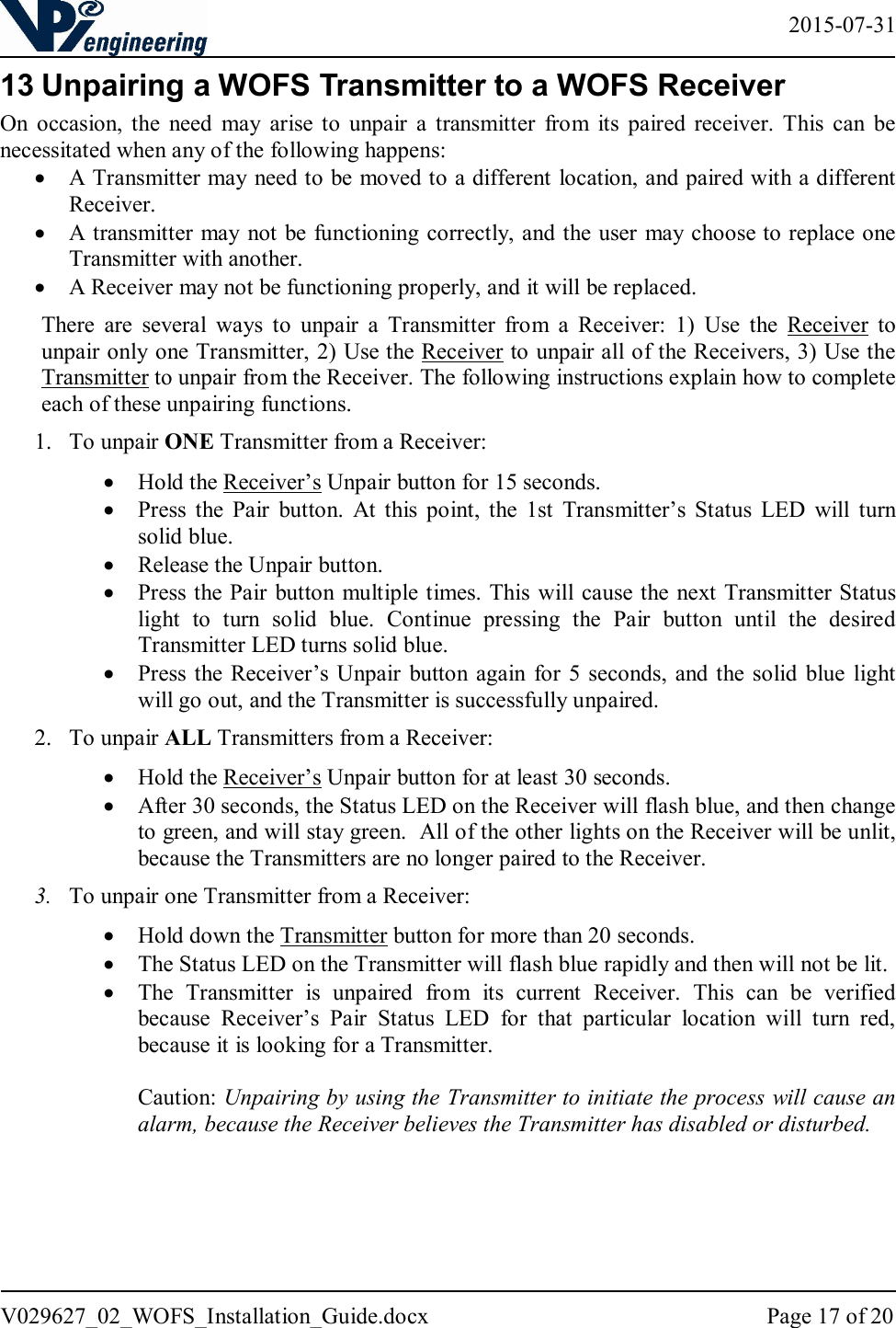   2015-07-31 V029627_02_WOFS_Installation_Guide.docx  Page 17 of 20  13 Unpairing a WOFS Transmitter to a WOFS Receiver On  occasion,  the  need  may  arise  to  unpair  a  transmitter  from  its  paired  receiver.  This  can  be necessitated when any of the following happens:  A Transmitter may need to be moved to a different location, and paired with a different Receiver.  A transmitter may not be functioning correctly, and the user  may choose to replace one Transmitter with another.   A Receiver may not be functioning properly, and it will be replaced. There  are  several  ways  to  unpair  a  Transmitter  from  a  Receiver:  1)  Use  the  Receiver  to unpair only one Transmitter, 2) Use the Receiver to unpair all of the Receivers, 3) Use the Transmitter to unpair from the Receiver. The following instructions explain how to complete each of these unpairing functions. 1. To unpair ONE Transmitter from a Receiver:  Hold the Receiver’s Unpair button for 15 seconds.   Press  the  Pair  button.  At  this  point,  the  1st  Transmitter’s  Status  LED  will  turn solid blue.   Release the Unpair button.   Press the Pair  button multiple times. This will cause the next Transmitter Status light  to  turn  solid  blue.  Continue  pressing  the  Pair  button  until  the  desired Transmitter LED turns solid blue.   Press the Receiver’s Unpair  button again  for  5  seconds, and the solid  blue light will go out, and the Transmitter is successfully unpaired.  2. To unpair ALL Transmitters from a Receiver:  Hold the Receiver’s Unpair button for at least 30 seconds.   After 30 seconds, the Status LED on the Receiver will flash blue, and then change to green, and will stay green.  All of the other lights on the Receiver will be unlit, because the Transmitters are no longer paired to the Receiver.   3. To unpair one Transmitter from a Receiver:  Hold down the Transmitter button for more than 20 seconds.   The Status LED on the Transmitter will flash blue rapidly and then will not be lit.  The  Transmitter  is  unpaired  from  its  current  Receiver.  This  can  be  verified because  Receiver’s  Pair  Status  LED  for  that  particular  location  will  turn  red, because it is looking for a Transmitter.   Caution: Unpairing by using the Transmitter to initiate the process will cause an alarm, because the Receiver believes the Transmitter has disabled or disturbed.   