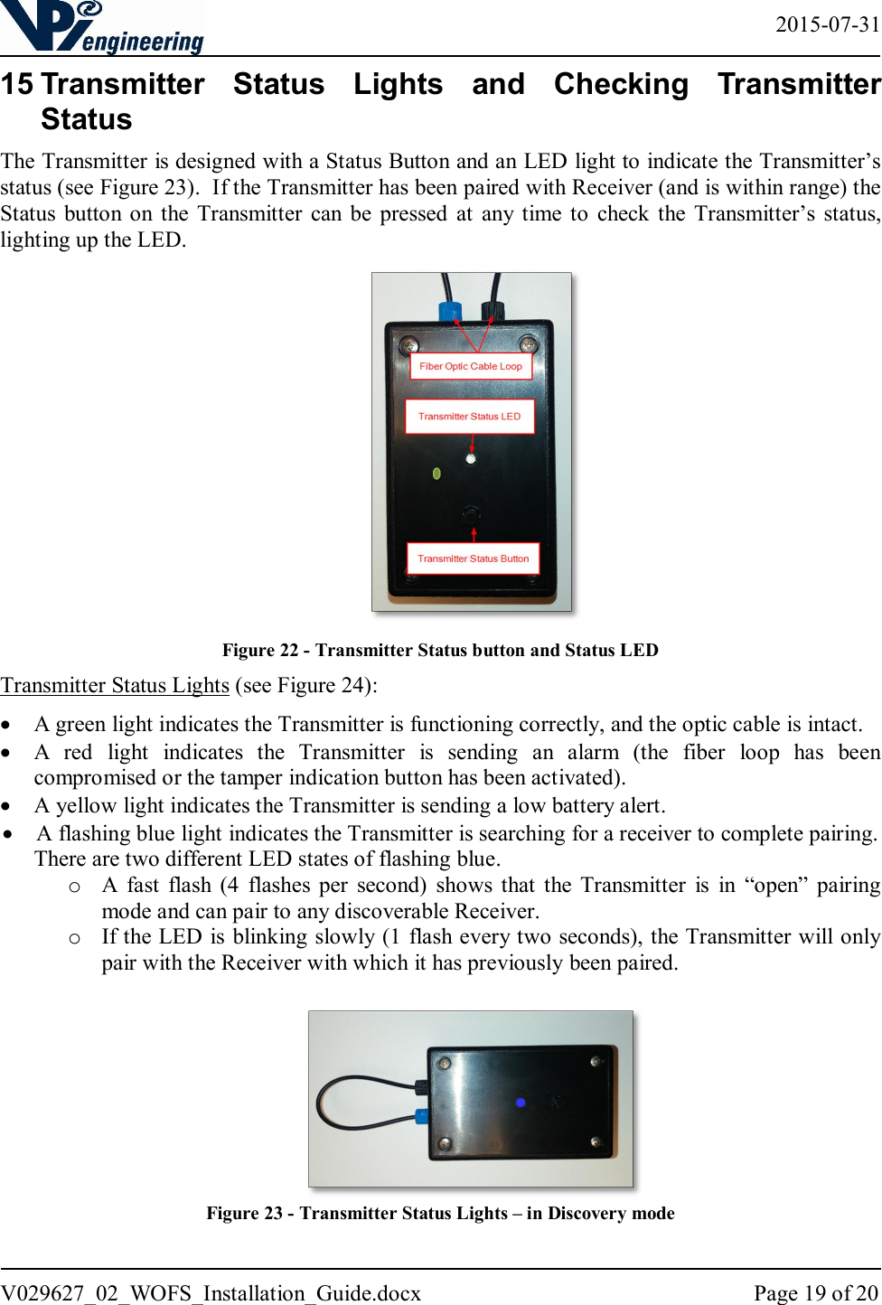   2015-07-31 V029627_02_WOFS_Installation_Guide.docx  Page 19 of 20  15 Transmitter  Status  Lights  and  Checking  Transmitter Status The Transmitter is designed with a Status Button and an LED light to indicate the Transmitter’s status (see Figure 23).  If the Transmitter has been paired with Receiver (and is within range) the Status  button on the  Transmitter  can  be  pressed  at  any  time  to  check the  Transmitter’s status, lighting up the LED.   Figure 22 - Transmitter Status button and Status LED Transmitter Status Lights (see Figure 24):  A green light indicates the Transmitter is functioning correctly, and the optic cable is intact.  A  red  light  indicates  the  Transmitter  is  sending  an  alarm  (the  fiber  loop  has  been compromised or the tamper indication button has been activated).  A yellow light indicates the Transmitter is sending a low battery alert.  A flashing blue light indicates the Transmitter is searching for a receiver to complete pairing. There are two different LED states of flashing blue.  o A  fast  flash  (4  flashes  per  second)  shows  that  the  Transmitter  is  in  “open”  pairing mode and can pair to any discoverable Receiver.  o If the LED is blinking slowly (1 flash every two seconds), the Transmitter will only pair with the Receiver with which it has previously been paired.    Figure 23 - Transmitter Status Lights – in Discovery mode    