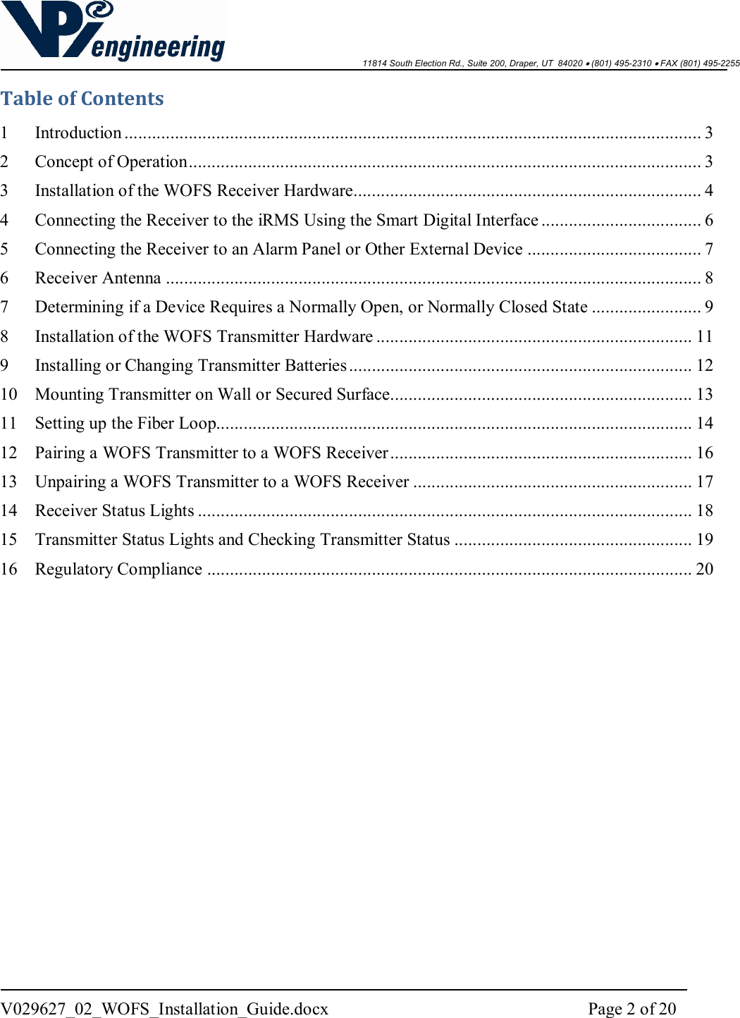    11814 South Election Rd., Suite 200, Draper, UT  84020  (801) 495-2310  FAX (801) 495-2255  V029627_02_WOFS_Installation_Guide.docx  Page 2 of 20  Table of Contents 1 Introduction .............................................................................................................................. 3 2 Concept of Operation ................................................................................................................ 3 3 Installation of the WOFS Receiver Hardware............................................................................ 4 4 Connecting the Receiver to the iRMS Using the Smart Digital Interface ................................... 6 5 Connecting the Receiver to an Alarm Panel or Other External Device ...................................... 7 6 Receiver Antenna ..................................................................................................................... 8 7 Determining if a Device Requires a Normally Open, or Normally Closed State ........................ 9 8 Installation of the WOFS Transmitter Hardware ..................................................................... 11 9 Installing or Changing Transmitter Batteries ........................................................................... 12 10 Mounting Transmitter on Wall or Secured Surface.................................................................. 13 11 Setting up the Fiber Loop........................................................................................................ 14 12 Pairing a WOFS Transmitter to a WOFS Receiver .................................................................. 16 13 Unpairing a WOFS Transmitter to a WOFS Receiver ............................................................. 17 14 Receiver Status Lights ............................................................................................................ 18 15 Transmitter Status Lights and Checking Transmitter Status .................................................... 19 16 Regulatory Compliance .......................................................................................................... 20    