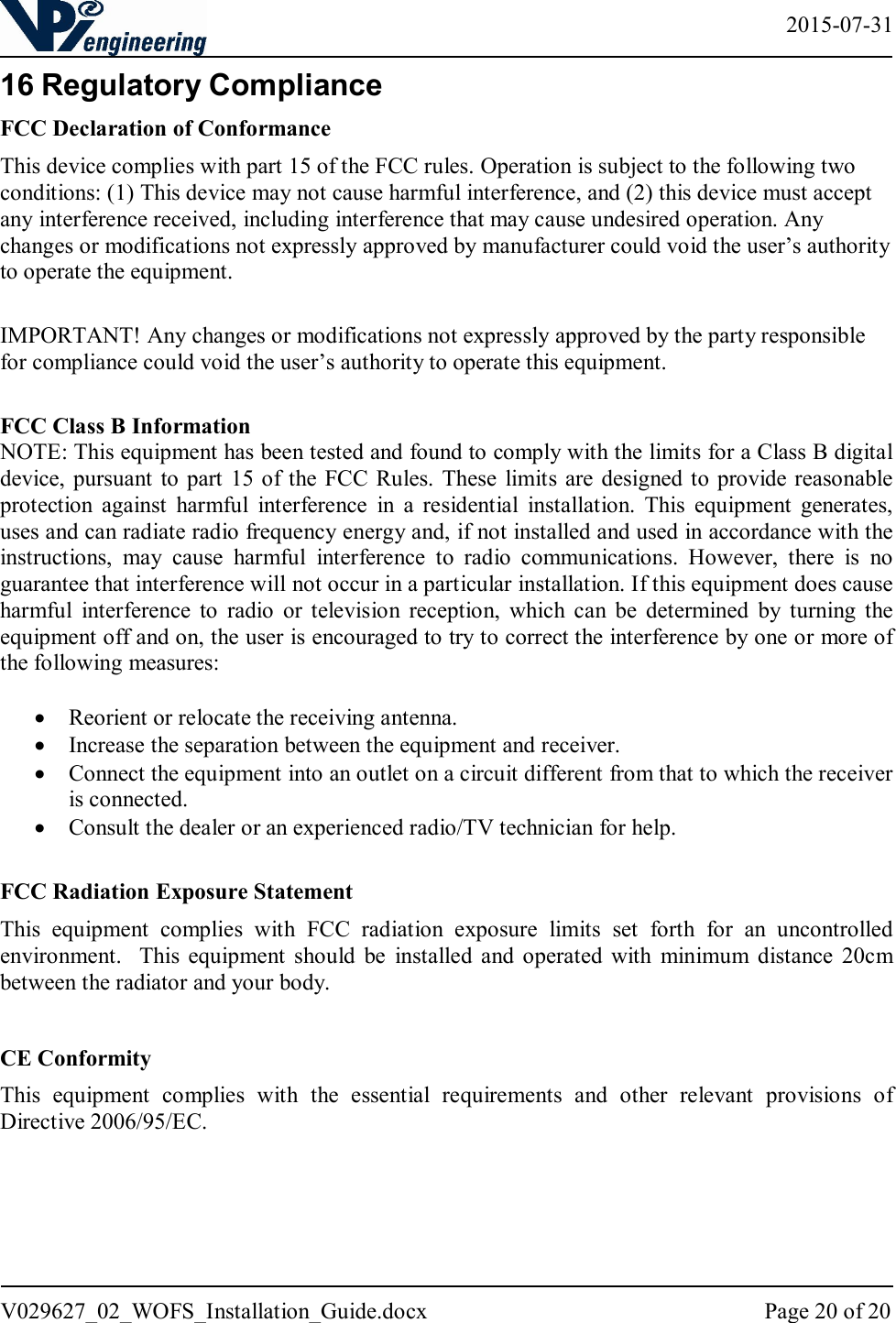   2015-07-31 V029627_02_WOFS_Installation_Guide.docx  Page 20 of 20  16 Regulatory Compliance FCC Declaration of Conformance This device complies with part 15 of the FCC rules. Operation is subject to the following two conditions: (1) This device may not cause harmful interference, and (2) this device must accept any interference received, including interference that may cause undesired operation. Any changes or modifications not expressly approved by manufacturer could void the user’s authority to operate the equipment.   IMPORTANT! Any changes or modifications not expressly approved by the party responsible for compliance could void the user’s authority to operate this equipment.   FCC Class B Information NOTE: This equipment has been tested and found to comply with the limits for a Class B digital device,  pursuant to  part  15 of the FCC Rules.  These  limits are designed to  provide reasonable protection  against  harmful  interference  in  a  residential  installation.  This  equipment  generates, uses and can radiate radio frequency energy and, if not installed and used in accordance with the instructions,  may  cause  harmful  interference  to  radio  communications.  However,  there  is  no guarantee that interference will not occur in a particular installation. If this equipment does cause harmful  interference  to  radio  or  television  reception,  which  can  be  determined  by  turning  the equipment off and on, the user is encouraged to try to correct the interference by one or more of the following measures:   Reorient or relocate the receiving antenna.  Increase the separation between the equipment and receiver.  Connect the equipment into an outlet on a circuit different from that to which the receiver is connected.  Consult the dealer or an experienced radio/TV technician for help.  FCC Radiation Exposure Statement This  equipment  complies  with  FCC  radiation  exposure  limits  set  forth  for  an  uncontrolled environment.    This  equipment  should  be  installed  and  operated  with  minimum  distance  20cm between the radiator and your body.    CE Conformity This  equipment  complies  with  the  essential  requirements  and  other  relevant  provisions  of Directive 2006/95/EC.  