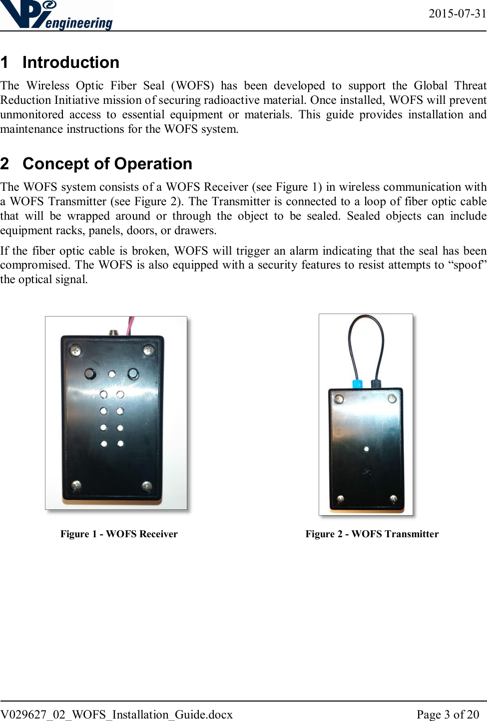   2015-07-31 V029627_02_WOFS_Installation_Guide.docx  Page 3 of 20  1  Introduction The  Wireless  Optic  Fiber  Seal  (WOFS)  has  been  developed  to  support  the  Global  Threat Reduction Initiative mission of securing radioactive material. Once installed, WOFS will prevent unmonitored  access  to  essential  equipment  or  materials.  This  guide  provides  installation  and maintenance instructions for the WOFS system. 2  Concept of Operation The WOFS system consists of a WOFS Receiver (see Figure 1) in wireless communication with a WOFS Transmitter (see Figure 2). The Transmitter is connected to a loop of fiber optic cable that  will  be  wrapped  around  or  through  the  object  to  be  sealed.  Sealed  objects  can  include equipment racks, panels, doors, or drawers.  If the fiber optic cable is broken, WOFS will trigger an alarm indicating that the seal has been compromised. The WOFS is also equipped with a security features to resist attempts to “spoof” the optical signal.                                           Figure 1 - WOFS Receiver                                                 Figure 2 - WOFS Transmitter     