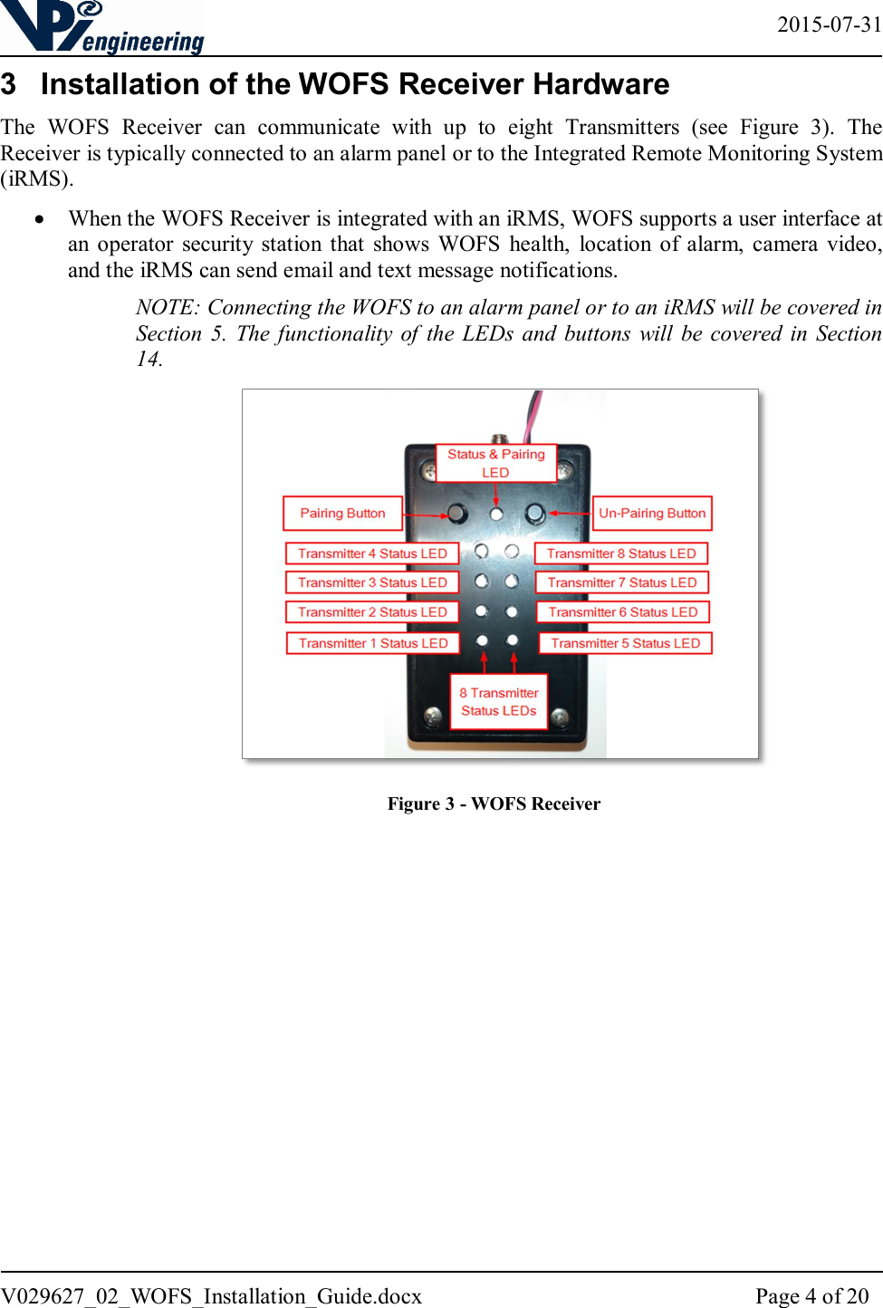   2015-07-31 V029627_02_WOFS_Installation_Guide.docx  Page 4 of 20  3  Installation of the WOFS Receiver Hardware The  WOFS  Receiver  can  communicate  with  up  to  eight  Transmitters  (see  Figure  3).  The Receiver is typically connected to an alarm panel or to the Integrated Remote Monitoring System (iRMS).   When the WOFS Receiver is integrated with an iRMS, WOFS supports a user interface at an  operator  security  station  that  shows  WOFS  health,  location  of  alarm,  camera  video, and the iRMS can send email and text message notifications.  NOTE: Connecting the WOFS to an alarm panel or to an iRMS will be covered in Section 5.  The  functionality of  the LEDs and  buttons  will  be covered in  Section 14.                       Figure 3 - WOFS Receiver 