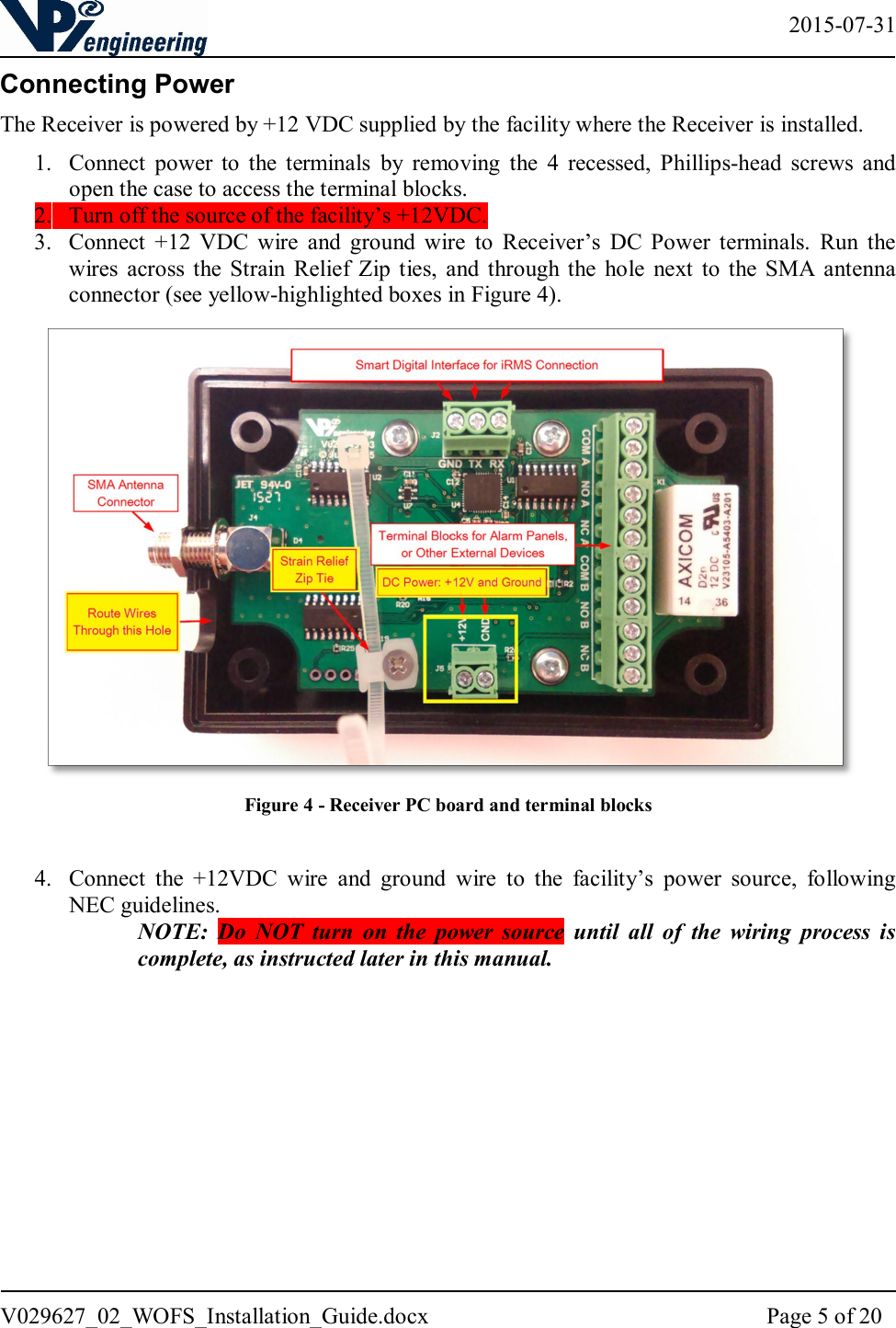   2015-07-31 V029627_02_WOFS_Installation_Guide.docx  Page 5 of 20  Connecting Power The Receiver is powered by +12 VDC supplied by the facility where the Receiver is installed.  1. Connect  power  to  the  terminals  by  removing  the  4  recessed,  Phillips-head  screws  and open the case to access the terminal blocks. 2. Turn off the source of the facility’s +12VDC. 3. Connect  +12  VDC  wire  and  ground  wire  to  Receiver’s  DC  Power  terminals.  Run  the wires  across  the Strain  Relief  Zip  ties,  and  through  the  hole  next  to  the  SMA  antenna connector (see yellow-highlighted boxes in Figure 4).   Figure 4 - Receiver PC board and terminal blocks  4. Connect  the  +12VDC  wire  and  ground  wire  to  the  facility’s  power  source,  following NEC guidelines.  NOTE:  Do  NOT  turn  on  the  power  source  until  all  of  the  wiring  process  is complete, as instructed later in this manual.            