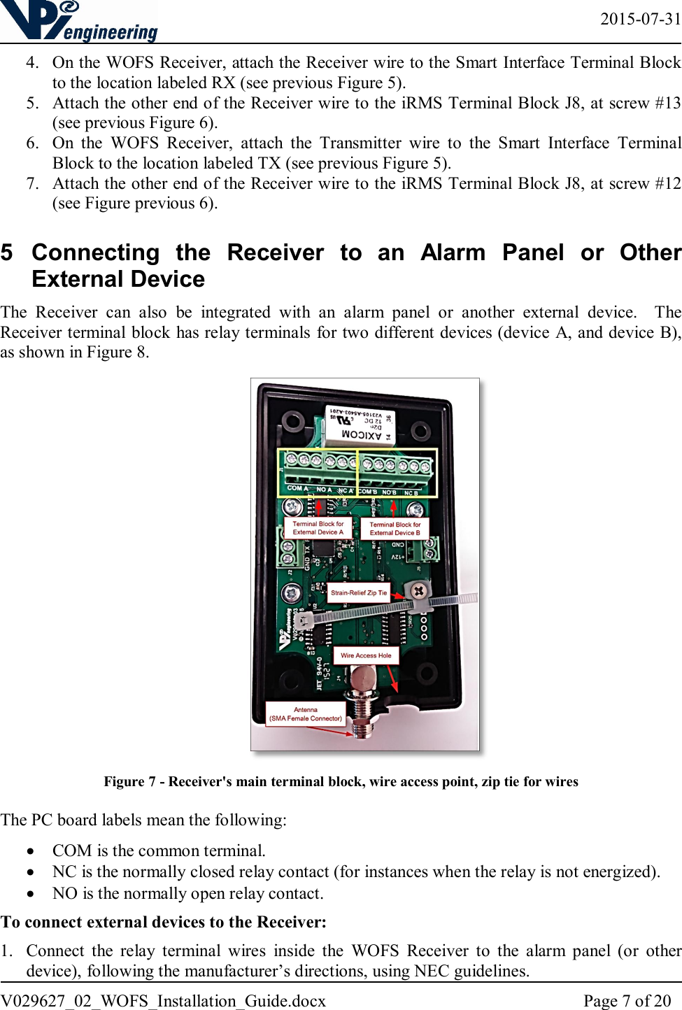   2015-07-31 V029627_02_WOFS_Installation_Guide.docx  Page 7 of 20  4. On the WOFS Receiver, attach the Receiver wire to the Smart Interface Terminal Block to the location labeled RX (see previous Figure 5).  5. Attach the other end of the Receiver wire to the iRMS Terminal Block J8, at screw #13 (see previous Figure 6).  6. On  the  WOFS  Receiver,  attach  the  Transmitter  wire  to  the  Smart  Interface  Terminal Block to the location labeled TX (see previous Figure 5).  7. Attach the other end of the Receiver wire to the iRMS Terminal Block J8, at screw #12 (see Figure previous 6). 5  Connecting  the  Receiver  to  an  Alarm  Panel  or  Other External Device The  Receiver  can  also  be  integrated  with  an  alarm  panel  or  another  external  device.    The Receiver terminal block has relay terminals for two different devices (device A, and device B), as shown in Figure 8.   Figure 7 - Receiver&apos;s main terminal block, wire access point, zip tie for wires  The PC board labels mean the following:  COM is the common terminal.  NC is the normally closed relay contact (for instances when the relay is not energized).  NO is the normally open relay contact. To connect external devices to the Receiver: 1. Connect  the  relay  terminal  wires  inside  the  WOFS  Receiver  to  the  alarm  panel  (or  other device), following the manufacturer’s directions, using NEC guidelines.  