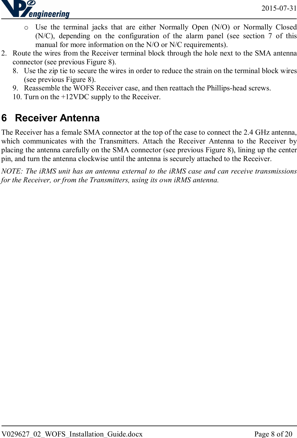   2015-07-31 V029627_02_WOFS_Installation_Guide.docx  Page 8 of 20  o Use  the  terminal  jacks  that  are  either  Normally  Open  (N/O)  or  Normally  Closed (N/C),  depending  on  the  configuration  of  the  alarm  panel  (see  section  7  of  this manual for more information on the N/O or N/C requirements). 2. Route the wires from the Receiver terminal block through the hole next to the SMA antenna connector (see previous Figure 8). 8. Use the zip tie to secure the wires in order to reduce the strain on the terminal block wires (see previous Figure 8).  9. Reassemble the WOFS Receiver case, and then reattach the Phillips-head screws. 10. Turn on the +12VDC supply to the Receiver. 6  Receiver Antenna The Receiver has a female SMA connector at the top of the case to connect the 2.4 GHz antenna, which  communicates  with  the  Transmitters.  Attach  the  Receiver  Antenna  to  the  Receiver  by placing the antenna carefully on the SMA connector (see previous Figure 8), lining up the center pin, and turn the antenna clockwise until the antenna is securely attached to the Receiver.  NOTE: The iRMS unit has an antenna external to the iRMS case and can receive transmissions for the Receiver, or from the Transmitters, using its own iRMS antenna.      