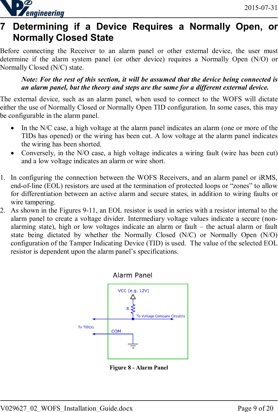   2015-07-31 V029627_02_WOFS_Installation_Guide.docx  Page 9 of 20  7  Determining  if  a  Device  Requires  a  Normally  Open,  or Normally Closed State Before  connecting  the  Receiver  to  an  alarm  panel  or  other  external  device,  the  user  must determine  if  the  alarm  system  panel  (or  other  device)  requires  a  Normally  Open  (N/O)  or Normally Closed (N/C) state. Note: For the rest of this section, it will be assumed that the device being connected is an alarm panel, but the theory and steps are the same for a different external device. The  external device,  such  as  an  alarm  panel,  when  used  to  connect  to  the  WOFS  will  dictate either the use of Normally Closed or Normally Open TID configuration. In some cases, this may be configurable in the alarm panel.    In the N/C case, a high voltage at the alarm panel indicates an alarm (one or more of the TIDs has opened) or the wiring has been cut. A low voltage at the alarm panel indicates the wiring has been shorted.    Conversely, in the N/O case, a high  voltage indicates a wiring fault (wire has been cut) and a low voltage indicates an alarm or wire short.  1. In configuring the connection  between the WOFS  Receivers,  and  an alarm panel  or  iRMS, end-of-line (EOL) resistors are used at the termination of protected loops or “zones” to allow for differentiation between an active alarm and secure states, in addition to wiring faults or wire tampering.   2. As shown in the Figures 9-11, an EOL resistor is used in series with a resistor internal to the alarm panel to create a voltage divider. Intermediary voltage values indicate a secure (non-alarming  state),  high  or  low  voltages  indicate  an alarm  or  fault  –  the actual  alarm  or  fault state  being  dictated  by  whether  the  Normally  Closed  (N/C)  or  Normally  Open  (N/O) configuration of the Tamper Indicating Device (TID) is used.  The value of the selected EOL resistor is dependent upon the alarm panel’s specifications.     Figure 8 - Alarm Panel   