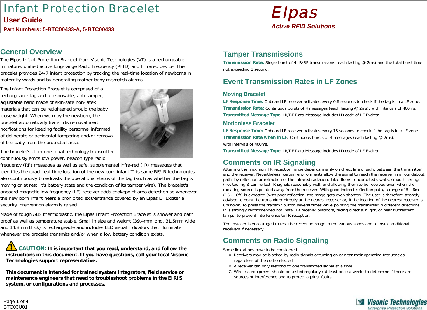 Infant Protection Bracelet User Guide  Part Numbers: 5-BTC00433-A, 5-BTC00433 Elpas Active RFID Solutions   Page 1 of 4 BTC03U01     General Overview The Elpas Infant Protection Bracelet from Visonic Technologies (VT) is a rechargeable miniature, unified active long-range Radio Frequency (RFID) and Infrared device. The bracelet provides 24/7 infant protection by tracking the real-time location of newborns in maternity wards and by generating mother-baby mismatch alarms. The Infant Protection Bracelet is comprised of a rechargeable tag and a disposable, anti-tamper, adjustable band made of skin-safe non-latex materials that can be retightened should the baby loose weight. When worn by the newborn, the bracelet automatically transmits removal alert notifications for keeping facility personnel informed of deliberate or accidental tampering and/or removal of the baby from the protected area. The bracelet’s all-in-one, dual technology transmitter continuously emits low power, beacon type radio frequency (RF) messages as well as safe, supplemental infra-red (IR) messages that identifies the exact real-time location of the new born infant This same RF/IR technologies also continuously broadcasts the operational status of the tag (such as whether the tag is moving or at rest, it’s battery state and the condition of its tamper wire). The bracelet&apos;s onboard magnetic low frequency (LF) receiver adds chokepoint area detection so whenever the new born infant nears a prohibited exit/entrance covered by an Elpas LF Exciter a security intervention alarm is raised. Made of tough ABS thermoplastic, the Elpas Infant Protection Bracelet is shower and bath proof as well as temperature stable. Small in size and weight (39.4mm long, 31.5mm wide and 14.8mm thick) is rechargeable and includes LED visual indicators that illuminate whenever the bracelet transmits and/or when a low battery condition exists.   CAUTION: It is important that you read, understand, and follow the instructions in this document. If you have questions, call your local Visonic Technologies support representative.  This document is intended for trained system integrators, field service or maintenance engineers that need to troubleshoot problems in the EIRIS system, or configurations and processes.      Tamper Transmissions  Transmission Rate: Single burst of 4 IR/RF transmissions (each lasting @ 2ms) and the total burst time not exceeding 1 second.  Event Transmission Rates in LF Zones Moving Bracelet LF Response Time: Onboard LF receiver activates every 0.6 seconds to check if the tag is in a LF zone. Transmission Rate: Continuous bursts of 4 messages (each lasting @ 2ms), with intervals of 400ms.  Transmitted Message Type: IR/RF Data Message includes ID code of LF Exciter. Motionless Bracelet LF Response Time: Onboard LF receiver activates every 15 seconds to check if the tag is in a LF zone. Transmission Rate when in LF: Continuous bursts of 4 messages (each lasting @ 2ms),  with intervals of 400ms. Transmitted Message Type: IR/RF Data Message includes ID code of LF Exciter. Comments on IR Signaling Attaining the maximum IR reception range depends mainly on direct line of sight between the transmitter and the receiver. Nevertheless, certain environments allow the signal to reach the receiver in a roundabout path, by reflection or refraction of the infrared radiation. Tiled floors (uncarpeted), walls, smooth ceilings (not too high) can reflect IR signals reasonably well, and allowing them to be received even when the radiating source is pointed away from the receiver. With good indirect reflection path, a range of 5 - 6m (15 - 18ft) is expected (with poor reflection, the range gets even shorter). The user is therefore strongly advised to point the transmitter directly at the nearest receiver or, if the location of the nearest receiver is unknown, to press the transmit button several times while pointing the transmitter in different directions. It is strongly recommended not install IR receiver outdoors, facing direct sunlight, or near fluorescent lamps, to prevent interference to IR reception.   The installer is encouraged to test the reception range in the various zones and to install additional receivers if necessary. Comments on Radio Signaling Some limitations have to be considered.  A. Receivers may be blocked by radio signals occurring on or near their operating frequencies, regardless of the code selected.  B. A receiver can only respond to one transmitted signal at a time. C. Wireless equipment should be tested regularly (at least once a week) to determine if there are sources of interference and to protect against faults. 