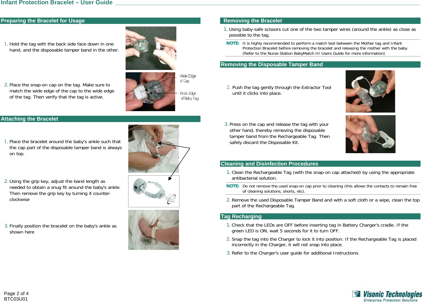  Infant Protection Bracelet – User Guide ___________________________________________________________________________________________    Page 2 of 4 BTC03U01    Preparing the Bracelet for Usage 1. Hold the tag with the back side face down in one hand, and the disposable tamper band in the other.   2. Place the snap-on cap on the tag. Make sure to match the wide edge of the cap to the wide edge of the tag. Then verify that the tag is active.  Attaching the Bracelet 1. Place the bracelet around the baby’s ankle such that the cap part of the disposable tamper band is always on top.   2. Using the grip key, adjust the band length as needed to obtain a snug fit around the baby&apos;s ankle. Then remove the grip key by turning it counter-clockwise   3. Finally position the bracelet on the baby&apos;s ankle as shown here     Removing the Bracelet 1. Using baby-safe scissors cut one of the two tamper wires (around the ankle) as close as possible to the tag. NOTE:  It is highly recommended to perform a match test between the Mother tag and Infant Protection Bracelet before removing the bracelet and releasing the mother with the baby (Refer to the Nurse Station BabyMatch III Users Guide for more information). Removing the Disposable Tamper Band 2. Push the tag gently through the Extractor Tool until it clicks into place.   3. Press on the cap and release the tag with your other hand, thereby removing the disposable tamper band from the Rechargeable Tag. Then safely discard the Disposable Kit.    Cleaning and Disinfection Procedures 1. Clean the Rechargeable Tag (with the snap-on cap attached) by using the appropriate antibacterial solution. NOTE:  Do not remove the used snap-on cap prior to cleaning (this allows the contacts to remain free of cleaning solutions, shorts, etc). 2. Remove the used Disposable Tamper Band and with a soft cloth or a wipe, clean the top part of the Rechargeable Tag. Tag Recharging 1. Check that the LEDs are OFF before inserting tag in Battery Charger’s cradle. If the green LED is ON, wait 5 seconds for it to turn OFF. 2. Snap the tag into the Charger to lock it into position. If the Rechargeable Tag is placed incorrectly in the Charger, it will not snap into place. 3. Refer to the Charger’s user guide for additional Instructions.  