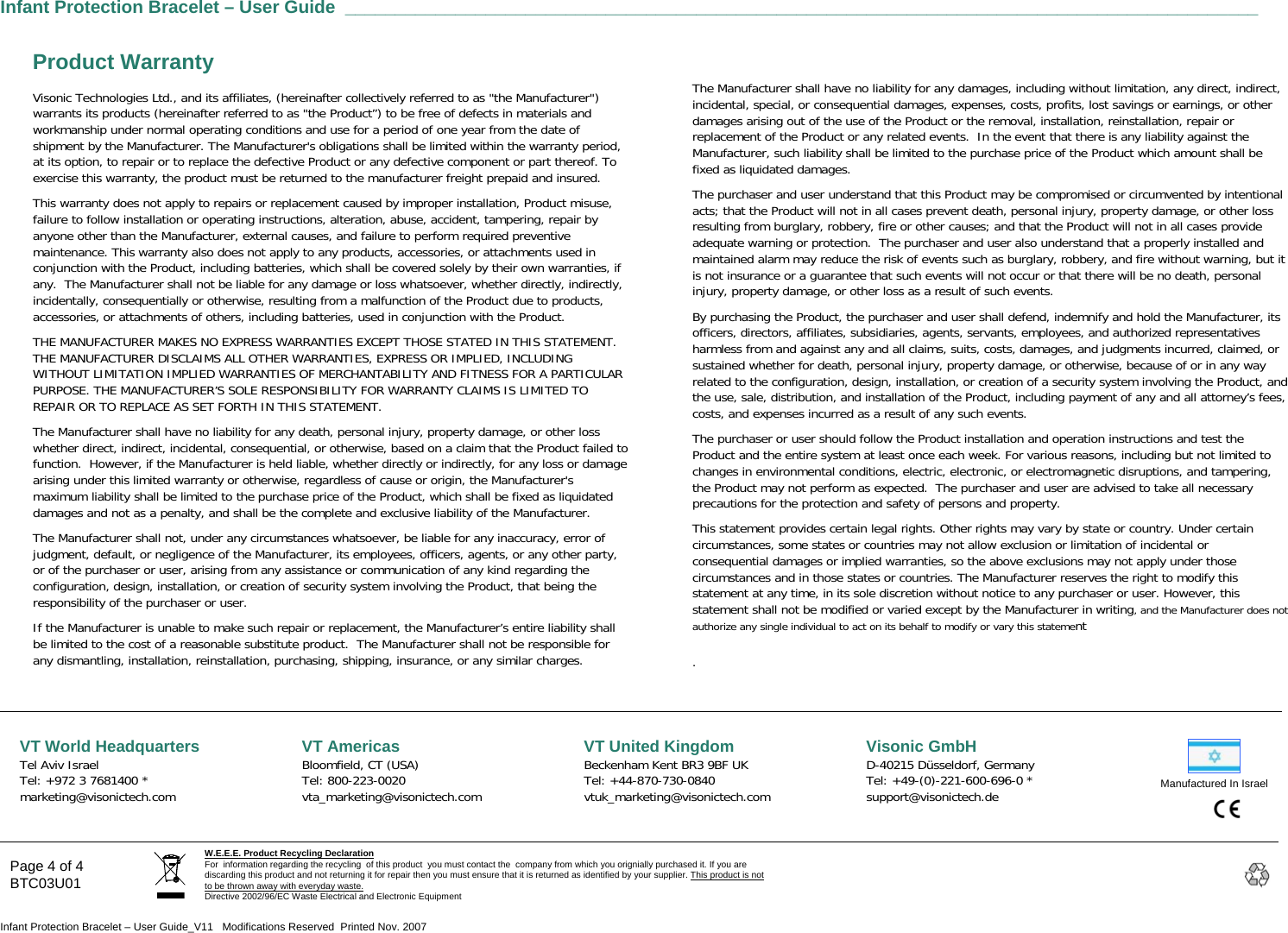  Infant Protection Bracelet – User Guide ___________________________________________________________________________________________   Page 4 of 4 BTC03U01 W.E.E.E. Product Recycling Declaration For  information regarding the recycling  of this product  you must contact the  company from which you orignially purchased it. If you are discarding this product and not returning it for repair then you must ensure that it is returned as identified by your supplier. This product is not to be thrown away with everyday waste. Directive 2002/96/EC Waste Electrical and Electronic Equipment    Infant Protection Bracelet – User Guide_V11   Modifications Reserved  Printed Nov. 2007 Product Warranty Visonic Technologies Ltd., and its affiliates, (hereinafter collectively referred to as &quot;the Manufacturer&quot;) warrants its products (hereinafter referred to as &quot;the Product”) to be free of defects in materials and workmanship under normal operating conditions and use for a period of one year from the date of shipment by the Manufacturer. The Manufacturer&apos;s obligations shall be limited within the warranty period, at its option, to repair or to replace the defective Product or any defective component or part thereof. To exercise this warranty, the product must be returned to the manufacturer freight prepaid and insured. This warranty does not apply to repairs or replacement caused by improper installation, Product misuse, failure to follow installation or operating instructions, alteration, abuse, accident, tampering, repair by anyone other than the Manufacturer, external causes, and failure to perform required preventive maintenance. This warranty also does not apply to any products, accessories, or attachments used in conjunction with the Product, including batteries, which shall be covered solely by their own warranties, if any.  The Manufacturer shall not be liable for any damage or loss whatsoever, whether directly, indirectly, incidentally, consequentially or otherwise, resulting from a malfunction of the Product due to products, accessories, or attachments of others, including batteries, used in conjunction with the Product. THE MANUFACTURER MAKES NO EXPRESS WARRANTIES EXCEPT THOSE STATED IN THIS STATEMENT. THE MANUFACTURER DISCLAIMS ALL OTHER WARRANTIES, EXPRESS OR IMPLIED, INCLUDING WITHOUT LIMITATION IMPLIED WARRANTIES OF MERCHANTABILITY AND FITNESS FOR A PARTICULAR PURPOSE. THE MANUFACTURER’S SOLE RESPONSIBILITY FOR WARRANTY CLAIMS IS LIMITED TO REPAIR OR TO REPLACE AS SET FORTH IN THIS STATEMENT.   The Manufacturer shall have no liability for any death, personal injury, property damage, or other loss whether direct, indirect, incidental, consequential, or otherwise, based on a claim that the Product failed to function.  However, if the Manufacturer is held liable, whether directly or indirectly, for any loss or damage arising under this limited warranty or otherwise, regardless of cause or origin, the Manufacturer&apos;s maximum liability shall be limited to the purchase price of the Product, which shall be fixed as liquidated damages and not as a penalty, and shall be the complete and exclusive liability of the Manufacturer. The Manufacturer shall not, under any circumstances whatsoever, be liable for any inaccuracy, error of judgment, default, or negligence of the Manufacturer, its employees, officers, agents, or any other party, or of the purchaser or user, arising from any assistance or communication of any kind regarding the configuration, design, installation, or creation of security system involving the Product, that being the responsibility of the purchaser or user. If the Manufacturer is unable to make such repair or replacement, the Manufacturer’s entire liability shall be limited to the cost of a reasonable substitute product.  The Manufacturer shall not be responsible for any dismantling, installation, reinstallation, purchasing, shipping, insurance, or any similar charges. The Manufacturer shall have no liability for any damages, including without limitation, any direct, indirect, incidental, special, or consequential damages, expenses, costs, profits, lost savings or earnings, or other damages arising out of the use of the Product or the removal, installation, reinstallation, repair or replacement of the Product or any related events.  In the event that there is any liability against the Manufacturer, such liability shall be limited to the purchase price of the Product which amount shall be fixed as liquidated damages. The purchaser and user understand that this Product may be compromised or circumvented by intentional acts; that the Product will not in all cases prevent death, personal injury, property damage, or other loss resulting from burglary, robbery, fire or other causes; and that the Product will not in all cases provide adequate warning or protection.  The purchaser and user also understand that a properly installed and maintained alarm may reduce the risk of events such as burglary, robbery, and fire without warning, but it is not insurance or a guarantee that such events will not occur or that there will be no death, personal injury, property damage, or other loss as a result of such events. By purchasing the Product, the purchaser and user shall defend, indemnify and hold the Manufacturer, its officers, directors, affiliates, subsidiaries, agents, servants, employees, and authorized representatives harmless from and against any and all claims, suits, costs, damages, and judgments incurred, claimed, or sustained whether for death, personal injury, property damage, or otherwise, because of or in any way related to the configuration, design, installation, or creation of a security system involving the Product, and the use, sale, distribution, and installation of the Product, including payment of any and all attorney’s fees, costs, and expenses incurred as a result of any such events. The purchaser or user should follow the Product installation and operation instructions and test the Product and the entire system at least once each week. For various reasons, including but not limited to changes in environmental conditions, electric, electronic, or electromagnetic disruptions, and tampering, the Product may not perform as expected.  The purchaser and user are advised to take all necessary precautions for the protection and safety of persons and property. This statement provides certain legal rights. Other rights may vary by state or country. Under certain circumstances, some states or countries may not allow exclusion or limitation of incidental or consequential damages or implied warranties, so the above exclusions may not apply under those circumstances and in those states or countries. The Manufacturer reserves the right to modify this statement at any time, in its sole discretion without notice to any purchaser or user. However, this statement shall not be modified or varied except by the Manufacturer in writing, and the Manufacturer does not authorize any single individual to act on its behalf to modify or vary this statement .       Manufactured In Israel  VT World Headquarters  Tel Aviv Israel Tel: +972 3 7681400 * marketing@visonictech.com VT Americas  Bloomfield, CT (USA)  Tel: 800-223-0020 vta_marketing@visonictech.com VT United Kingdom Beckenham Kent BR3 9BF UK Tel: +44-870-730-0840 vtuk_marketing@visonictech.com Visonic GmbH D-40215 Düsseldorf, Germany  Tel: +49-(0)-221-600-696-0 * support@visonictech.de      