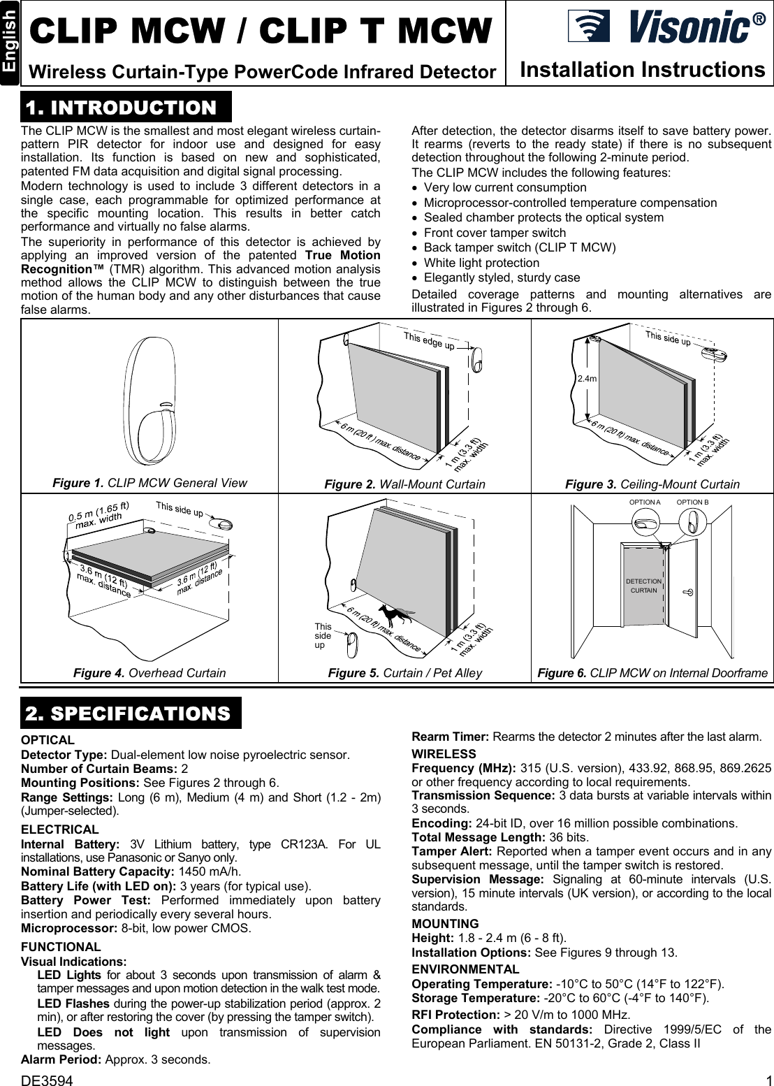 DE3594  1  CLIP MCW / CLIP T MCW Wireless Curtain-Type PowerCode Infrared Detector  Installation Instructions 1. INTRODUCTION The CLIP MCW is the smallest and most elegant wireless curtain-pattern PIR detector for indoor use and designed for easy installation. Its function is based on new and sophisticated, patented FM data acquisition and digital signal processing.  Modern technology is used to include 3 different detectors in a single case, each programmable for optimized performance at the specific mounting location. This results in better catch performance and virtually no false alarms. The superiority in performance of this detector is achieved by applying an improved version of the patented True Motion Recognition™ (TMR) algorithm. This advanced motion analysis method allows the CLIP MCW to distinguish between the true motion of the human body and any other disturbances that cause false alarms.  After detection, the detector disarms itself to save battery power. It rearms (reverts to the ready state) if there is no subsequent detection throughout the following 2-minute period. The CLIP MCW includes the following features: •  Very low current consumption •  Microprocessor-controlled temperature compensation •  Sealed chamber protects the optical system •  Front cover tamper switch •  Back tamper switch (CLIP T MCW) •  White light protection •  Elegantly styled, sturdy case Detailed coverage patterns and mounting alternatives are illustrated in Figures 2 through 6.  Figure 1. CLIP MCW General View   Figure 2. Wall-Mount Curtain 2.4m Figure 3. Ceiling-Mount Curtain  Figure 4. Overhead Curtain Thissideup  Figure 5. Curtain / Pet Alley OPTION A OPTION BDETECTIONCURTAIN Figure 6. CLIP MCW on Internal Doorframe 2. SPECIFICATIONS OPTICAL Detector Type: Dual-element low noise pyroelectric sensor. Number of Curtain Beams: 2 Mounting Positions: See Figures 2 through 6. Range Settings: Long (6 m), Medium (4 m) and Short (1.2 - 2m) (Jumper-selected).  ELECTRICAL Internal Battery: 3V Lithium battery, type CR123A. For UL installations, use Panasonic or Sanyo only. Nominal Battery Capacity: 1450 mA/h. Battery Life (with LED on): 3 years (for typical use). Battery Power Test: Performed immediately upon battery insertion and periodically every several hours. Microprocessor: 8-bit, low power CMOS. FUNCTIONAL Visual Indications:  LED Lights for about 3 seconds upon transmission of alarm &amp; tamper messages and upon motion detection in the walk test mode.  LED Flashes during the power-up stabilization period (approx. 2 min), or after restoring the cover (by pressing the tamper switch). LED Does not light upon transmission of supervision messages. Alarm Period: Approx. 3 seconds. Rearm Timer: Rearms the detector 2 minutes after the last alarm.  WIRELESS Frequency (MHz): 315 (U.S. version), 433.92, 868.95, 869.2625 or other frequency according to local requirements. Transmission Sequence: 3 data bursts at variable intervals within 3 seconds. Encoding: 24-bit ID, over 16 million possible combinations. Total Message Length: 36 bits. Tamper Alert: Reported when a tamper event occurs and in any subsequent message, until the tamper switch is restored. Supervision Message: Signaling at 60-minute intervals (U.S. version), 15 minute intervals (UK version), or according to the local standards. MOUNTING  Height: 1.8 - 2.4 m (6 - 8 ft). Installation Options: See Figures 9 through 13. ENVIRONMENTAL  Operating Temperature: -10°C to 50°C (14°F to 122°F).  Storage Temperature: -20°C to 60°C (-4°F to 140°F).  RFI Protection: &gt; 20 V/m to 1000 MHz.  Compliance with standards: Directive 1999/5/EC of the European Parliament. EN 50131-2, Grade 2, Class II 