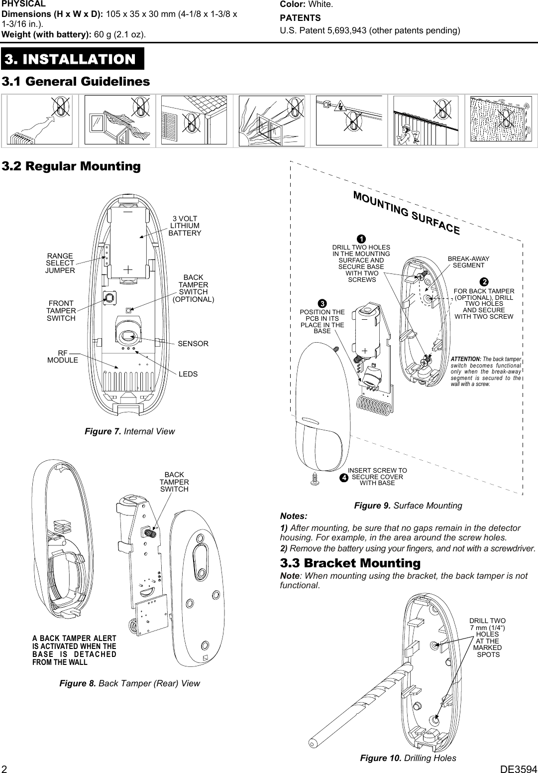 2   DE3594 PHYSICAL  Dimensions (H x W x D): 105 x 35 x 30 mm (4-1/8 x 1-3/8 x  1-3/16 in.).  Weight (with battery): 60 g (2.1 oz).  Color: White. PATENTS U.S. Patent 5,693,943 (other patents pending)  3. INSTALLATION 3.1 General Guidelines   3.2 Regular Mounting  FRONTTAMPERSWITCHSENSORRANGESELECTJUMPER3 VOLTLITHIUMBATTERYBACKTAMPERSWITCH(OPTIONAL)RFMODULELEDS  Figure 7. Internal View   BACKTAMPERSWITCHA BACK TAMPER ALERTIS ACTIVATED WHEN THEBASE IS DETACHEDFROM THE WALL   Figure 8. Back Tamper (Rear) View   BREAK-AWAYSEGMENTATTENTION: The back tamperswitch becomes functionalonly when the break-awaysegment is secured to thewall with a screw.INSERT SCREW TOSECURE COVERWITH BASE43POSITION THEPCB IN ITSPLACE IN THEBASE1DRILL TWO HOLESIN THE MOUNTINGSURFACE ANDSECURE BASE WITH TWO SCREWS 2FOR BACK TAMPER(OPTIONAL), DRILLTWO HOLESAND SECUREWITH TWO SCREW Figure 9. Surface Mounting Notes: 1) After mounting, be sure that no gaps remain in the detector housing. For example, in the area around the screw holes. 2) Remove the battery using your fingers, and not with a screwdriver. 3.3 Bracket Mounting Note: When mounting using the bracket, the back tamper is not functional.  DRILL TWO7 mm (1/4“)HOLESAT THEMARKED SPOTS Figure 10. Drilling Holes 