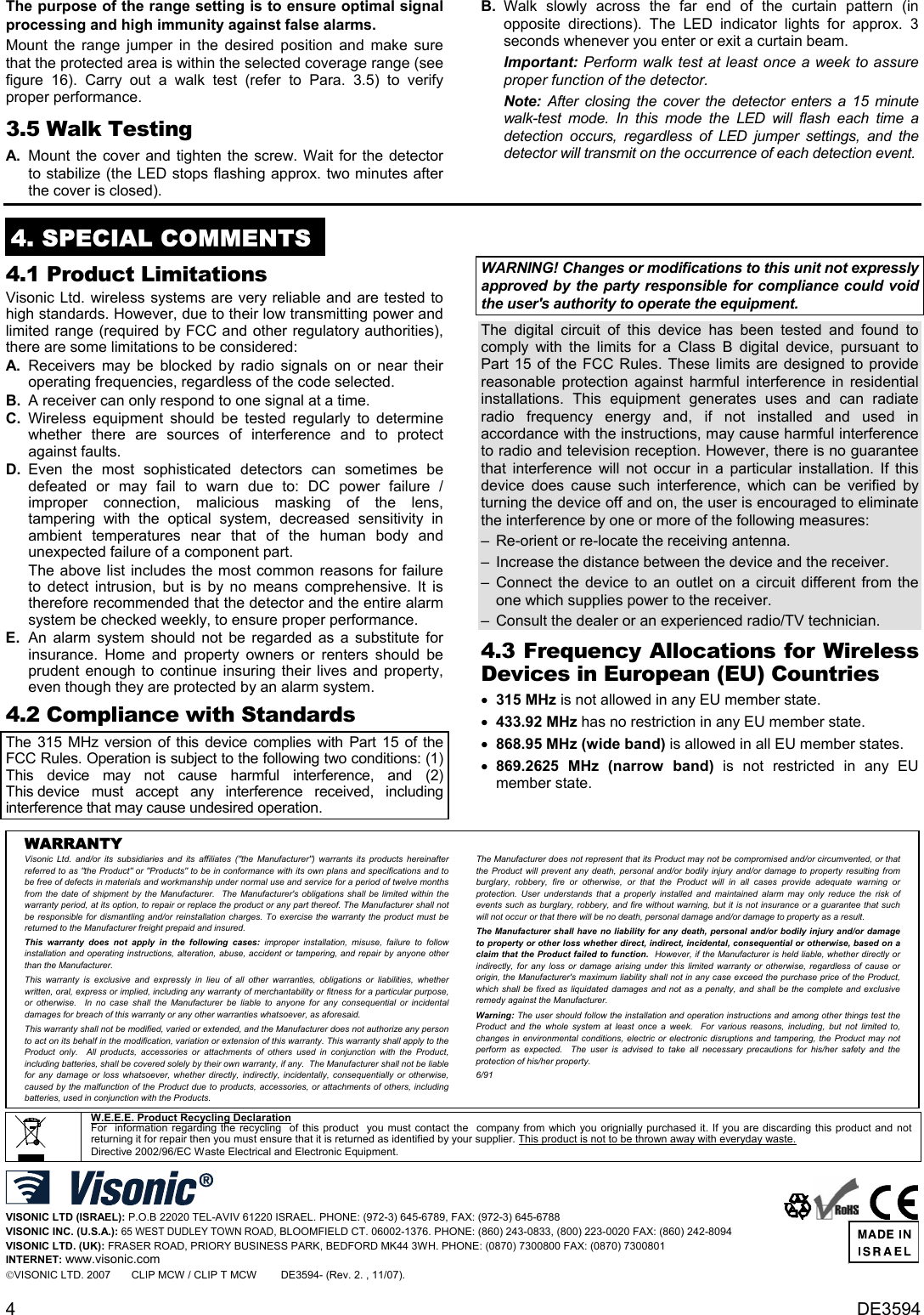 4   DE3594 The purpose of the range setting is to ensure optimal signal processing and high immunity against false alarms. Mount the range jumper in the desired position and make sure that the protected area is within the selected coverage range (see figure 16). Carry out a walk test (refer to Para. 3.5) to verify proper performance. 3.5 Walk Testing  A.  Mount the cover and tighten the screw. Wait for the detector to stabilize (the LED stops flashing approx. two minutes after the cover is closed).  B. Walk slowly across the far end of the curtain pattern (in opposite directions). The LED indicator lights for approx. 3 seconds whenever you enter or exit a curtain beam.  Important: Perform walk test at least once a week to assure proper function of the detector. Note: After closing the cover the detector enters a 15 minute walk-test mode. In this mode the LED will flash each time a detection occurs, regardless of LED jumper settings, and the detector will transmit on the occurrence of each detection event.   4. SPECIAL COMMENTS  4.1 Product Limitations Visonic Ltd. wireless systems are very reliable and are tested to high standards. However, due to their low transmitting power and limited range (required by FCC and other regulatory authorities), there are some limitations to be considered: A. Receivers may be blocked by radio signals on or near their operating frequencies, regardless of the code selected. B.  A receiver can only respond to one signal at a time. C. Wireless equipment should be tested regularly to determine whether there are sources of interference and to protect against faults. D. Even the most sophisticated detectors can sometimes be defeated or may fail to warn due to: DC power failure / improper connection, malicious masking of the lens, tampering with the optical system, decreased sensitivity in ambient temperatures near that of the human body and unexpected failure of a component part. The above list includes the most common reasons for failure to detect intrusion, but is by no means comprehensive. It is therefore recommended that the detector and the entire alarm system be checked weekly, to ensure proper performance. E.  An alarm system should not be regarded as a substitute for insurance. Home and property owners or renters should be prudent enough to continue insuring their lives and property, even though they are protected by an alarm system. 4.2 Compliance with Standards The 315 MHz version of this device complies with Part 15 of the FCC Rules. Operation is subject to the following two conditions: (1) This device may not cause harmful interference, and (2) This device must accept any interference received, including interference that may cause undesired operation. WARNING! Changes or modifications to this unit not expressly approved by the party responsible for compliance could void the user&apos;s authority to operate the equipment. The digital circuit of this device has been tested and found to comply with the limits for a Class B digital device, pursuant to Part 15 of the FCC Rules. These limits are designed to provide reasonable protection against harmful interference in residential installations. This equipment generates uses and can radiate radio frequency energy and, if not installed and used in accordance with the instructions, may cause harmful interference to radio and television reception. However, there is no guarantee that interference will not occur in a particular installation. If this device does cause such interference, which can be verified by turning the device off and on, the user is encouraged to eliminate the interference by one or more of the following measures: –  Re-orient or re-locate the receiving antenna. –  Increase the distance between the device and the receiver. – Connect the device to an outlet on a circuit different from the one which supplies power to the receiver. –  Consult the dealer or an experienced radio/TV technician. 4.3 Frequency Allocations for Wireless Devices in European (EU) Countries • 315 MHz is not allowed in any EU member state. • 433.92 MHz has no restriction in any EU member state.  • 868.95 MHz (wide band) is allowed in all EU member states. • 869.2625 MHz (narrow band) is not restricted in any EU member state.    WARRANTY  Visonic Ltd. and/or its subsidiaries and its affiliates (&quot;the Manufacturer&quot;) warrants its products hereinafter referred to as &quot;the Product&quot; or &quot;Products&quot; to be in conformance with its own plans and specifications and to be free of defects in materials and workmanship under normal use and service for a period of twelve months from the date of shipment by the Manufacturer.  The Manufacturer&apos;s obligations shall be limited within the warranty period, at its option, to repair or replace the product or any part thereof. The Manufacturer shall not be responsible for dismantling and/or reinstallation charges. To exercise the warranty the product must be returned to the Manufacturer freight prepaid and insured. This warranty does not apply in the following cases: improper installation, misuse, failure to follow installation and operating instructions, alteration, abuse, accident or tampering, and repair by anyone other than the Manufacturer. This warranty is exclusive and expressly in lieu of all other warranties, obligations or liabilities, whether written, oral, express or implied, including any warranty of merchantability or fitness for a particular purpose, or otherwise.  In no case shall the Manufacturer be liable to anyone for any consequential or incidental damages for breach of this warranty or any other warranties whatsoever, as aforesaid. This warranty shall not be modified, varied or extended, and the Manufacturer does not authorize any person to act on its behalf in the modification, variation or extension of this warranty. This warranty shall apply to the Product only.  All products, accessories or attachments of others used in conjunction with the Product, including batteries, shall be covered solely by their own warranty, if any.  The Manufacturer shall not be liable for any damage or loss whatsoever, whether directly, indirectly, incidentally, consequentially or otherwise, caused by the malfunction of the Product due to products, accessories, or attachments of others, including batteries, used in conjunction with the Products. The Manufacturer does not represent that its Product may not be compromised and/or circumvented, or that the Product will prevent any death, personal and/or bodily injury and/or damage to property resulting from burglary, robbery, fire or otherwise, or that the Product will in all cases provide adequate warning or protection. User understands that a properly installed and maintained alarm may only reduce the risk of events such as burglary, robbery, and fire without warning, but it is not insurance or a guarantee that such will not occur or that there will be no death, personal damage and/or damage to property as a result. The Manufacturer shall have no liability for any death, personal and/or bodily injury and/or damage to property or other loss whether direct, indirect, incidental, consequential or otherwise, based on a claim that the Product failed to function.  However, if the Manufacturer is held liable, whether directly or indirectly, for any loss or damage arising under this limited warranty or otherwise, regardless of cause or origin, the Manufacturer&apos;s maximum liability shall not in any case exceed the purchase price of the Product, which shall be fixed as liquidated damages and not as a penalty, and shall be the complete and exclusive remedy against the Manufacturer. Warning: The user should follow the installation and operation instructions and among other things test the Product and the whole system at least once a week.  For various reasons, including, but not limited to, changes in environmental conditions, electric or electronic disruptions and tampering, the Product may not perform as expected.  The user is advised to take all necessary precautions for his/her safety and the protection of his/her property. 6/91   W.E.E.E. Product Recycling Declaration For  information regarding the recycling  of this product  you must contact the  company from which you orignially purchased it. If you are discarding this product and not returning it for repair then you must ensure that it is returned as identified by your supplier. This product is not to be thrown away with everyday waste. Directive 2002/96/EC Waste Electrical and Electronic Equipment.   VISONIC LTD (ISRAEL): P.O.B 22020 TEL-AVIV 61220 ISRAEL. PHONE: (972-3) 645-6789, FAX: (972-3) 645-6788 VISONIC INC. (U.S.A.): 65 WEST DUDLEY TOWN ROAD, BLOOMFIELD CT. 06002-1376. PHONE: (860) 243-0833, (800) 223-0020 FAX: (860) 242-8094 VISONIC LTD. (UK): FRASER ROAD, PRIORY BUSINESS PARK, BEDFORD MK44 3WH. PHONE: (0870) 7300800 FAX: (0870) 7300801 INTERNET: www.visonic.com VISONIC LTD. 2007       CLIP MCW / CLIP T MCW        DE3594- (Rev. 2. , 11/07).          