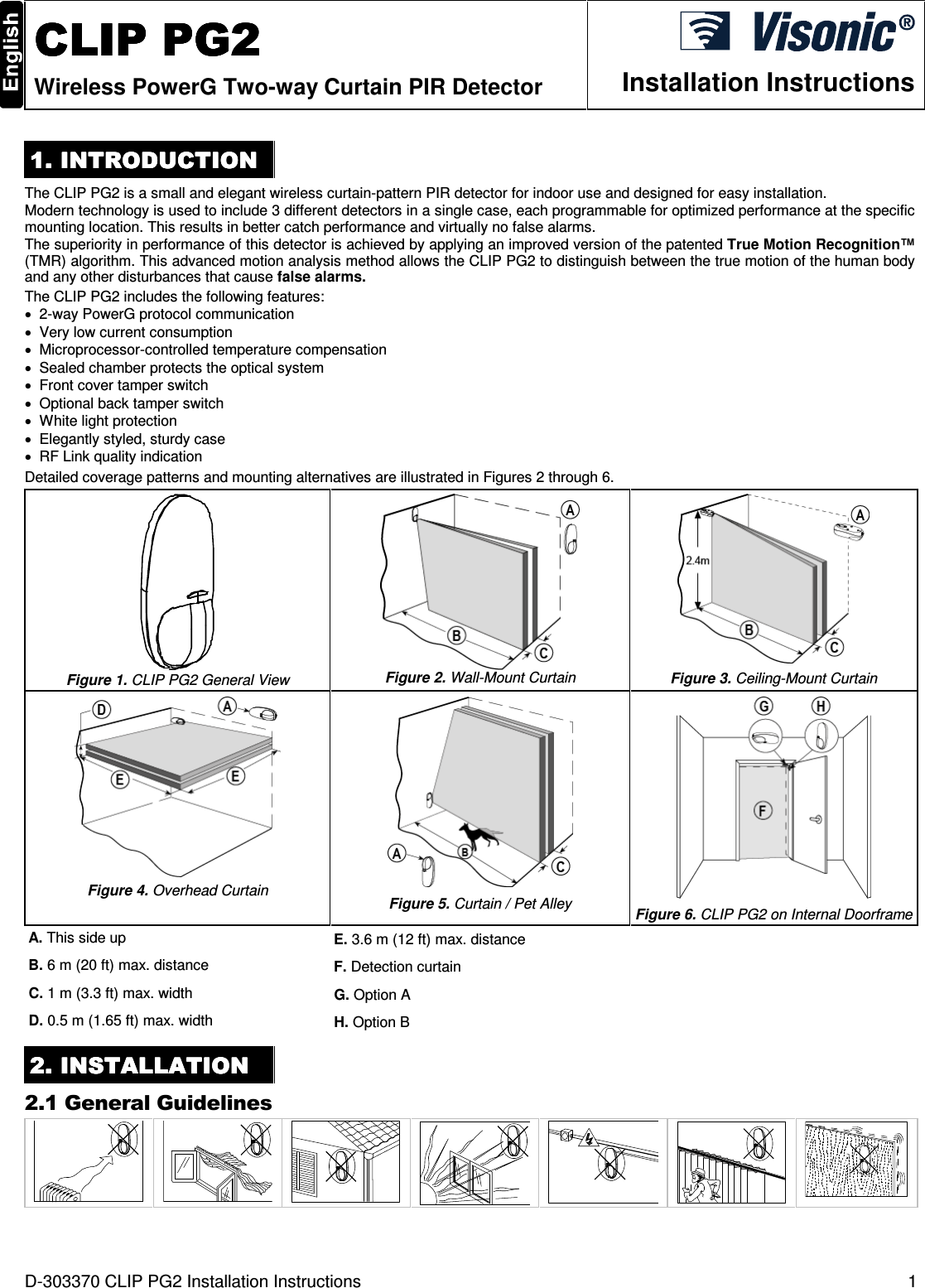 D-303370 CLIP PG2 Installation Instructions  1  CLIP PG2CLIP PG2CLIP PG2CLIP PG2    Wireless PowerG Two-way Curtain PIR Detector  Installation Instructions 1. INTRODUCTION1. INTRODUCTION1. INTRODUCTION1. INTRODUCTION    The CLIP PG2 is a small and elegant wireless curtain-pattern PIR detector for indoor use and designed for easy installation.  Modern technology is used to include 3 different detectors in a single case, each programmable for optimized performance at the specific mounting location. This results in better catch performance and virtually no false alarms. The superiority in performance of this detector is achieved by applying an improved version of the patented True Motion Recognition™ (TMR) algorithm. This advanced motion analysis method allows the CLIP PG2 to distinguish between the true motion of the human body and any other disturbances that cause false alarms. The CLIP PG2 includes the following features: •  2-way PowerG protocol communication •  Very low current consumption •  Microprocessor-controlled temperature compensation •  Sealed chamber protects the optical system •  Front cover tamper switch •  Optional back tamper switch •  White light protection •  Elegantly styled, sturdy case •  RF Link quality indication Detailed coverage patterns and mounting alternatives are illustrated in Figures 2 through 6.  Figure 1. CLIP PG2 General View  Figure 2. Wall-Mount Curtain  Figure 3. Ceiling-Mount Curtain  Figure 4. Overhead Curtain   Figure 5. Curtain / Pet Alley  Figure 6. CLIP PG2 on Internal Doorframe A. This side up  E. 3.6 m (12 ft) max. distance B. 6 m (20 ft) max. distance  F. Detection curtain C. 1 m (3.3 ft) max. width   G. Option A D. 0.5 m (1.65 ft) max. width  H. Option B 2222. . . . INSTALLATIONINSTALLATIONINSTALLATIONINSTALLATION    2.1 General Guidelines        