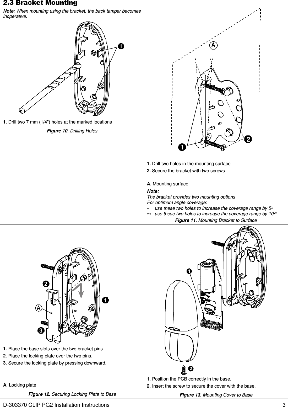 D-303370 CLIP PG2 Installation Instructions  3 2.3 Bracket Mounting Note: When mounting using the bracket, the back tamper becomes inoperative. 1 1. Drill two 7 mm (1/4&quot;) holes at the marked locations Figure 10. Drilling Holes 12* **A 1. Drill two holes in the mounting surface. 2. Secure the bracket with two screws. A. Mounting surface Note:  The bracket provides two mounting options  For optimum angle coverage: ∗  use these two holes to increase the coverage range by 5•° ∗∗  use these two holes to increase the coverage range by 10•° Figure 11. Mounting Bracket to Surface 132A  1. Place the base slots over the two bracket pins. 2. Place the locking plate over the two pins. 3. Secure the locking plate by pressing downward. A. Locking plate Figure 12. Securing Locking Plate to Base   12 1. Position the PCB correctly in the base. 2. Insert the screw to secure the cover with the base. Figure 13. Mounting Cover to Base  