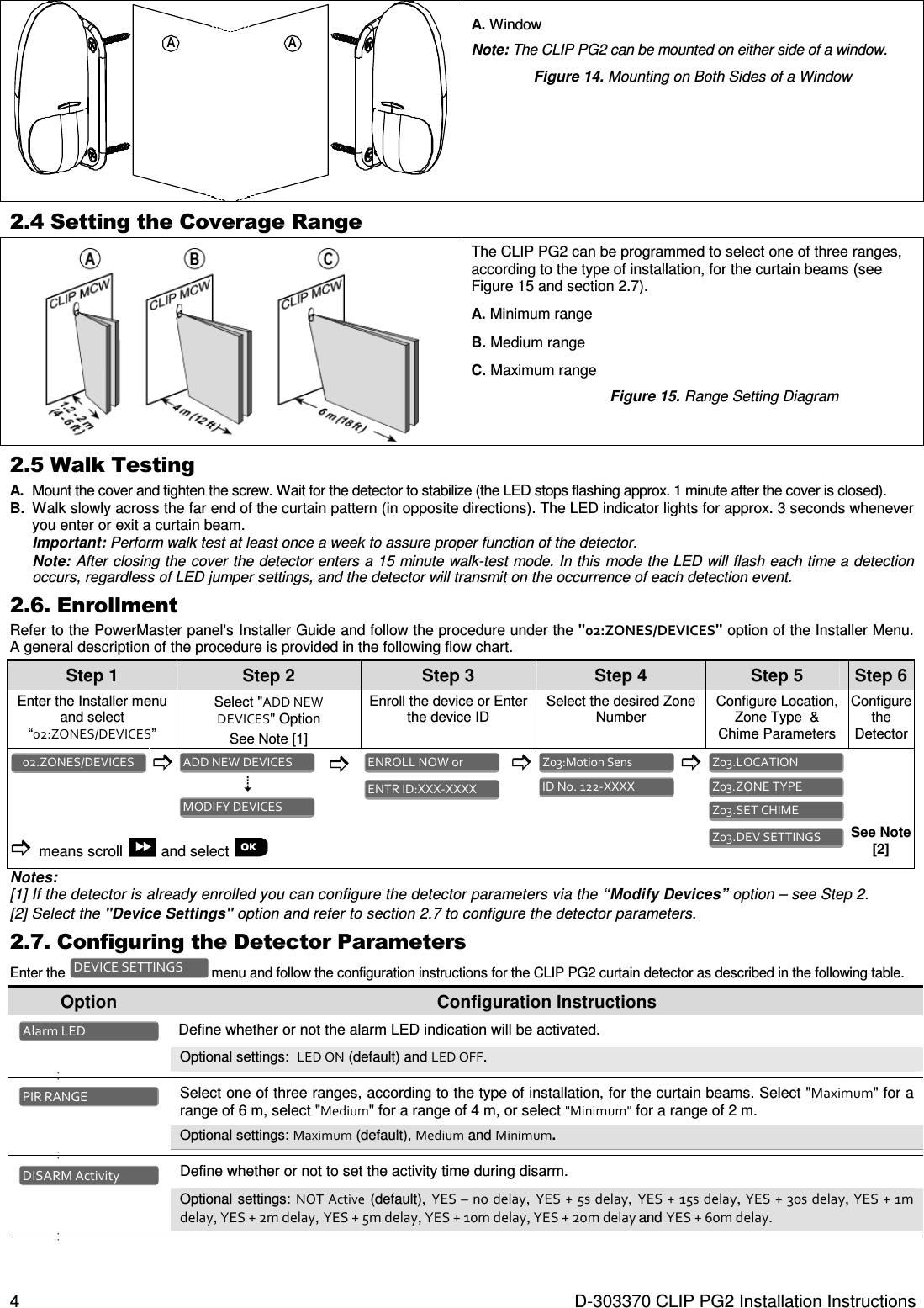 4  D-303370 CLIP PG2 Installation Instructions AA A. Window Note: The CLIP PG2 can be mounted on either side of a window.  Figure 14. Mounting on Both Sides of a Window  2.4 Setting the Coverage Range  The CLIP PG2 can be programmed to select one of three ranges, according to the type of installation, for the curtain beams (see Figure 15 and section 2.7). A. Minimum range B. Medium range C. Maximum range Figure 15. Range Setting Diagram 2.5 Walk Testing  A.  Mount the cover and tighten the screw. Wait for the detector to stabilize (the LED stops flashing approx. 1 minute after the cover is closed).  B.  Walk slowly across the far end of the curtain pattern (in opposite directions). The LED indicator lights for approx. 3 seconds whenever you enter or exit a curtain beam.  Important: Perform walk test at least once a week to assure proper function of the detector. Note: After closing the cover the detector enters a 15 minute walk-test mode. In this mode the LED will flash each time a detection occurs, regardless of LED jumper settings, and the detector will transmit on the occurrence of each detection event. 2.6. Enrollment Refer to the PowerMaster panel&apos;s Installer Guide and follow the procedure under the &quot;02:ZONES/DEVICES&quot; option of the Installer Menu. A general description of the procedure is provided in the following flow chart. Step 1 Step 2 Step 3 Step 4   Step 5 Step 6 Enter the Installer menu and select “02:ZONES/DEVICES” Select &quot;ADD NEW  DEVICES&quot; Option  See Note [1] Enroll the device or Enter the device ID Select the desired Zone Number  Configure Location, Zone Type  &amp; Chime Parameters Configure the Detector                means scroll   and select        See Note [2] Notes:  [1] If the detector is already enrolled you can configure the detector parameters via the “Modify Devices” option – see Step 2. [2] Select the &quot;Device Settings&quot; option and refer to section 2.7 to configure the detector parameters. 2.7. Configuring the Detector Parameters Enter the   menu and follow the configuration instructions for the CLIP PG2 curtain detector as described in the following table. Option  Configuration Instructions   Define whether or not the alarm LED indication will be activated. Optional settings:  LED ON (default) and LED OFF. •   •     Select one of three ranges, according to the type of installation, for the curtain beams. Select &quot;Maximum&quot; for a range of 6 m, select &quot;Medium&quot; for a range of 4 m, or select &quot;Minimum&quot; for a range of 2 m. Optional settings: Maximum (default), Medium and Minimum. •   •    Define whether or not to set the activity time during disarm.  Optional settings: NOT  Active (default), YES – no delay, YES + 5s delay, YES + 15s delay, YES  + 30s delay, YES + 1m delay, YES + 2m delay, YES + 5m delay, YES + 10m delay, YES + 20m delay and YES + 60m delay. •   •   DISARM Activity PIR RANGE Alarm LED DEVICE SETTINGS Z03.DEV SETTINGS  Z03.SET CHIME  Z03.ZONE TYPE  Z03.LOCATION  ID No. 122-XXXX  Z03:Motion Sens  ENTR ID:XXX-XXXX  ENROLL NOW or  MODIFY DEVICES  ADD NEW DEVICES  02.ZONES/DEVICES  