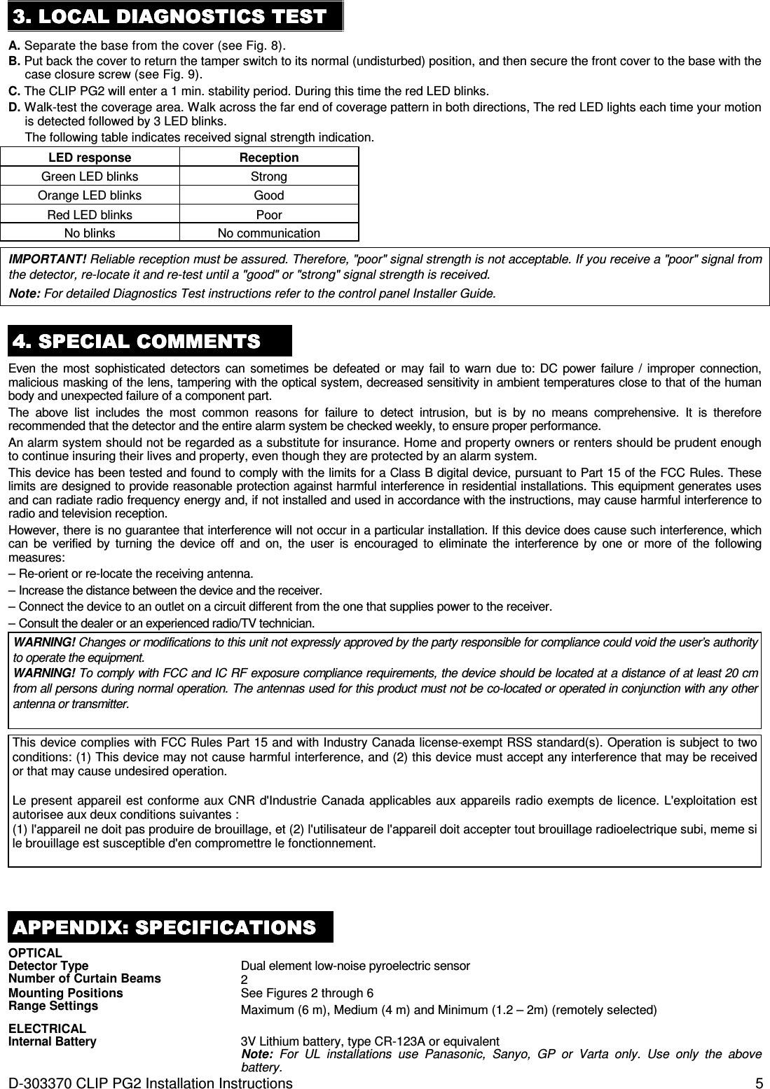 D-303370 CLIP PG2 Installation Instructions  5 3333. . . . LOCAL DIAGNLOCAL DIAGNLOCAL DIAGNLOCAL DIAGNOSTICS TESTOSTICS TESTOSTICS TESTOSTICS TEST    A. Separate the base from the cover (see Fig. 8). B. Put back the cover to return the tamper switch to its normal (undisturbed) position, and then secure the front cover to the base with the case closure screw (see Fig. 9). C. The CLIP PG2 will enter a 1 min. stability period. During this time the red LED blinks. D. Walk-test the coverage area. Walk across the far end of coverage pattern in both directions, The red LED lights each time your motion is detected followed by 3 LED blinks.  The following table indicates received signal strength indication. LED response  Reception  Green LED blinks  Strong  Orange LED blinks  Good  Red LED blinks  Poor  No blinks  No communication  IMPORTANT! Reliable reception must be assured. Therefore, &quot;poor&quot; signal strength is not acceptable. If you receive a &quot;poor&quot; signal from the detector, re-locate it and re-test until a &quot;good&quot; or &quot;strong&quot; signal strength is received. Note: For detailed Diagnostics Test instructions refer to the control panel Installer Guide.  4444. . . . SPECIAL COMMENTSSPECIAL COMMENTSSPECIAL COMMENTSSPECIAL COMMENTS    Even  the  most  sophisticated  detectors  can sometimes be defeated  or  may fail  to  warn due  to:  DC  power  failure / improper connection, malicious masking of the lens, tampering with the optical system, decreased sensitivity in ambient temperatures close to that of the human body and unexpected failure of a component part. The  above  list  includes  the  most  common  reasons  for  failure  to  detect  intrusion,  but  is  by  no  means  comprehensive.  It  is  therefore recommended that the detector and the entire alarm system be checked weekly, to ensure proper performance. An alarm system should not be regarded as a substitute for insurance. Home and property owners or renters should be prudent enough to continue insuring their lives and property, even though they are protected by an alarm system. This device has been tested and found to comply with the limits for a Class B digital device, pursuant to Part 15 of the FCC Rules. These limits are designed to provide reasonable protection against harmful interference in residential installations. This equipment generates uses and can radiate radio frequency energy and, if not installed and used in accordance with the instructions, may cause harmful interference to radio and television reception.  However, there is no guarantee that interference will not occur in a particular installation. If this device does cause such interference, which can  be  verified  by  turning  the  device  off  and  on,  the  user  is  encouraged  to  eliminate  the  interference  by  one  or  more  of  the  following measures: – Re-orient or re-locate the receiving antenna. – Increase the distance between the device and the receiver. – Connect the device to an outlet on a circuit different from the one that supplies power to the receiver. – Consult the dealer or an experienced radio/TV technician. WARNING! Changes or modifications to this unit not expressly approved by the party responsible for compliance could void the user’s authority to operate the equipment. WARNING! To comply with FCC and IC RF exposure compliance requirements, the device should be located at a distance of at least 20 cm from all persons during normal operation. The antennas used for this product must not be co-located or operated in conjunction with any other antenna or transmitter.   This device complies with FCC Rules Part 15 and with Industry Canada license-exempt RSS standard(s). Operation is subject to two conditions: (1) This device may not cause harmful interference, and (2) this device must accept any interference that may be received or that may cause undesired operation.  Le present appareil est conforme aux CNR d&apos;Industrie Canada applicables aux appareils radio exempts de licence. L&apos;exploitation est autorisee aux deux conditions suivantes : (1) l&apos;appareil ne doit pas produire de brouillage, et (2) l&apos;utilisateur de l&apos;appareil doit accepter tout brouillage radioelectrique subi, meme si le brouillage est susceptible d&apos;en compromettre le fonctionnement.  APPENDIAPPENDIAPPENDIAPPENDIX:X:X:X:    SPECIFICATIONSSPECIFICATIONSSPECIFICATIONSSPECIFICATIONS    OPTICAL  Detector Type Dual element low-noise pyroelectric sensor Number of Curtain Beams 2 Mounting Positions See Figures 2 through 6 Range Settings Maximum (6 m), Medium (4 m) and Minimum (1.2 – 2m) (remotely selected) ELECTRICAL  Internal Battery 3V Lithium battery, type CR-123A or equivalent Note:  For  UL  installations  use  Panasonic,  Sanyo,  GP  or  Varta  only.  Use  only  the  above battery. 