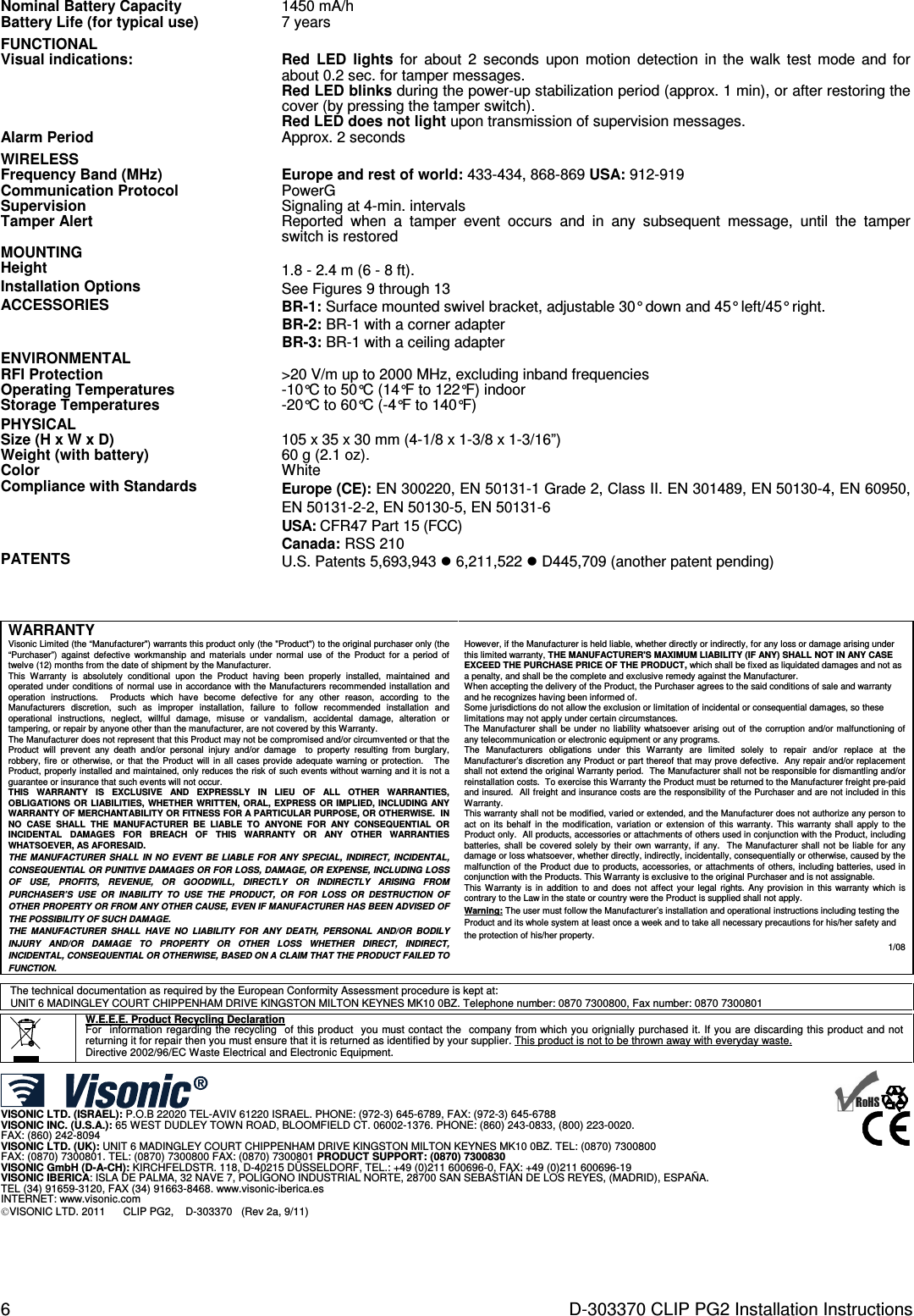 6  D-303370 CLIP PG2 Installation Instructions Nominal Battery Capacity 1450 mA/h Battery Life (for typical use) 7 years FUNCTIONAL  Visual indications:  Red  LED  lights for  about  2  seconds  upon  motion  detection  in  the  walk  test  mode and  for about 0.2 sec. for tamper messages. Red LED blinks during the power-up stabilization period (approx. 1 min), or after restoring the cover (by pressing the tamper switch). Red LED does not light upon transmission of supervision messages. Alarm Period Approx. 2 seconds WIRELESS  Frequency Band (MHz) Europe and rest of world: 433-434, 868-869 USA: 912-919 Communication Protocol PowerG Supervision Signaling at 4-min. intervals Tamper Alert Reported  when  a  tamper  event  occurs  and  in  any  subsequent  message,  until  the  tamper switch is restored MOUNTING  Height 1.8 - 2.4 m (6 - 8 ft). Installation Options See Figures 9 through 13 ACCESSORIES BR-1: Surface mounted swivel bracket, adjustable 30° down and 45° left/45° right. BR-2: BR-1 with a corner adapter BR-3: BR-1 with a ceiling adapter ENVIRONMENTAL  RFI Protection &gt;20 V/m up to 2000 MHz, excluding inband frequencies Operating Temperatures -10°C to 50°C (14°F to 122°F) indoor Storage Temperatures -20°C to 60°C (-4°F to 140°F) PHYSICAL  Size (H x W x D) 105 x 35 x 30 mm (4-1/8 x 1-3/8 x 1-3/16”) Weight (with battery) 60 g (2.1 oz). Color White Compliance with Standards Europe (CE): EN 300220, EN 50131-1 Grade 2, Class II. EN 301489, EN 50130-4, EN 60950, EN 50131-2-2, EN 50130-5, EN 50131-6 USA: CFR47 Part 15 (FCC) Canada: RSS 210 PATENTS U.S. Patents 5,693,943  6,211,522  D445,709 (another patent pending)    WARRANTY  Visonic Limited (the “Manufacturer&quot;) warrants this product only (the &quot;Product&quot;) to the original purchaser only (the “Purchaser”)  against  defective  workmanship  and  materials  under  normal  use  of  the  Product  for  a  period  of twelve (12) months from the date of shipment by the Manufacturer.   This  Warranty  is  absolutely  conditional  upon  the  Product  having  been  properly  installed,  maintained  and operated under conditions of  normal  use in accordance with the Manufacturers recommended installation and operation  instructions.    Products  which  have  become  defective  for  any  other  reason,  according  to  the Manufacturers  discretion,  such  as  improper  installation,  failure  to  follow  recommended  installation  and operational  instructions,  neglect,  willful  damage,  misuse  or  vandalism,  accidental  damage,  alteration  or tampering, or repair by anyone other than the manufacturer, are not covered by this Warranty. The Manufacturer does not represent that this Product may not be compromised and/or circumvented or that the Product  will  prevent  any  death  and/or  personal  injury  and/or  damage    to  property  resulting  from  burglary, robbery, fire  or  otherwise, or that the Product will in  all  cases  provide  adequate warning or  protection.   The Product, properly installed and maintained, only reduces the risk of such events without warning and it is not a guarantee or insurance that such events will not occur.  THIS  WARRANTY  IS  EXCLUSIVE  AND  EXPRESSLY  IN  LIEU  OF  ALL  OTHER  WARRANTIES, OBLIGATIONS OR  LIABILITIES,  WHETHER WRITTEN,  ORAL,  EXPRESS OR  IMPLIED, INCLUDING  ANY WARRANTY OF MERCHANTABILITY OR FITNESS FOR A PARTICULAR PURPOSE, OR OTHERWISE.  IN NO  CASE  SHALL  THE  MANUFACTURER  BE  LIABLE  TO  ANYONE  FOR  ANY  CONSEQUENTIAL  OR INCIDENTAL  DAMAGES  FOR  BREACH  OF  THIS  WARRANTY  OR  ANY  OTHER  WARRANTIES WHATSOEVER, AS AFORESAID. THE  MANUFACTURER  SHALL  IN  NO  EVENT  BE  LIABLE FOR  ANY  SPECIAL, INDIRECT,  INCIDENTAL, CONSEQUENTIAL OR PUNITIVE DAMAGES OR FOR LOSS, DAMAGE, OR EXPENSE, INCLUDING LOSS OF  USE,  PROFITS,  REVENUE,  OR  GOODWILL,  DIRECTLY  OR  INDIRECTLY  ARISING  FROM PURCHASER’S  USE  OR  INABILITY  TO  USE  THE  PRODUCT,  OR  FOR  LOSS  OR  DESTRUCTION  OF OTHER PROPERTY OR FROM ANY OTHER CAUSE, EVEN IF MANUFACTURER HAS BEEN ADVISED OF THE POSSIBILITY OF SUCH DAMAGE. THE  MANUFACTURER  SHALL  HAVE  NO  LIABILITY  FOR  ANY  DEATH,  PERSONAL  AND/OR  BODILY INJURY  AND/OR  DAMAGE  TO  PROPERTY  OR  OTHER  LOSS  WHETHER  DIRECT,  INDIRECT, INCIDENTAL, CONSEQUENTIAL OR OTHERWISE, BASED ON A CLAIM THAT THE PRODUCT FAILED TO FUNCTION.  However, if the Manufacturer is held liable, whether directly or indirectly, for any loss or damage arising under this limited warranty, THE MANUFACTURER&apos;S MAXIMUM LIABILITY (IF ANY) SHALL NOT IN ANY CASE EXCEED THE PURCHASE PRICE OF THE PRODUCT, which shall be fixed as liquidated damages and not as a penalty, and shall be the complete and exclusive remedy against the Manufacturer.  When accepting the delivery of the Product, the Purchaser agrees to the said conditions of sale and warranty and he recognizes having been informed of. Some jurisdictions do not allow the exclusion or limitation of incidental or consequential damages, so these limitations may not apply under certain circumstances.  The Manufacturer shall  be under  no liability  whatsoever arising out of the corruption and/or malfunctioning of any telecommunication or electronic equipment or any programs. The  Manufacturers  obligations  under  this  Warranty  are  limited  solely  to  repair  and/or  replace  at  the Manufacturer’s discretion any Product or part thereof that may prove defective.  Any repair and/or replacement shall not extend the original Warranty period.  The Manufacturer shall not be responsible for dismantling and/or reinstallation costs.  To exercise this Warranty the Product must be returned to the Manufacturer freight pre-paid and insured.  All freight and insurance costs are the responsibility of the Purchaser and are not included in this Warranty. This warranty shall not be modified, varied or extended, and the Manufacturer does not authorize any person to act  on  its behalf  in  the  modification,  variation  or  extension  of  this warranty.  This  warranty shall  apply  to  the Product only.  All products, accessories or attachments of others used in conjunction with the Product, including batteries, shall be covered solely  by their own warranty,  if  any.   The Manufacturer  shall not be liable  for  any damage or loss whatsoever, whether directly, indirectly, incidentally, consequentially or otherwise, caused by the malfunction of  the Product due to products, accessories, or attachments of others, including batteries, used in conjunction with the Products. This Warranty is exclusive to the original Purchaser and is not assignable.  This  Warranty  is  in  addition  to  and  does  not affect your legal rights. Any provision  in  this  warranty which  is contrary to the Law in the state or country were the Product is supplied shall not apply.  Warning: The user must follow the Manufacturer’s installation and operational instructions including testing the Product and its whole system at least once a week and to take all necessary precautions for his/her safety and the protection of his/her property. 1/08      The technical documentation as required by the European Conformity Assessment procedure is kept at:  UNIT 6 MADINGLEY COURT CHIPPENHAM DRIVE KINGSTON MILTON KEYNES MK10 0BZ. Telephone number: 0870 7300800, Fax number: 0870 7300801    W.E.E.E. Product Recycling Declaration For  information regarding the recycling  of this product  you must contact the  company from which you orignially purchased it. If you are discarding this product and not returning it for repair then you must ensure that it is returned as identified by your supplier. This product is not to be thrown away with everyday waste. Directive 2002/96/EC Waste Electrical and Electronic Equipment.   VISONIC LTD. (ISRAEL): P.O.B 22020 TEL-AVIV 61220 ISRAEL. PHONE: (972-3) 645-6789, FAX: (972-3) 645-6788 VISONIC INC. (U.S.A.): 65 WEST DUDLEY TOWN ROAD, BLOOMFIELD CT. 06002-1376. PHONE: (860) 243-0833, (800) 223-0020.  FAX: (860) 242-8094 VISONIC LTD. (UK): UNIT 6 MADINGLEY COURT CHIPPENHAM DRIVE KINGSTON MILTON KEYNES MK10 0BZ. TEL: (0870) 7300800  FAX: (0870) 7300801. TEL: (0870) 7300800 FAX: (0870) 7300801 PRODUCT SUPPORT: (0870) 7300830 VISONIC GmbH (D-A-CH): KIRCHFELDSTR. 118, D-40215 DÜSSELDORF, TEL.: +49 (0)211 600696-0, FAX: +49 (0)211 600696-19 VISONIC IBERICA: ISLA DE PALMA, 32 NAVE 7, POLÍGONO INDUSTRIAL NORTE, 28700 SAN SEBASTIÁN DE LOS REYES, (MADRID), ESPAÑA. TEL (34) 91659-3120, FAX (34) 91663-8468. www.visonic-iberica.es INTERNET: www.visonic.com VISONIC LTD. 2011      CLIP PG2,    D-303370   (Rev 2a, 9/11)         