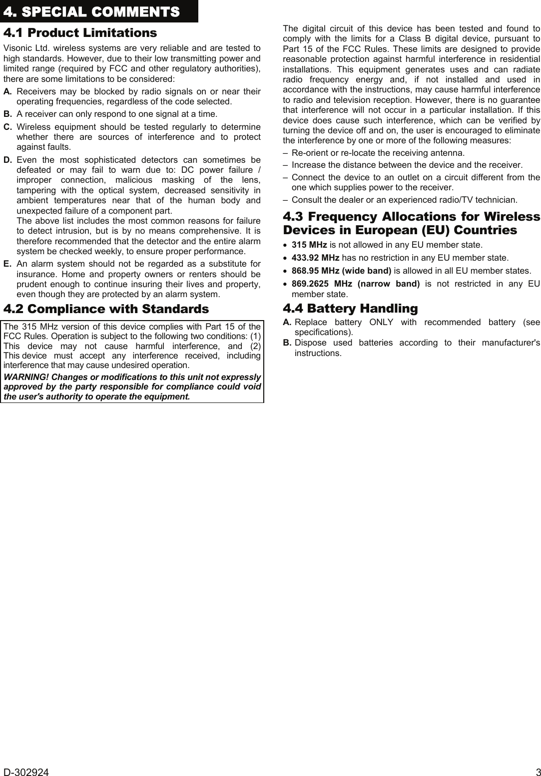 D-302924  3 4. SPECIAL COMMENTS  4.1 Product Limitations Visonic Ltd. wireless systems are very reliable and are tested to high standards. However, due to their low transmitting power and limited range (required by FCC and other regulatory authorities), there are some limitations to be considered: A. Receivers may be blocked by radio signals on or near their operating frequencies, regardless of the code selected. B.  A receiver can only respond to one signal at a time. C. Wireless equipment should be tested regularly to determine whether there are sources of interference and to protect against faults. D. Even the most sophisticated detectors can sometimes be defeated or may fail to warn due to: DC power failure / improper connection, malicious masking of the lens, tampering with the optical system, decreased sensitivity in ambient temperatures near that of the human body and unexpected failure of a component part.   The above list includes the most common reasons for failure to detect intrusion, but is by no means comprehensive. It is therefore recommended that the detector and the entire alarm system be checked weekly, to ensure proper performance. E. An alarm system should not be regarded as a substitute for insurance. Home and property owners or renters should be prudent enough to continue insuring their lives and property, even though they are protected by an alarm system. 4.2 Compliance with Standards  The 315 MHz version of this device complies with Part 15 of the FCC Rules. Operation is subject to the following two conditions: (1) This device may not cause harmful interference, and (2) This device must accept any interference received, including interference that may cause undesired operation. WARNING! Changes or modifications to this unit not expressly approved by the party responsible for compliance could void the user&apos;s authority to operate the equipment. The digital circuit of this device has been tested and found to comply with the limits for a Class B digital device, pursuant to Part 15 of the FCC Rules. These limits are designed to provide reasonable protection against harmful interference in residential installations. This equipment generates uses and can radiate radio frequency energy and, if not installed and used in accordance with the instructions, may cause harmful interference to radio and television reception. However, there is no guarantee that interference will not occur in a particular installation. If this device does cause such interference, which can be verified by turning the device off and on, the user is encouraged to eliminate the interference by one or more of the following measures: –  Re-orient or re-locate the receiving antenna. –  Increase the distance between the device and the receiver. – Connect the device to an outlet on a circuit different from the one which supplies power to the receiver. –  Consult the dealer or an experienced radio/TV technician. 4.3 Frequency Allocations for Wireless Devices in European (EU) Countries • 315 MHz is not allowed in any EU member state. • 433.92 MHz has no restriction in any EU member state.  • 868.95 MHz (wide band) is allowed in all EU member states. • 869.2625 MHz (narrow band) is not restricted in any EU member state. 4.4 Battery Handling A. Replace battery ONLY with recommended battery (see specifications). B. Dispose used batteries according to their manufacturer&apos;s instructions.    