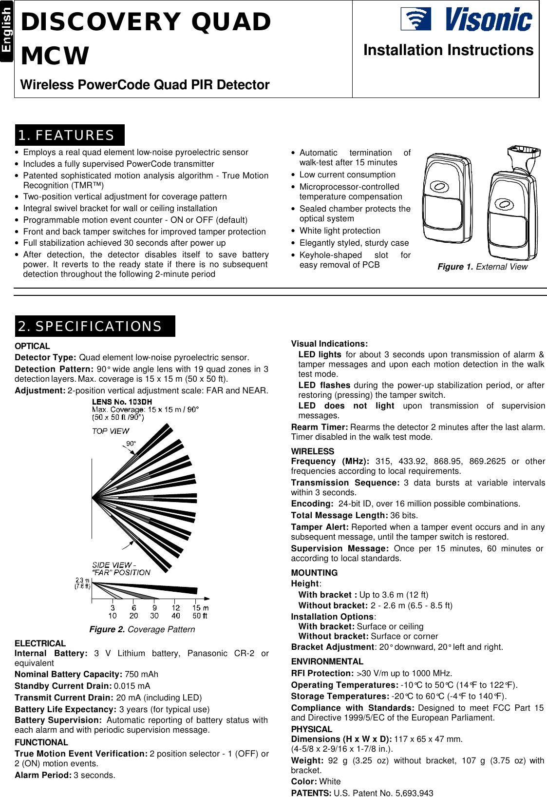 DE3633 1  DISCOVERY QUAD MCW Wireless PowerCode Quad PIR Detector  Installation Instructions  1. FEATURES • Employs a real quad element low-noise pyroelectric sensor • Includes a fully supervised PowerCode transmitter • Patented sophisticated motion analysis algorithm - True Motion Recognition (TMR™) • Two-position vertical adjustment for coverage pattern • Integral swivel bracket for wall or ceiling installation • Programmable motion event counter - ON or OFF (default) • Front and back tamper switches for improved tamper protection • Full stabilization achieved 30 seconds after power up • After detection, the detector disables itself to save battery power. It reverts to the ready state if there is no subsequent detection throughout the following 2-minute period • Automatic termination of walk-test after 15 minutes • Low current consumption • Microprocessor-controlled temperature compensation • Sealed chamber protects the optical system • White light protection • Elegantly styled, sturdy case • Keyhole-shaped slot for easy removal of PCB  Figure 1. External View    2. SPECIFICATIONS OPTICAL Detector Type: Quad element low-noise pyroelectric sensor. Detection Pattern: 90° wide angle lens with 19 quad zones in 3 detection layers. Max. coverage is 15 x 15 m (50 x 50 ft). Adjustment: 2-position vertical adjustment scale: FAR and NEAR.  Figure 2. Coverage Pattern  ELECTRICAL Internal Battery: 3 V Lithium battery, Panasonic CR-2 or equivalent Nominal Battery Capacity: 750 mAh Standby Current Drain: 0.015 mA Transmit Current Drain: 20 mA (including LED) Battery Life Expectancy: 3 years (for typical use) Battery Supervision:  Automatic reporting of battery status with each alarm and with periodic supervision message. FUNCTIONAL True Motion Event Verification: 2 position selector - 1 (OFF) or 2 (ON) motion events. Alarm Period: 3 seconds. Visual Indications:  LED lights for about 3 seconds upon transmission of alarm &amp; tamper messages and upon each motion detection in the walk test mode.  LED flashes during the power-up stabilization period, or after restoring (pressing) the tamper switch. LED does not light upon transmission of supervision messages.  Rearm Timer: Rearms the detector 2 minutes after the last alarm. Timer disabled in the walk test mode. WIRELESS Frequency (MHz): 315, 433.92, 868.95, 869.2625 or other frequencies according to local requirements. Transmission Sequence: 3 data bursts at variable intervals within 3 seconds. Encoding:  24-bit ID, over 16 million possible combinations. Total Message Length: 36 bits. Tamper Alert: Reported when a tamper event occurs and in any subsequent message, until the tamper switch is restored. Supervision Message: Once per 15 minutes, 60 minutes or according to local standards. MOUNTING  Height:  With bracket : Up to 3.6 m (12 ft)  Without bracket: 2 - 2.6 m (6.5 - 8.5 ft)  Installation Options:  With bracket: Surface or ceiling Without bracket: Surface or corner Bracket Adjustment: 20° downward, 20° left and right. ENVIRONMENTAL RFI Protection: &gt;30 V/m up to 1000 MHz. Operating Temperatures: -10°C to 50°C (14°F to 122°F). Storage Temperatures: -20°C to 60°C (-4°F to 140°F). Compliance with Standards: Designed to meet FCC Part 15 and Directive 1999/5/EC of the European Parliament. PHYSICAL Dimensions (H x W x D): 117 x 65 x 47 mm.    (4-5/8 x 2-9/16 x 1-7/8 in.). Weight: 92 g (3.25 oz) without bracket, 107 g (3.75 oz) with bracket. Color: White PATENTS: U.S. Patent No. 5,693,943  