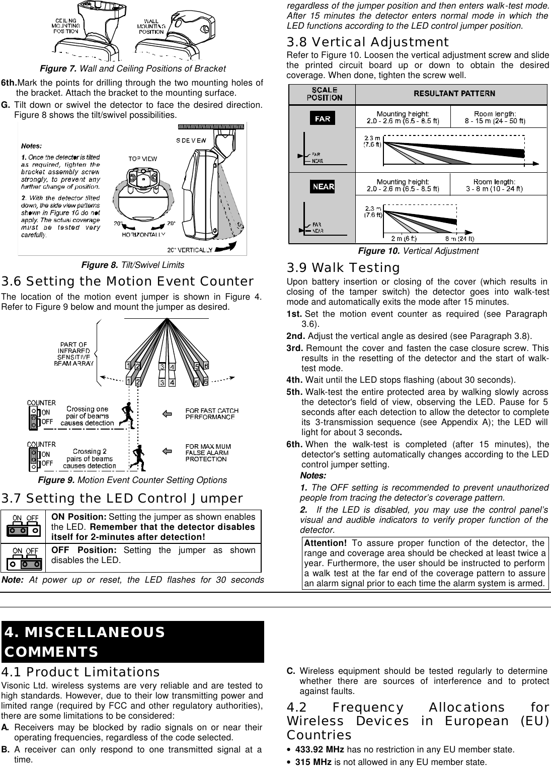 DE3633 3  Figure 7. Wall and Ceiling Positions of Bracket 6th.Mark the points for drilling through the two mounting holes of the bracket. Attach the bracket to the mounting surface.  G. Tilt down or swivel the detector to face the desired direction. Figure 8 shows the tilt/swivel possibilities.  Figure 8. Tilt/Swivel Limits 3.6 Setting the Motion Event Counter The location of the motion event jumper is shown in Figure 4. Refer to Figure 9 below and mount the jumper as desired.  Figure 9. Motion Event Counter Setting Options 3.7 Setting the LED Control Jumper  ON Position: Setting the jumper as shown enables the LED. Remember that the detector disables itself for 2-minutes after detection!  OFF Position: Setting the jumper as shown disables the LED. Note:  At power up or reset, the LED flashes for 30 seconds regardless of the jumper position and then enters walk-test mode. After 15 minutes the detector enters normal mode in which the LED functions according to the LED control jumper position. 3.8 Vertical Adjustment  Refer to Figure 10. Loosen the vertical adjustment screw and slide the printed circuit board up or down to obtain the desired coverage. When done, tighten the screw well.  Figure 10. Vertical Adjustment 3.9 Walk Testing Upon battery insertion or closing of the cover (which results in closing of the tamper switch) the detector goes into walk-test mode and automatically exits the mode after 15 minutes. 1st. Set the motion event counter as required (see Paragraph 3.6).  2nd. Adjust the vertical angle as desired (see Paragraph 3.8).  3rd. Remount the cover and fasten the case closure screw. This results in the resetting of the detector and the start of walk-test mode. 4th. Wait until the LED stops flashing (about 30 seconds). 5th. Walk-test the entire protected area by walking slowly across the detector&apos;s field of view, observing the LED. Pause for 5 seconds after each detection to allow the detector to complete its 3-transmission sequence (see Appendix A); the LED will light for about 3 seconds. 6th. When the walk-test is completed (after 15 minutes), the detector&apos;s setting automatically changes according to the LED control jumper setting.   Notes:  1. The OFF setting is recommended to prevent unauthorized people from tracing the detector’s coverage pattern.  2.  If the LED is disabled, you may use the control panel’s visual and audible indicators to verify proper function of the detector. Attention!  To assure proper function of the detector, the range and coverage area should be checked at least twice a year. Furthermore, the user should be instructed to perform a walk test at the far end of the coverage pattern to assure an alarm signal prior to each time the alarm system is armed.   4. MISCELLANEOUS COMMENTS 4.1 Product Limitations Visonic Ltd. wireless systems are very reliable and are tested to high standards. However, due to their low transmitting power and limited range (required by FCC and other regulatory authorities), there are some limitations to be considered: A. Receivers may be blocked by radio signals on or near their operating frequencies, regardless of the code selected. B. A receiver can only respond to one transmitted signal at a time. C. Wireless equipment should be tested regularly to determine whether there are sources of interference and to protect against faults. 4.2 Frequency Allocations for Wireless Devices in European (EU) Countries • 433.92 MHz has no restriction in any EU member state.  • 315 MHz is not allowed in any EU member state. 