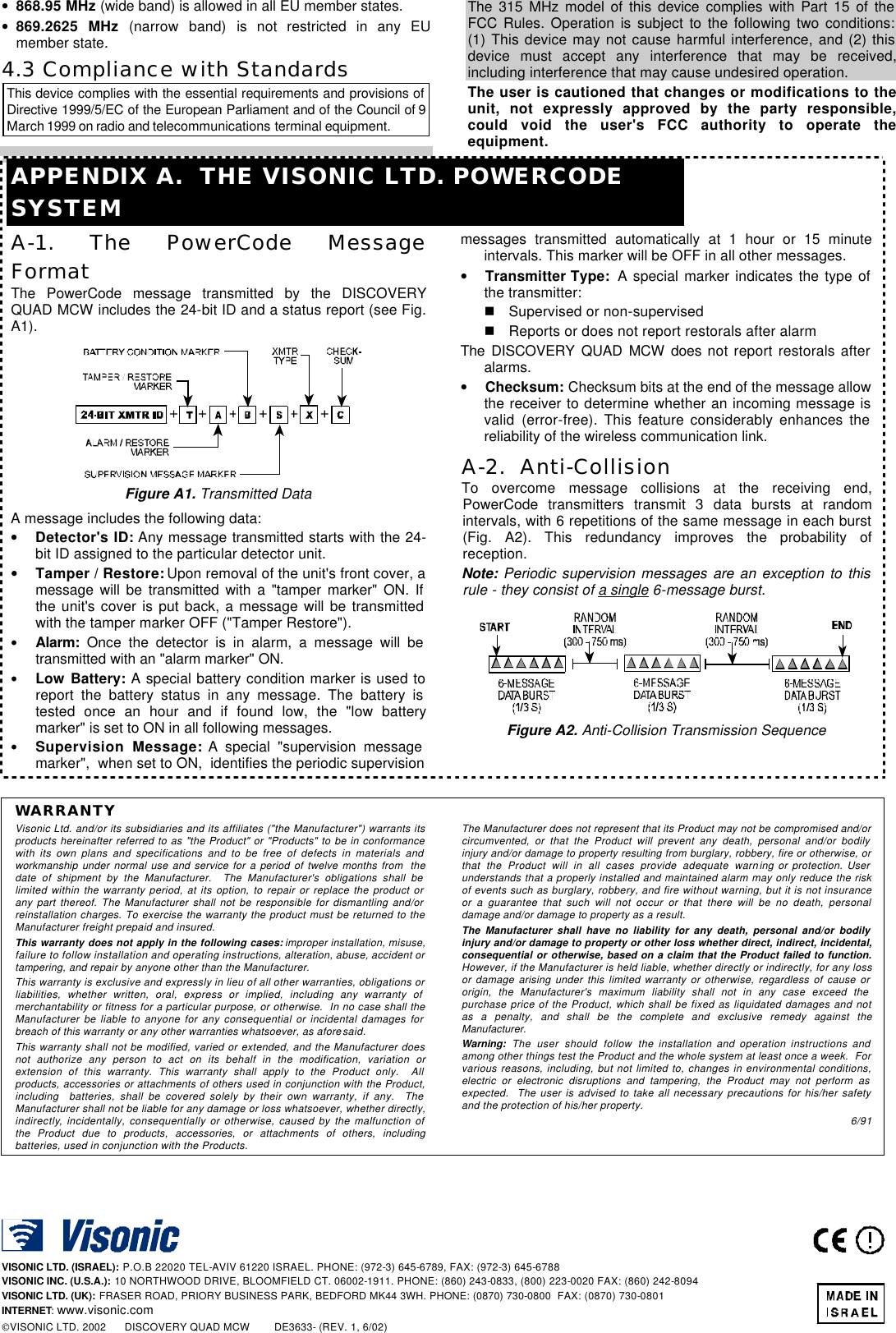 4 DE3633 • 868.95 MHz (wide band) is allowed in all EU member states. • 869.2625 MHz (narrow band) is not restricted in any EU member state. 4.3 Compliance with Standards This device complies with the essential requirements and provisions of Directive 1999/5/EC of the European Parliament and of the Council of 9 March 1999 on radio and telecommunications terminal equipment. The 315 MHz model of this device complies with Part 15 of the FCC Rules. Operation is subject to the following two conditions: (1) This device may not cause harmful interference, and (2) this device must accept any interference that may be received, including interference that may cause undesired operation. The user is cautioned that changes or modifications to the unit, not expressly approved by the party responsible, could void the user&apos;s FCC authority to operate the equipment. APPENDIX A.  THE VISONIC LTD. POWERCODE SYSTEM A-1. The PowerCode Message Format The PowerCode message transmitted by the DISCOVERY QUAD MCW includes the 24-bit ID and a status report (see Fig. A1).  Figure A1. Transmitted Data A message includes the following data: • Detector&apos;s ID: Any message transmitted starts with the 24-bit ID assigned to the particular detector unit. • Tamper / Restore: Upon removal of the unit&apos;s front cover, a message will be transmitted with a &quot;tamper marker&quot; ON. If the unit&apos;s cover is put back, a message will be transmitted with the tamper marker OFF (&quot;Tamper Restore&quot;). • Alarm: Once the detector is in alarm, a message will be transmitted with an &quot;alarm marker&quot; ON. • Low Battery: A special battery condition marker is used to report the battery status in any message. The battery is tested once an hour and if found low, the &quot;low battery marker&quot; is set to ON in all following messages. • Supervision Message: A special &quot;supervision message marker&quot;,  when set to ON,  identifies the periodic supervision messages transmitted automatically at 1 hour or 15 minute intervals. This marker will be OFF in all other messages. • Transmitter Type:  A special marker indicates the type of the transmitter: n Supervised or non-supervised n Reports or does not report restorals after alarm The DISCOVERY QUAD MCW does not report restorals after alarms. • Checksum: Checksum bits at the end of the message allow the receiver to determine whether an incoming message is valid (error-free). This feature considerably enhances the reliability of the wireless communication link. A-2.  Anti-Collision  To overcome message collisions at the receiving end, PowerCode transmitters transmit 3 data bursts at random intervals, with 6 repetitions of the same message in each burst (Fig. A2). This redundancy improves the probability of reception.  Note: Periodic supervision messages are an exception to this rule - they consist of a single 6-message burst.  Figure A2. Anti-Collision Transmission Sequence  WARRANTY  Visonic Ltd. and/or its subsidiaries and its affiliates (&quot;the Manufacturer&quot;) warrants its products hereinafter referred to as &quot;the Product&quot; or &quot;Products&quot; to be in conformance with its own plans and specifications and to be free of defects in materials and workmanship under normal use and service for a period of twelve months from  the date of shipment by the Manufacturer.  The Manufacturer&apos;s obligations shall be limited within the warranty period, at its option, to repair or replace the product or any part thereof. The Manufacturer shall not be responsible for dismantling and/or reinstallation charges. To exercise the warranty the product must be returned to the Manufacturer freight prepaid and insured. This warranty does not apply in the following cases: improper installation, misuse, failure to follow installation and operating instructions, alteration, abuse, accident or tampering, and repair by anyone other than the Manufacturer. This warranty is exclusive and expressly in lieu of all other warranties, obligations or liabilities, whether written, oral, express or implied, including any warranty of merchantability or fitness for a particular purpose, or otherwise.  In no case shall the Manufacturer be liable to anyone for any consequential or incidental damages for breach of this warranty or any other warranties whatsoever, as aforesaid. This warranty shall not be modified, varied or extended, and the Manufacturer does not authorize any person to act on its behalf in the modification, variation or extension of this warranty. This warranty shall apply to the Product only.  All products, accessories or attachments of others used in conjunction with the Product, including  batteries, shall be covered solely by their own warranty, if any.  The Manufacturer shall not be liable for any damage or loss whatsoever, whether directly, indirectly, incidentally, consequentially or otherwise, caused by the malfunction of the Product due to products, accessories, or attachments of others, including batteries, used in conjunction with the Products. The Manufacturer does not represent that its Product may not be compromised and/or circumvented, or that the Product will prevent any death, personal and/or bodily injury and/or damage to property resulting from burglary, robbery, fire or otherwise, or that the Product will in all cases provide adequate warning or protection. User understands that a properly installed and maintained alarm may only reduce the risk of events such as burglary, robbery, and fire without warning, but it is not insurance or a guarantee that such will not occur or that there will be no death, personal damage and/or damage to property as a result. The Manufacturer shall have no liability for any death, personal and/or bodily injury and/or damage to property or other loss whether direct, indirect, incidental, consequential or otherwise, based on a claim that the Product failed to function.  However, if the Manufacturer is held liable, whether directly or indirectly, for any loss or damage arising under this limited warranty or otherwise, regardless of cause or origin, the Manufacturer&apos;s maximum liability shall not in any case exceed the purchase price of the Product, which shall be fixed as liquidated damages and not as a penalty, and shall be the complete and exclusive remedy against the Manufacturer. Warning: The user should follow the installation and operation instructions and among other things test the Product and the whole system at least once a week.  For various reasons, including, but not limited to, changes in environmental conditions, electric or electronic disruptions and tampering, the Product may not perform as expected.  The user is advised to take all necessary precautions for his/her safety and the protection of his/her property. 6/91     VISONIC LTD. (ISRAEL): P.O.B 22020 TEL-AVIV 61220 ISRAEL. PHONE: (972-3) 645-6789, FAX: (972-3) 645-6788 VISONIC INC. (U.S.A.): 10 NORTHWOOD DRIVE, BLOOMFIELD CT. 06002-1911. PHONE: (860) 243-0833, (800) 223-0020 FAX: (860) 242-8094 VISONIC LTD. (UK): FRASER ROAD, PRIORY BUSINESS PARK, BEDFORD MK44 3WH. PHONE: (0870) 730-0800  FAX: (0870) 730-0801 INTERNET: www.visonic.com VISONIC LTD. 2002      DISCOVERY QUAD MCW        DE3633- (REV. 1, 6/02)      